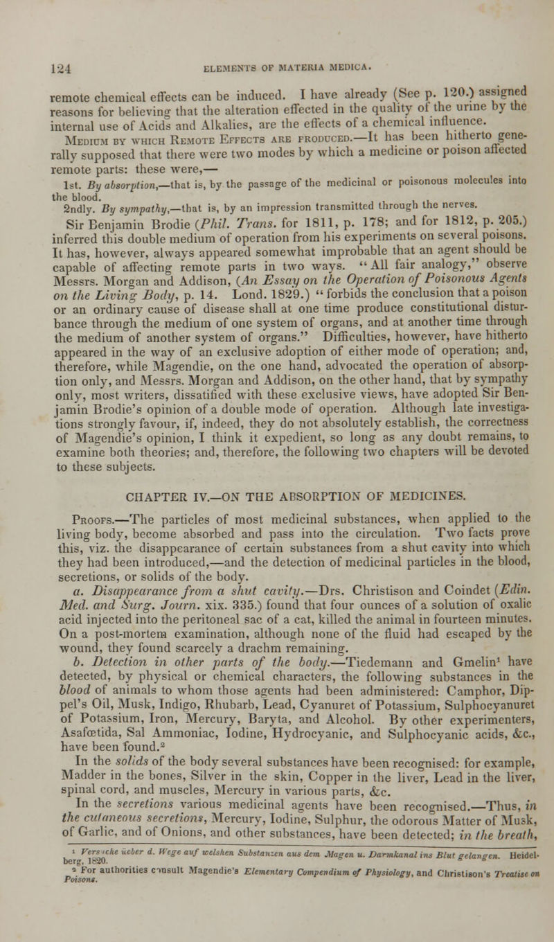 remote chemical effects can be induced. I have already (See p. 120.) assigned reasons for believino- that the alteration effected in the quality of the urine by the internal use of Acids and Alkalies, are the effects of a chemical influence. Medium by which Remote Effects are froduced.—It has been hitherto gene- rally supposed that there were two modes by which a medicine or poison affected remote parts: these were,— 1st. By absorption,—that is, by the passage of the medicinal or poisonous molecules into the blood. 2ndly. By sympathy,—that is, by an impression transmitted through the nerves. Sir Benjamin Brodie (Phil. Trans, for 1811, p. 178; and for 1812, p. 205.) inferred this double medium of operation from his experiments on several poisons. It has, however, always appeared somewhat improbable that an agent should be capable of affecting remote parts in two ways. All fair analogy, observe Messrs. Morgan and Addison, {An Essay on the Operation of Poisonous Agents on the Living Body, p. 14. Lond. 1829.)  forbids the conclusion that a poison or an ordinary cause of disease shall at one time produce constitutional distur- bance through the medium of one system of organs, and at another time through the medium of another system of organs. Difficulties, however, have hitherto appeared in the way of an exclusive adoption of either mode of operation; and, therefore, while Magendie, on the one hand, advocated the operation of absorp- tion only, and Messrs. Morgan and Addison, on the other hand, that by sympathy- only, most writers, dissatified with these exclusive views, have adopted Sir Ben- jamin Brodie's opinion of a double mode of operation. Although late investiga- tions strongly favour, if, indeed, they do not absolutely establish, the correctness of Magendie's opinion, I think it expedient, so long as any doubt remains, to examine both theories; and, therefore, the following two chapters will be devoted to these subjects. CHAPTER IV.—ON THE ABSORPTION OF MEDICINES. Proofs.—The particles of most medicinal substances, when applied to the living body, become absorbed and pass into the circulation. Two facts prove this, viz. the disappearance of certain substances from a shut cavity into which they had been introduced,—and the detection of medicinal particles in the blood, secretions, or solids of the body. a. Disappearance from a shut cavity.—Drs. Christison and Coindet (Edin. Med. and Surg. Journ. xix. 335.) found that four ounces of a solution of oxalic acid injected into the peritoneal sac of a cat, killed the animal in fourteen minutes. On a post-mortem examination, although none of the fluid had escaped by the wound, they found scarcely a drachm remaining. b. Detection in other parts of the body.—Tiedemann and Gmelin1 have detected, by physical or chemical characters, the following substances in the blood of animals to whom those agents had been administered: Camphor, Dip- pel's Oil, Musk, Indigo, Rhubarb, Lead, Cyanuret of Potassium, Sulphocyanuret of Potassium, Iron, Mercury, Baryta, and Alcohol. By other experimenters, Asafoetida, Sal Ammoniac, Iodine, Hydrocyanic, and Sulphocyanic acids, &c., have been found.2 In the solids of the body several substances have been recognised: for example, Madder in the bones, Silver in the skin, Copper in the liver, Lead in the liver, spinal cord, and muscles, Mercury in various parts, &c. In the secretions various medicinal agents have been recognised.—Thus, in the cutaneous secretions, Mercury, Iodine, Sulphur, the odorous Matter of Musk, of Garlic, and of Onions, and other substances, have been detected; in the breath, v. ' rercilche kcber d- Wege auf tcelshen Substanzen aus dem Magen u. Dannkanal ins Blut gelaneen Heidel- berg, le-20. * s a For authorities cinsult Magendie's Elementary Compendium of Physiology, and Christiuon's Treatise on Poisons.