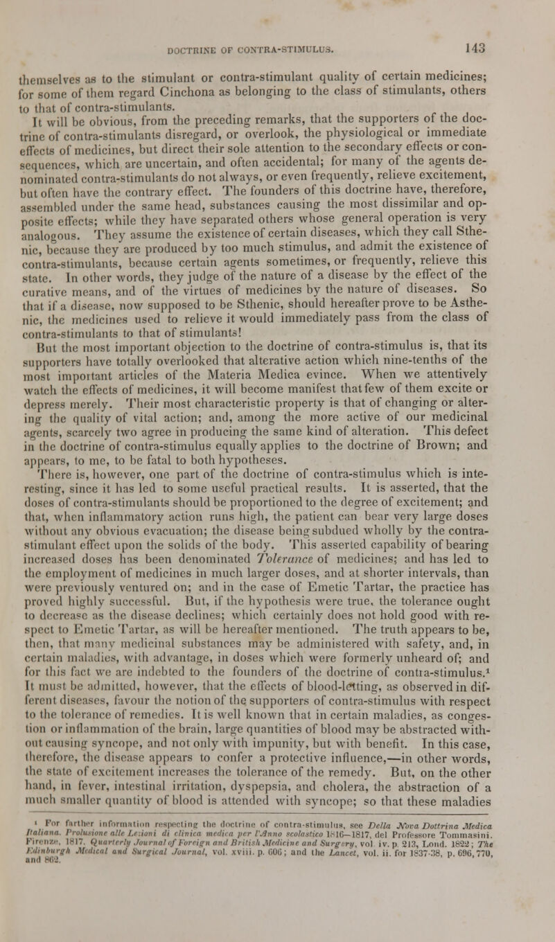 themselves as to the stimulant or contra-stimulant quality of certain medicines; for some of them regard Cinchona as belonging to the class of stimulants, others to that of contra-stimulants. It will be obvious, from the preceding remarks, that the supporters of the doc- trine of contra-stimulants disregard, or overlook, the physiological or immediate effects of medicines, but direct their sole attention to the secondary effects or con- sequences, which are uncertain, and often accidental; for many of the agents de- nominated contra-stimulants do not always, or even frequently, relieve excitement, but often have the contrary effect. The founders of this doctrine have, therefore, assembled under the same head, substances causing the most dissimilar and op- posite effects; while they have separated others whose general operation is very analogous. They assume the existence of certain diseases, which they call Sthe- nic, because they are produced by too much stimulus, and admit the existence of contra-stimulants, because certain agents sometimes, or frequently, relieve this state. In other words, they judge of the nature of a disease by the effect of the curative means, and of the virtues of medicines by the nature of diseases. So that if a disease, now supposed to be Sthenic, should hereafter prove to be Asthe- nic, the medicines used to relieve it would immediately pass from the class of contra-stimulants to that of stimulants! But the most important objection to the doctrine of contra-stimulus is, that its supporters have totally overlooked that alterative action which nine-tenths of the most important articles of the Materia Medica evince. When we attentively watch the effects of medicines, it will become manifest that few of them excite or depress merely. Their most characteristic property is that of changing or alter- ing the quality of vital action; and, among the more active of our medicinal nts, scarcely two agree in producing the same kind of alteration. This defect in the doctrine of contra-stimulus equally applies to the doctrine of Brown; and appears, to me, to be fatal to both hypotheses. There is, however, one part of the doctrine of contra-stimulus which is inte- resting, since it has led to some useful practical results. It is asserted, that the doses of contra-stimulants should be proportioned to the degree of excitement; and that, when inflammatory action runs high, the patient can bear very large doses without any obvious evacuation; the disease being subdued wholly by the contra- stimulant effect upon the solids of the body. This asserted capability of bearing increased doses has been denominated Tolerance of medicines; and has led to the employment of medicines in much larger doses, and at shorter intervals, than were previously ventured on; and in the case of Emetic Tartar, the practice has proved highly successful. But, if the hypothesis were true, the tolerance ought to decrease as the disease declines; which certainly does not hold good with re- spect to Emetic Tartar, as will be hereafter mentioned. The truth appears to be, then, that many medicinal substances may be administered with safety, and, in certain maladies, with advantage, in doses which were formerly unheard of; and for this fact we are indebted to the founders of the doctrine of contia-stimulus.1 It must be admitted, however, that the effects of blood-letting, as observed in dif- ferent diseases, favour the notion of the supporters of contra-stimulus with respect to the tolerance of remedies. It is well known that in certain maladies, as conges- tion or inflammation of the brain, large quantities of blood may be abstracted with- out canting syncope, and not only with impunity, but with benefit. In this case, therefore, the disease appears to confer a protective influence,—in other Avords, the state of excitement increases the tolerance of the remedy. Bat, on the other hand, in fever, intestinal irritation, dyspepsia, and cholera, the abstraction of a much smaller quantity of blood is attended with syncope; so that these maladies ■ Tor farther information respecting the doctrine? of contra-stimulus, see Delia MivaDottrinaMedica Italiann. frotueione all» Leiioni ili rlinim medica per I'.lnna scolastjco lsl6—1817, del Professore Tommasini. I'ir.ii/.r. 1817, Quarterly Journal of foreign and British Medicine and Surgery, vol- iv. p. 213, Loud. i8-2ii; The Edinburgh Medical ami Surgical Journal, vol. xviii. p. (iOO; and the Lancet, vol. ii. for 1837-38 p. 696 770 mill DM r '