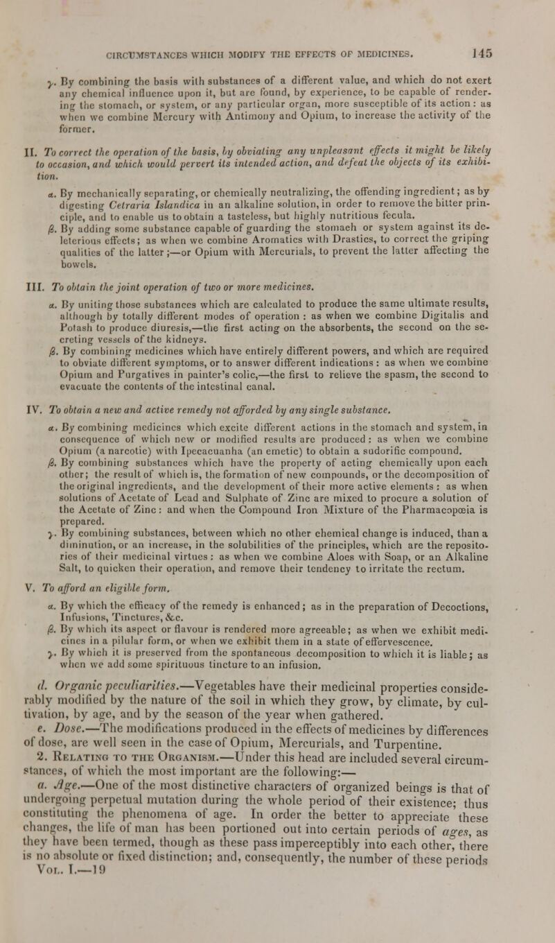 y. By combining the basis with substances of a different value, and which do not exert any chemical influence upon it, but are found, by experience, to be capable of render- ing the stomach, or system, or any particular organ, more susceptible of its action: us when we combine Mercury with Antimony and Opium, to increase the activity of the former. II. To correct the operation of the basis, by obviating any unpleasant effects it might be likely to occasion, and which would pervert its intended action, and defeat the objects of its exhibi- tion. <t. By mechanically separating, or chemically neutralizing, the offending ingredient; as by digesting Cetraria Islandica in an alkaline solution, in order to remove the bitter prin- ciple, and to enable us to obtain a tasteless, but highly nutritious fecula. /3. By adding some substance capable of guarding the stomach or system against its de- leterious effects; as when we combine Aromatics with Drastics, to correct the griping qualities of the latter;—or Opium with Mercurials, to prevent the latter affecting the bowels. III. To obtain the joint operation of two or more medicines. a. By uniting those substances which are calculated to produce the same ultimate results, although by totally different modes of operation : as when we combine Digitalis and Potash to produce diuresis,—the first acting on the absorbents, the second on the se- creting vessels of the kidneys. fi. By combining medicines which have entirely different powers, and which are required to obviate different symptoms, or to answer different indications : as when we combine Opium and Purgatives in painter's colic,—the first to relieve the spasm, the second to evacuate the contents of the intestinal canal. IV. To obtain a new and active remedy not afforded by any single substance. a.. By combining medicines which excite different actions in the stomach and system, in consequence of which new or modified results are produced : as when we combine Opium (a narcotic) with Ipecacuanha (an emetic) to obtain a sudorific compound. 0. By combining substances which have the property of acting chemically upon each other; the result of which is, the formation of new compounds, or the decomposition of the original ingredients, and the development of their more active elements : as when solutions of Acetate of Lead and Sulphate of Zinc are mixed to procure a solution of the Acetate of Zinc: and when the Compound Iron Mixture of the Pharmacopoeia is prepared. y. By combining substances, between which no other chemical change is induced, than a diminution, or an increase, in the solubilities of the principles, which are the reposito- ries of their medicinal virtues : as when we combine Aloes with Soap, or an Alkaline Salt, to quicken their operation, and remove their tendency to irritate the rectum. V. To afford an eligible form. a.. By which the efficacy of the remedy is enhanced ; as in the preparation of Decoctions, Infusions, Tinctures, &c. /3. By which its aspect or flavour is rendered more agreeable; as when we exhibit medi- cines in a pilular form, or when we exhibit them in a state of effervescence. y. By which it is preserved from the spontaneous decomposition to which it is liable; as when we add some spirituous tincture to an infusion, (I. Organic peculiarities.—Vegetables have their medicinal properties conside- rably modified by the nature of the soil in which they grow, by climate, by cul- tivation, by anfe, and by the season of the year when gathered. e. Dose.—The modifications produced in the effects of medicines by differences of dose, are well seen in the case of Opium, Mercurials, and Turpentine. 2. Relating to the Organism.—Under this head are included several circum- stances, of which the most important are the following:— a. Age.—One of the most distinctive characters of organized beings is that of undergoing perpetual mutation during the whole period of their existence; thus constitiitin<r the phenomena of age. In order the better to appreciate these changes, the life of man has been portioned out into certain periods of ao-ea, as they have been termed, though as these pass imperceptibly into each other? there is no absolute or fixed distinction; and, consequently, the number of these periods Vol. I.—19 1