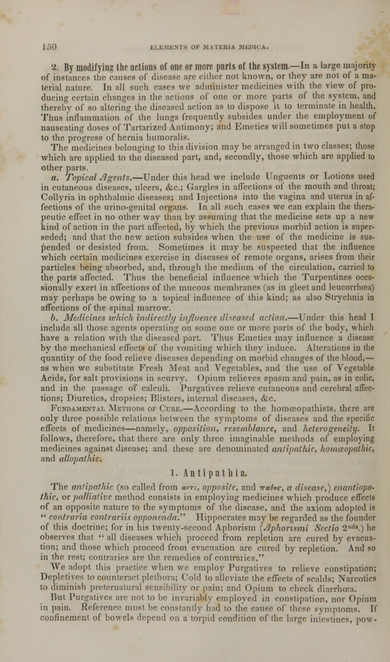 2. By modifying the actions of one or more parts of the system.—In a large majority of instances the causes of disease are either not known, or they are not of a ma- terial nature. In all such cases we administer medicines with the view of pro- ducing certain changes in the actions of one or more parts of the system, and thereby of so altering the diseased action as to dispose it to terminate in health. Thus inflammation of the lungs frequently subsides under the employment of nauseating doses of Tartarized Antimony; and Emetics will sometimes put a stop to the progress of hernia humoralis. The medicines belonging to this division may be arranged in two classes; those which are applied to the diseased part, and, secondly, those which are applied to other parts. a. Topical Jlgents.—Under this head we include Unguents or Lotions used in cutaneous diseases, ulcers, &c.; Gargles in affections of the mouth and throat; Collyria in ophthalmic diseases; and Injections into the vagina and uterus in af- fections of the urino-genital organs. In all such cases we can explain the thera- peutic effect in no other way than by assuming that the medicine sets up a new kind of action in the part affected, by which the previous morbid action is super- seded; and that the new action subsides when the use of the medicine is sus- pended or desisted from. Sometimes it may be suspected that the influence which certain medicines exercise in diseases of remote organs, arises from their particles being absorbed, and, through the medium of the circulation, carried to the parts affected. Thus the beneficial influence which the Turpentines occa- sionally exert in affections of the mucous membranes (as in gleet and leucorrhoea) may perhaps be owing to a topical influence of this kind; as also Strychnia in affections of the spinal marrow. b. Medicines which indirectly influence diseased action.—Under this head I include all those agents operating on some one or more parts of the body, which have a relation with the diseased part. Thus Emetics may influence a disease by the mechanical effects of the vomiting which they induce. Alterations in the quantity of the food relieve diseases depending on morbid changes of the blood,— as when we substitute Fresh Meat and Vegetables, and the use of Vegetable Acids, for salt provisions in scurvy. Opium relieves spasm and pain, as in colic, and in the passage of calculi. Purgatives relieve cutaneous and cerebral affec- tions; Diuretics, dropsies; Blisters, internal diseases, &c. Fundamental Methods of Cure.—According to the homoeopathists, there are only three possible relations between the symptoms of diseases and the specific effects of medicines—namely, opposition, resemblance, and heterogeneity. It follows, therefore, that there are only three imaginable methods of employing medicines against disease; and these are denominated antipathic, homoeopathic, and allopathic. l. A n t i p a t li i a. The antipathic (so called from «vn, opposite, and ;r«&>r, a disease,) enantiopa- thic, or palliative method consists in employing medicines which produce effects of an opposite nature to the symptoms of the disease, and the axiom adopted is  contraria conlrariis opponenda.'''' Hippocrates may be regarded as the founder of this doctrine; for in his twenty-second Aphorism {slphorismi Scctio 2l,lla.) he observes that  all diseases which proceed from repletion are cured by evacua- tion; and those which proceed from evacuation are cured by repletion. And so in the rest; contraries are the remedies of contraries. We adopt this practice when wc employ Purgatives to relieve constipation; Depletives to counteract plethora; Cold to alleviate the effects of scalds; Narcotics to diminish preternatural sensibility or pain: and Opium to check diarrhoea. But Purgatives are not to be invariably employed in constipation, nor Opium in pain. Reference must be constantly hafl to the cause of those symptoms. If confinement of bowels depend on a torpid condition of the large intestines, now-