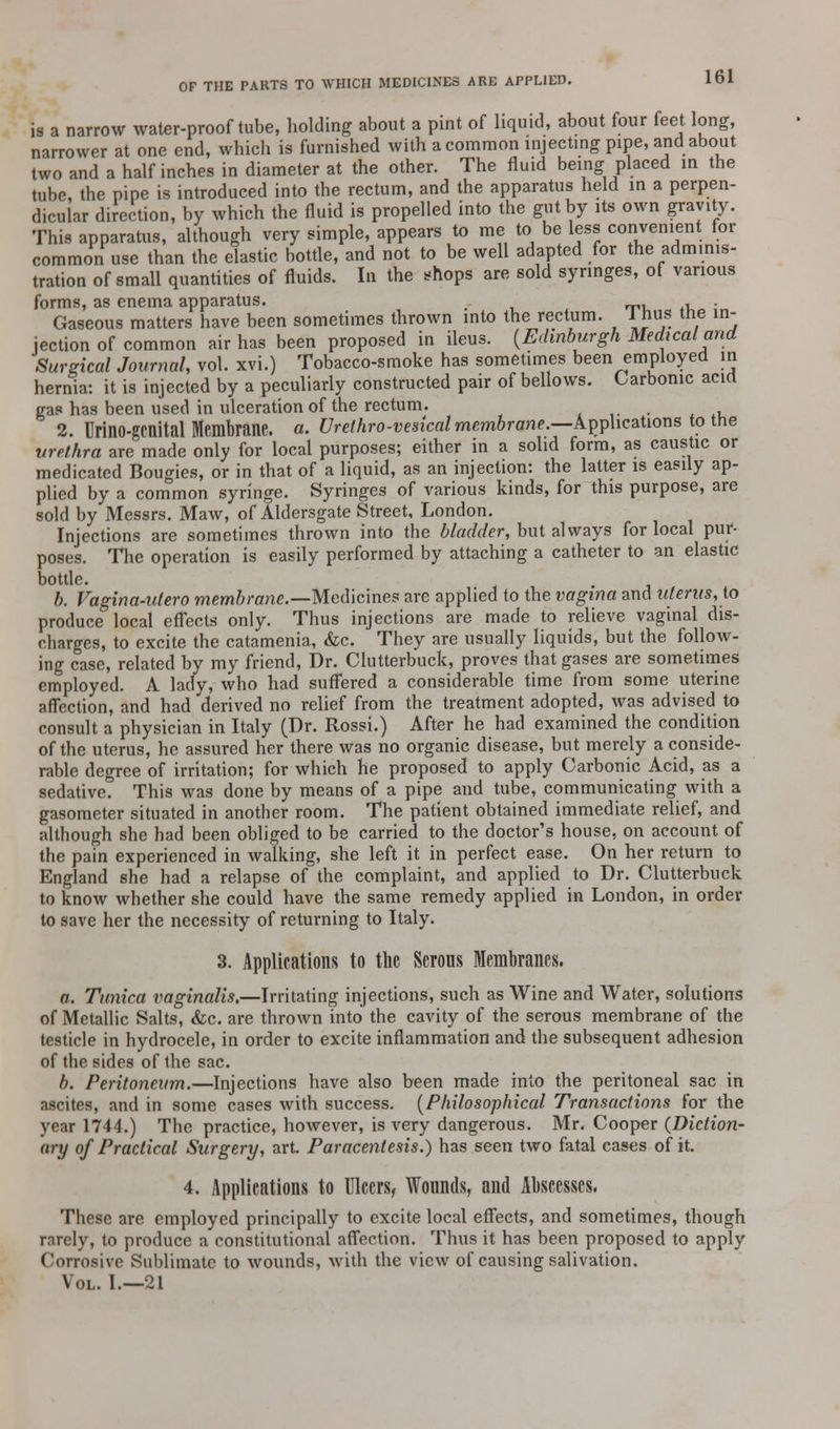 is a narrow water-proof tube, holding about a pint of liquid, about four feet long, narrower at one end, which is furnished with a common injecting pipe, and about two and a half inches in diameter at the other. The fluid being placed in the tube, the pipe is introduced into the rectum, and the apparatus held in a perpen- dicular direction, by which the fluid is propelled into the gut by its own gravity. This apparatus, although very simple, appears to me to be less convenient for common use than the elastic bottle, and not to be well adapted for the adminis- tration of small quantities of fluids. In the shops are sold syringes, of various forms, as enema apparatus. T, , • Gaseous matters have been sometimes thrown into the rectum, inus tne in- jection of common air has been proposed in ileus. {Edinburgh Medical and Surgical Journal, vol. xvi.) Tobacco-smoke has sometimes been employed in hernia: it is injected by a peculiarly constructed pair of bellows. Carbonic acid gas has been used in ulceration of the rectum. 2. Urino-gcnital Membrane, a. Urethro-vesicalmembrane.—k^hcahons to the urethra are made only for local purposes; either in a solid form, as caustic or medicated Bougies, or in that of a liquid, as an injection: the latter is easily ap- plied by a common syringe. Syringes of various kinds, for this purpose, are sold by Messrs. Maw, of Aldersgate Street, London. Injections are sometimes thrown into the bladder, but always for local pur- poses. The operation is easily performed by attaching a catheter to an elastic bottle. b. Vagina-utero membrane.—Medicines are applied to the vagina and uterus, to produce local effects only. Thus injections are made to relieve vaginal dis- charges, to excite the catamenia, &c. They are usually liquids, but the follow- ing case, related by my friend, Dr. Clutterbuck, proves that gases are sometimes employed. A lady, who had suffered a considerable time from some uterine affection, and had derived no relief from the treatment adopted, was advised to consult a physician in Italy (Dr. Rossi.) After he had examined the condition of the uterus, he assured her there was no organic disease, but merely a conside- rable degree of irritation; for which he proposed to apply Carbonic Acid, as a sedative. This was done by means of a pipe and tube, communicating with a gasometer situated in another room. The patient obtained immediate relief, and although she had been obliged to be carried to the doctor's house, on account of the pain experienced in walking, she left it in perfect ease. On her return to England she had a relapse of the complaint, and applied to Dr. Clutterbuck to know whether she could have the same remedy applied in London, in order to save her the necessity of returning to Italy. 3. Applications to the Serous Membranes. a. Tunica vaginalis,—Irritating injections, such as Wine and Water, solutions of Metallic Salts, &c. are thrown into the cavity of the serous membrane of the testicle in hydrocele, in order to excite inflammation and the subsequent adhesion of the sides of the sac. b. Peritoneum.—Injections have also been made into the peritoneal sac in ascites, and in some cases with success. {Philosophical Transactions for the year 1744.) The practice, however, is very dangerous. Mr. Cooper {Diction- ary of Practical Surgery, art. Paracentesis.) has seen two fatal cases of it. 4. Applications to Ulcers, Wounds, and Abscesses. These are employed principally to excite local effects, and sometimes, though rarely, to produce a constitutional affection. Thus it has been proposed to apply Corrosive Sublimate to wounds, with the view of causing salivation. Vol. I.—21