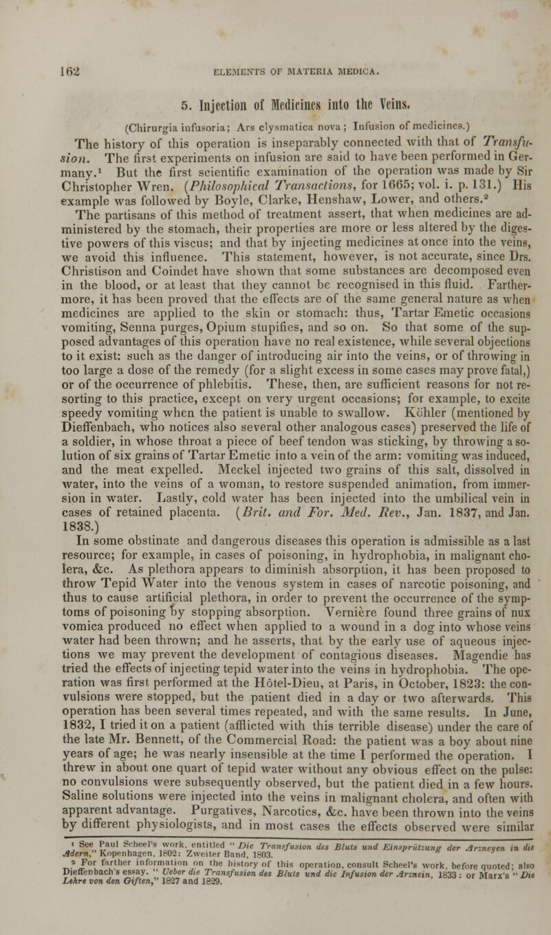 5. Injection of Medicines into the Veins. (Chirurgia infusoria; Ars clysmatica nova; Infusion of medicines.) The history of this operation is inseparably connected with that of Transfu- sion. The first experiments on infusion are said to have been performed in Ger- many.1 But the first scientific examination of the operation was made by Sir Christopher Wren. (Philosophical Transactions, for 1665; vol. i. p. 131.) His example was followed by Boyle, Clarke, Henshaw, Lower, and others.2 The partisans of this method of treatment assert, that when medicines are ad- ministered by the stomach, their properties are more or less altered by the diges- tive powers of this viscus; and that by injecting medicines at once into the veins, we avoid this influence. This statement, however, is not accurate, since Drs. Christison and Coindet have shown that some substances are decomposed even in the blood, or at least that they cannot be recognised in this fluid. Farther- more, it has been proved that the effects are of the same general nature as when medicines are applied to the skin or stomach: thus, Tartar Emetic occasions vomiting, Senna purges, Opium stupifies, and so on. So that some of the sup- posed advantages of this operation have no real existence, while several objections to it exist: such as the danger of introducing air into the veins, or of throwing in too large a dose of the remedy (for a slight excess in some cases may prove fatal,) or of the occurrence of phlebitis. These, then, are sufficient reasons for not re- sorting to this practice, except on very urgent occasions; for example, to excite speedy vomiting when the patient is unable to swallow. Kohler (mentioned by Dieffenbach, who notices also several other analogous cases) preserved the life of a soldier, in whose throat a piece of beef tendon was sticking, by throwing a so- lution of six grains of Tartar Emetic into a vein of the arm: vomiting was induced, and the meat expelled. Meckel injected two grains of this salt, dissolved in water, into the veins of a woman, to restore suspended animation, from immer- sion in water. Lastly, cold water has been injected into the umbilical vein in cases of retained placenta. (Brit, and For. Med. Rev., Jan. 1837, and Jan. 1838.) In some obstinate and dangerous diseases this operation is admissible as a last resource; for example, in cases of poisoning, in hydrophobia, in malignant cho- lera, &c. As plethora appears to diminish absorption, it has been proposed to throw Tepid Water into the venous system in cases of narcotic poisoning, and thus to cause artificial plethora, in order to prevent the occurrence of the symp- toms of poisoning by stopping absorption. Verniere found three grains of nux vomica produced no effect when applied to a wound in a dog into whose veins water had been thrown; and he asserts, that by the early use of aqueous injec- tions we may prevent the development of contagious diseases. Magendie has tried the effects of injecting tepid water into the veins in hydrophobia. The ope- ration was first performed at the Hotel-Dieu, at Paris, in October, 1823: the con- vulsions were stopped, but the patient died in a day or two afterwards. This operation has been several times repeated, and with the same results. In June, 1832, I tried it on a patient (afflicted with this terrible disease) under the care of the late Mr. Bennett, of the Commercial Road: the patient was a boy about nine years of age; he was nearly insensible at the time I performed the operation. I threw in about one quart of tepid water without any obvious effect on the pulse: no convulsions were subsequently observed, but the patient died in a few hours. Saline solutions were injected into the veins in malignant cholera, and often with apparent advantage. Purgatives, Narcotics, &c. have been thrown into the veins by different physiologists, and in most cases the effects observed were similar < See Paul Scheel's work entitled Die Transfusion des Bluls und Einsprkf.ung der Anneuen in die Adern Kopenhaaen, 1802: Zweiter Band, 1803. a For farther information on the history of this operation, consult Scheel's work before quoted' also Dieffenbach's essay.  Ueber die Transfusion des Bluts und die Infusion der Arzntin, 1833: or Marx's  Die Lehre von den Oiften, 1827 and 1829.