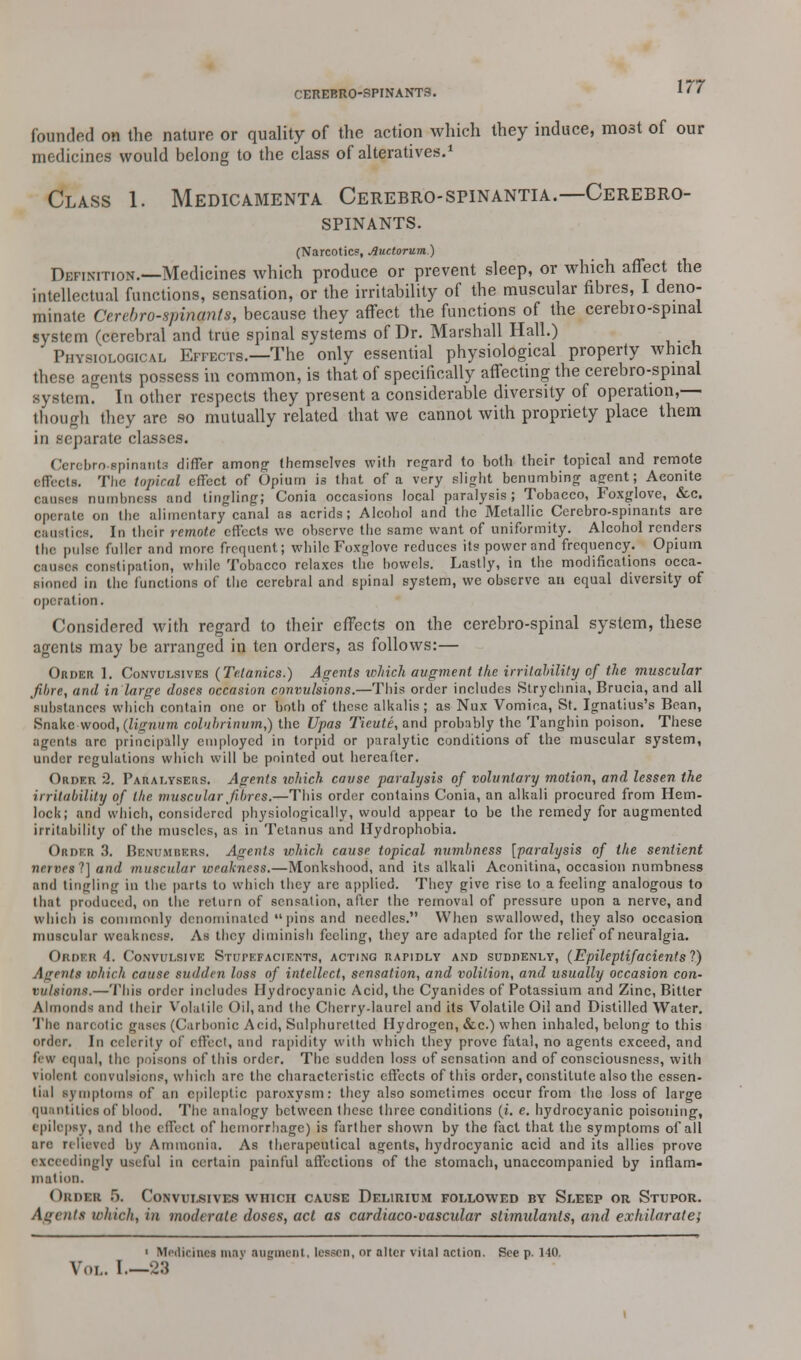 founded on the nature or quality of the action which they induce, most of our medicines would belong to the class of alteratives.1 Class 1. Medicamenta Cerebro-spinantia.—Cerebro- spinants. (Narcotic?, Auctorum) Definition.—Medicines which produce or prevent sleep, or which affect the intellectual functions, sensation, or the irritability of the muscular fibres, I deno- minate Cerebrospinal*, because they affect the functions of the cerebio-spinal system (cerebral and true spinal systems of Dr. Marshall Hall.) Physiological Effects.—The only essential physiological property which these agents possess in common, is that of specifically affecting the cerebro-spinal system. In other respects they present a considerable diversity of operation,— though they are so mutually related that we cannot with propriety place them in separate classes. Cerebro-spinanta differ among' themselves with regard to both their topical and remote effects. The topical effect of Opium is that of a very slight benumbing agent; Aconite causes numbness and tingling; Conia occasions local paralysis; Tobacco, Foxglove, &c. operate on the alimentary canal as acrids; Alcohol and the Metallic Cerebro-spinants are caustics. In their remote effects we observe the same want of uniformity. Alcohol renders the pulse fuller and more frequent; while Foxglove reduces its power and frequency. Opium causes constipation, while Tobacco relaxes the bowels. Lastly, in the modifications occa- sioned in the (unctions of the cerebral and spinal system, we observe an equal diversity of operation. Considered with regard to their effects on the cerebro-spinal system, these agents may be arranged in ten orders, as follows:— Order 1. Convulsives (Tetanies.) Agents which augment the irritability of the muscular fibre, and in large doses occasion convulsions.—This order includes Strychnia, Brucia, and all substances which contain one or both of these alkalis; as Nux Vomica, St. Ignatius's Bean, Snake wood, (lignum colubrinutn,) the Upas Tiei/ie, and probably the Tanghin poison. These agents arc principally employed in torpid or paralytic conditions of the muscular system, under regulations which will be pointed out hereafter. Order 2. Paralysers. Agents which cause paralysis of voluntary motion, and lessen the irritability of the. muscular fibres.—This order contains Conia, an alkali procured from Hem- lock; and which, considered physiologically, would appear to be the remedy for augmented irritability of the muscles, as in Tetanus and Hydrophobia. Order 3. Benumbkus. Agents which cause topical numbness [paralysis of the sentient nenei f] and muscular weakness.—Monkshood, and its alkali Aconitina, occasion numbness and tingling in the parts to which they are applied. They give rise to a feeling analogous to that produced, on the return of sensation, after the removal of pressure upon a nerve, and which is commonly denominated pins and needles. When swallowed, they also occasion muscular weakness. As they diminish feeling, they are adapted for the relief of neuralgia. Order 4. Convulsive Stupefacients, acting rapidly and suddenly, (Epileptifacients?) Agents which cause sudden loss of intellect, sensation, and volition, and usually occasion con- vulsions.—This order includes Hydrocyanic Acid, the Cyanides of Potassium and Zinc, Bitter Almonds and their Volatile Oil, and the Cherry-laurel and its Volatile Oil and Distilled Water. The nan otic gases (Carbonic Acid, Sulphuretted Hydrogen, &c.) when inhaled, belong to this order. In celerity of effect, and rapidity with which they prove fatal, no agents exceed, and Few equal, the poisons of this order. The sudden loss of sensation and of consciousness, with violent convulsions, which arc the characteristic effects of this order, constitute also the essen- tial symptoms of an epileptic paroxysm: they also sometimes occur from the loss of large quantities of blood. The analogy between these three conditions (i. e. hydrocyanic poisoning, epilepsy, and the effect of hemorrhage) is farther shown by the fact that the symptoms of all are relieved by Ammonia. As therapeutical agents, hydrocyanic acid and its allies prove exceedingly useful in certain painful affections of the stomach, unaccompanied by inflam- mation. Obdxb 5. Convulsives which cause Delirium followed by Sleep or Stupor. Agents which, in moderate doses, act as cardiaco-vascular stimulants, and exhilarate; 1 Medicinal may augment, lessen, or alter vital action. See p. 140. Vol. I 23