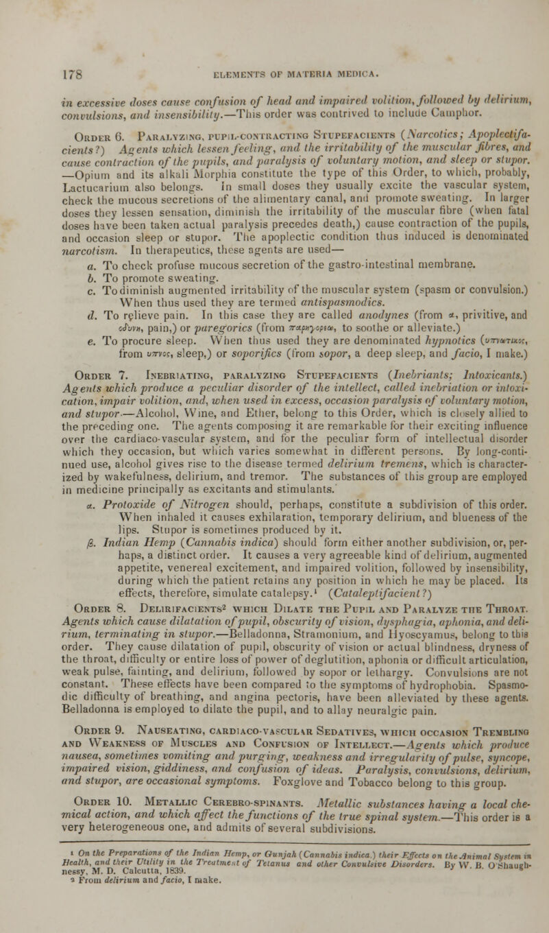 in excessive doses cause confusion of head and impaired volition, followed by delirium, convulsions, and insensibility.—Tins order was contrived to include Camphor. Order 6. Paralyzing, pupil-contracting Stupefacients (Narcotics; Apoplcctifa- cients?) Agents which lessen feeling, and the irritability of the muscular [fibres, and cause contraction of the pupils, and paralysis of voluntary motion, and sleep or stupor. —Opium and its alkali Morphia constitute the type of this Order, to which, probably, Lactucarium also belongs. in small doses they usually excite the vascular system, check the mucous secretions of the alimentary canal, and promote sweating. In larger doses they lessen sensation, diminish the irritability of the muscular fibre (when fatal doses have been taken actual paralysis precedes death,) cause contraction of the pupils, and occasion sleep or stupor. The apoplectic condition thus induced is denominated narcotism. In therapeutics, these agents are used— a. To check profuse mucous secretion of the gastrointestinal membrane. b. To promote sweating. c. To diminish augmented irritability of the muscular system (spasm or convulsion.) When thus used they are termed antispasmodics. d. To relieve pain. In this case they are called anodynes (from *, privitive, and cfuvH, pain,) or paregorics (from 7rx.p>tyopta>, to soothe or alleviate.) e. To procure sleep. When thus used they are denominated hypnotics (immruuf, from irarwsi sleep,) or soporifics (from sopor, a deep sleep, and facio, I make.) Order 7. Inebriating, paralyzing Stupefacients (Inehrianls; Intoxicants.) Agents which produce a peculiar disorder of the intellect, called inebriation or intoxi- cation, impair volition, and, when used in excess, occasion paralysis of voluntary motion, and stupor-—Alcohol, Wine, and Ether, belong to this Order, which is clnsely allied to the preceding one. The agents composing it are remarkable for their exciting influence over the cardiaco-vascular system, and for the peculiar form of intellectual disorder which they occasion, but which varies somewhat in different persons. By long-conti- nued use, alcohol gives rise to the disease termed delirium tremens, which is character- ized by wakefulness, delirium, and tremor. The substances of this group are employed in medicine principally as excitants and stimulants. a. Protoxide of Nitrogen should, perhaps, constitute a subdivision of this order. When inhaled it causes exhilaration, temporary delirium, and blueness of the lips. Stupor is sometimes produced by it. /S. Indian Hemp (Cannabis indica) should form either another subdivision, or, per- haps, a distinct order. It causes a very agreeable kind of delirium, augmented appetite, venereal excitement, and impaired volition, followed by insensibility, during which the patient retains any position in which he may be placed. Its effects, therefore, simulate catalepsy.1 (Cataieplifacient ?) Order 8. Delirifacients2 which Dilate the Pupil and Paralyze the Throat. Agents which cause dilatation of pupil, obscurity of vision, dysphagia, aphonia, and deli- rium, terminating in stupor.—Belladonna, Stramonium, and liyoscyamus, belong to tbia order. They cause dilatation of pupil, obscurity of vision or actual blindness, dryness of the throat, difficulty or entire loss of power of deglutition, aphonia or difficult articulation, weak pulse, fainting, and delirium, followed by sopor or lethargy. Convulsions are not constant. These effects have been compared to the symptoms of hydrophobia. Spasmo- dic difficulty of breathing, and angina pectoris, have been alleviated by these agents. Belladonna is employed to dilate the pupil, and to allay neuralgic pain. Order 9. Nauseating, cardiaco-vascul\r Sedatives, which occasion Trembling and Weakness of Muscles and Confusion of Intellect.—Agents which produce nausea, sometimes vomiting and purging, weakness and irregularity of pulse, syncope, impaired vision, giddiness, and confusion of ideas. Paralysis, convulsions, delirium, and stupor, are occasional symptoms. Foxglove and Tobacco belong to this group. Order 10. Metallic Cerebro-spinants. Metallic substances having a local che- mical action, and which affect the functions of the true spinal system.—This order is a very heterogeneous one, and admits of several subdivisions. i On the Preparations of the Indian Hemp, or Ounjah (Cannabis indica.) their Effects on the Animal Sytem in Health, and their Utility in the Treatment of Tetanus and other Convulsive Disorders. By VV B O tfhaueh- nessy, M. D. Calcutta, 1839. * s a From delirium and facio, I make.