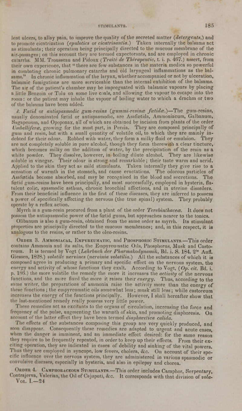 lent ulcers, to allay pain, to improve the quality of the secreted matter (detergents,) and to promote cicatrization (epulotics or cicatrisantia.) Taken internally the balsams act as stimulants; their operation being principally directed to the mucous membrane of the air-passages; on this account they are termed expectorants, and are employed in chronic catarrhs. MM. Trousseau and Pidoux (Traile de Therapeutic, t. i. p. 467.) assert, from their own experience, that there are few substances in the materia medica so powerful in combating chronic pulmonary catarrhs and old laryngeal inflammations as the bal- sam-. In chronic inflammation of the larynx, whether accompanied or not by ulceration, balsamic fumigations are more serviceable than the internal exhibition of the balsams. The air of the patient's chamber may be impregnated with balsamic vapours by placing a linle Benzoin or Tolu on some live coals, and allowing the vapour to escape into the room : or the patient may inhale the vapour of boiling water to which a drachm or two of the balsams have been added. <T. Foetid or antispasmodic gumresins (gummi-rcsina fcrtideB.)—The gum-resins, usually denominated foetid or antispasmodic, are Asafoetida, Ammoniacum, Galbanum, Sagapeuum, and Opoponax, all of which are obtained by incision from plants of the order Umbelliferte, growing for the most part, in Persia. They are composed principally of •.nun and resin, but with a small quantity of volatile oil, to which they are mainly in- debted for their odour. Rubbed with water, they form a milky fluid or emulsion. They are not completely soluble in pure alcohol, though they form therewith a clear tincture, which becomes milky on the addition of water, by the precipitation of the resin as a white powder. They dissolve, however, in boiling dilute alcohol. They are likewise soluble in vinegar. Their odour is strong and remarkable; their taste warm and acrid. Applied to the skin they act as mild stimulants. Taken internally they give rise to a sensation of warmth in the stomach, and cause eructations. The odorous particles of Asafoetida become absorbed, and may be recognised in the blood and secretions. The foetid gum-resins have been principally, and most successfully, employed in hysteria, fla- tulent colic, spasmodic asthma, chronic bronchial affections, and in uterine disorders. From their beneficial influence in the first of these diseases, they are inferred to possess a power of specifically affecting the nervous (the true spinal) system. They probably operate by a reflex action. Myrrh is a gum-resin procured from a plant of the order Terebinthacece. It does not possess the antispasmodic power of the foetid gums, but approaches nearer to the tonics. Olibanum is also a gum-resin, obtained from the same order as myrrh. Its stimulant properties are principally directed to the mucous membranes; and, in this respect, it is analogous to the resins, or rather to the oleo-resins. Order 3. Ammoniacal, Empyreumatic, and Phosphoric Stimulants.—This order contains Ammonia and its salts, the Empyreumatic Oils, Phosphorus, Musk and Casto- reurn. It is termed by Vogt (Lehrbuch der Pharmakodynarnik, Bd. i. S. 184. 2,e Aufl. en, 1828.) volatile nervines (nervinia volatilia.) All the substances of which it is compose.I agree in producing a primary and specific effect on the nervous system, the energy ami activity of whose functions they exalt. According to Vogt, (Op. cit. Bd. i. p. 186.) the more volatile the remedy the more it increases the activity of the nervous functions, and the more fixed the more it raises their energy. Thus, according to the same writer, the preparations of ammonia raise the activity more than the energy of functions ; the empyreumatic oils somewhat less; musk still less; while castoreum increases the energy of the functions principally. However, I shall hereafter show that st-mentioned remedy really possess very little power. ■ remedies act as excitants to the organs of circulation, increasing the force and frequency of the pulse, augmenting the warmth of skin, and promoting diaphoresis. On aocount of the latter effect they have been termed diaphoretica calida. The effects of the substances composing this group are very quickly produced, and soon disappear. Consequently these remedies are adapted to urgent and acute cases, when the danger is imminent, and an immediate effect desired: for the same reason they require to bo frequently repeated, in order to keep up their effects. From their ex- citing operation, they are indicated in cases of debility and sinking of the vital powers. Thus they are employed in syncope, low fevers, cholera, &c. On^account of their spe- cific influence over the nervous system, they are administered in various spasmodic or convulsive diseases, especially in hysteria, and also in epilepsy and chorea. OaoiR 1. Cvmphoraceous Stimulants.—This order includes Camphor, Serpentary, Contrajerva, Valerian, the Oil of Cnjnputi, &c. It corresponds with that division of vola- Vol. I.—21