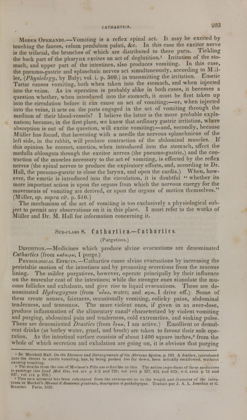 Modus Operandi.—Vomiting is a reflex spinal act. It may be excited by touching the fauces, velum pendulum palati, &c. In this case the excitor nerve is the trifacial, the branches of which are distributed to these parts. Tickling the back part of the pharynx excites an act of deglutition.1 Irritation of the sto- mach, and upper part of the intestines, also produces vomiting. In this case, the pnenmo-gastric and splanchnic nerves act simultaneously, according to Mai- ler, (Physiology, by Baly; vol. i. p. 509.) in transmitting the irritation. Emetic Tartar causes vomiting, both when taken into the stomach, and when injected into the veins. As its operation is probably alike in both cases, it becomes a question whether, when introduced into the stomach, it must be first taken up into the circulation before it can cause an act of vomiting;—or, when injected into the veins, it acts on the parts engaged in the act of vomiting through the medium of their blood-vessels? I believe the latter is the more probable expla- nation; because, in the first place, we know that ordinary gastric irritation, where absorption is out of the question, will excite vomiting;—and, secondly, because Muller has found, that lacerating with a needle the nervous splanchnicus of the left side, in the rabbit, will produce contraction of the abdominal muscles. If this opinion be correct, emetics, when introduced into the stomach, affect the medulla oblongata through the excitor nerves (the pneumo-gastric,) and the con- traction of the muscles necessary to the act of vomiting, is effected by the reflex nerves (the spinal nerves to produce the expiratory efforts, and, according to Dr. Hall, the pneumo-gastric to close the larynx, and open the cardia.) When, how- ever, the emetic is introduced into the circulation, it is doubtful  whether its more important action is upon the organs from which the nervous energy for the movements of vomiting aie derived, or upon the organs of motion themselves. (Muller, op. supra cif. p. 510.) The mechanism of the act of vomiting is too exclusively a physiological sub- ject to permit any observations on it in this place. I must refer to the works of Midler and Dr. M. Hall for information concerning it. Sub-class 8. Cathartic a—C at harti c s. (Purgatives,) Definition.—Medicines which produce alvine evacuations are denominated Cathartics (from x.x$xipa, I purge.) Physiological Effects.—Cathartics cause alvine evacuations by increasing the peristaltic motion of the intestines and by promoting secretions from the mucous lining. The milder purgatives, however, operate principally by their influence on the muscular coat of the intestines; while the stronger ones stimulate the mu- cous follicles and exhalants, and give rise to liquid evacuations. These are de- nominated Hydragogl/es (from 'sJW, water; and <*.ya, I drive off.) Some of them create nausea, faintness, occasionally vomiting, colicky pains, abdominal tenderness, and tenesmus. The more violent ones, if given in an over-dose, produce inflammation of the alimentary canal2 characterized by violent vomiting and purging, abdominal pain and tenderness, cold extremities, and sinking pulse. These arc denominated Drastics (from fyxa, I am active.) Emollient or demul- cent drinks (as barley water, gruel, and broth) are taken to favour their safe ope- ration. \s the intestinal surface consists of about 1400 square inches,3 from the whole of which secretion and exhalation are going on, it is obvious that purging I l)r Marshall Hall. On the Diseases and Derangements of the Nervous System, p. 103. A feather, introduced into tha Ihroal to excito vomiting, has, by being pushed too far down, been actually swallowed, without causing vomiting. di sthi from tin- n<o of Mnrrson'a Pills are referribie to this The active ingredient nfthese medicines i gamboge (see Land Med. (la-., vol. xiv p. 6 1 and 759; vol xvii. p :i57, 415. and 623; v -I. xviii. p. 75 and m p 976.) mi a iiri'ini'iit has been calculated from the statements as to the length and diameter of the intes- tines in Meckel1* Manuel d'AnaUmie gintrale, descriptive ci patkologiqus. Traduit par J. A. L. Jourdan et <;.