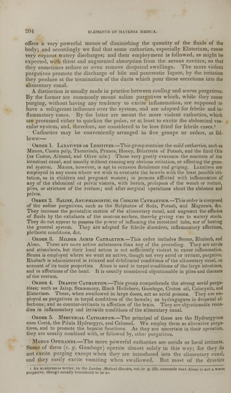 offers a very powerful means of diminishing the quantity of the fluids of the body; and accordingly we find that some cathartics, especially Elaterium, cause very copious watery discharges; and their employment is followed, as might be expected, with thirst and augmented absorption from the serous cavities, so that they sometimes reduce or even remove dropsical swellings. The more violent purgatives promote the discharge of bile and pancreatic liquor, by the irritation they produce at the termination of the ducts which pour these secretions into the alimentary canal. A distinction is usually made in practice between cooling and warm purgatives. By the former are commonly meant saline purgatives which, while they cause purging, without having any tendency to excite inflammation, are supposed to have a refrigerant influence over the system, and are adapted for febrile and in- flammatory cases. By the latter are meant the more violent cathartics, which are presumed either to quicken the pulse, or at least to excite the abdominal vas- cular system, and, therefore, are considered to be less fitted for febrile cases.1 Cathartics may be conveniently arranged in five groups or orders, as fol- lows:— Order 1. Laxatives or Lenitives.—This group contains the mild cathartics, such as Manna, Cassia pulp, Tamarinds, Prunes, Honey, Bitartrate of Potash, and the fixed Oils (as Castor, Almond, and Olive oils.) These very gently evacuate the contents of the intestinal canal, and usually without causing any obvious irritation, or affecting the gene- ral system. Manna, however, is apt to occasion flatulence and griping. Laxatives are employed in any cases where we wish to evacuate the bowels with the least possible irri- tation, as in children and pregnant women; in persons afflicted with inflammation of any of the abdominal or pelvic viscera, with hernia, prolapsus of the womb or rectum, piles, or stricture of the rectum; and after surgical operations about the abdomen and pelvis. Order 2. Saline, Antiphlogistic, or Cooling Cathartics.—This order is composed of the saline purgatives, such as the Sulphates of Soda, Potash, and Magnesia, &c. They increase the peristaltic motion of the alimentary canal, and augment the effusion of fluids by the exhalants of the mucous surface, thereby giving rise to watery stools. They do not appear to possess the p >wer of inflaming the intestinal tube, nor of heating the general system. They are adapted for febrile disorders, inflammatory affections, plethoric conditions, &c. Order 3. Milder Acrid Cathartics.—This order includes Senna, Rhubarb, and Aloes. These are more active substances than any of the preceding. They are acrids and stimulants, but their local action is not sufficiently violent to cause inflammation. Senna is employed where we want an active, though not very acrid or irritant, purgative. Rhubarb is administered in relaxed and debilitated conditions of the alimentary canal, on account of its tonic properties. Aloes is used in torpid conditions of the large intestines, and in affections of the head. It is usually considered objectionable in piles and diseases of the rectum. Order 4. Drastic Cathartics.—This group comprehends the strong acrid purga- tives; such as Jalap, Scammony, Black Hellebore, Gamboge, Croton oil, Colocynth, and Elaterium. These, when swallowed in large doses, act as acrid poisons. They are em- ployed as purgatives in torpid conditions of the bowels; as hydragogues in dropsical af- fections; and as counter-irritants in affection of the brain. They are objectionable reme- dies in inflammatory and irritable conditions of the alimentary canal. Order 5. Mercurial Cathartics.—The principal of these are the Hydrargyrum cum Creta, the Pilula Hydrargyri, and Calomel. We employ them as alterative purga- tives, and to promote the hepatic functions. As they are uncertain in their operation, they are usually combined with, or followed by, other purgatives. Modus Operandi.—The more powerful cathartics are acrids or local irritants. Some of them (e. g. Gamboge) operate almost solely in this way; for they do not excite purging except when they are introduced into the alimentary canal, and they easily excite vomiting when swallowed. But most of the drastics i An ai.onyrnois writer, in the London Medical Gazette, vol. iv p. 139, contends that Aloes is not a warm purgalive, though usually considered to be so.