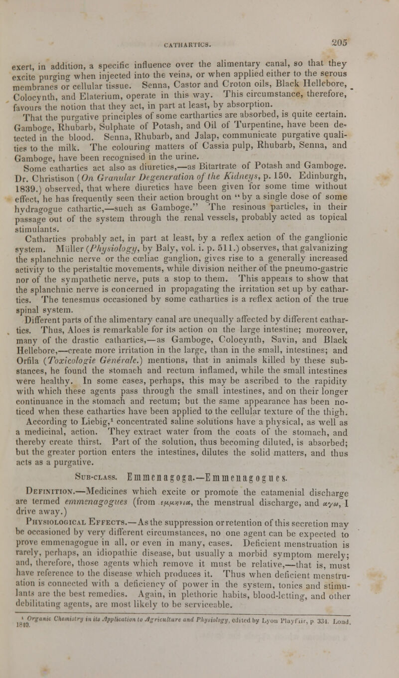 exert, in addition, a specific influence over the alimentary canal, so that they excite purging when injected into the vein3, or when applied either to the serous membranes or cellular tissue. Senna, Castor and Croton oils, Black Hellebore, _ Colocynth, and Elaterium, operate in this way. This circumstance, therefore, favours the notion that they act, in part at least, by absorption. That the purgative principles of some carthartics are absorbed, is quite certain. Gamboge, Rhubarb, Sulphate of Potash, and Oil of Turpentine, have been de- tected in the blood. Senna, Rhubarb, and Jalap, communicate purgative quali- ties to the milk. The colouring matters of Cassia pulp, Rhubarb, Senna, and Gamboge, have been recognised in the urine. Some cathartics act also as diuretics,—as Bitartrate of Potash and Gamboge. Dr. Christison (On Granular Degeneration of the Kidneys, p. 150. Edinburgh, 1839.) observed, that where diuretics have been given for some time without effect, he has frequently seen their action brought on  by a single dose of some hydragogue cathartic,—such as Gamboge. The resinous particles, in their passage out of the system through the renal vessels, probably acted as topical .stimulants. Cathartics probably act, in part at least, by a reflex action of the ganglionic system. Midler {Physiology, by Baly, vol. i. p. 511.) observes, that galvanizing the splanchnic nerve or the cceliac ganglion, gives rise to a generally increased activity to the peristaltic movements, while division neither of the pneumo-gastric nor of the sympathetic nerve, puts a stop to them. This appeals to show that the splanchnic nerve is concerned in propagating the irritation set up by cathar- tics. The tenesmus occasioned by some cathartics is a reflex action of the true spinal system. Different parts of the alimentary canal are unequally affected by different cathar- tics. Thus, Aloes is remarkable for its action on the large intestine; moreover, many of the drastic cathartics,—as Gamboge, Colocynth, Savin, and Black Hellebore,—create more irritation in the large, than in the small, intestines; and Orfila (Toxicologie Generate.) mentions, that in animals killed by these sub- stances, he found the stomach and rectum inflamed, while the small intestines were healthy. In some cases, perhaps, this may be ascribed to the rapidity with which these agents pass through the small intestines, and on their longer continuance in the stomach and rectum; but the same appearance has been no- ticed when these cathartics have been applied to the cellular texture of the thigh. According to Liebig,1 concentrated saline solutions have a physical, as well as a medicinal, action. They extract water from the coats of the stomach, and thereby create thirst. Part of the solution, thus becoming diluted, is absorbed; but the greater portion enters the intestines, dilutes the solid matters, and thus acts as a purgative. Sub-class. E ni m c n a g o g a.—Emuienagogues. Definition.—Medicines which excite or promote the catamenial discharge are termed emmenagogues (from ew,mx, the menstrual discharge, and *y», 1 drive away.) Physiological Effects.—As the suppression orretention of this secretion may be occasioned by very different circumstances, no one agent can be expected to prove emmenagogue in all. or even in many, cases. Deficient menstruation is rarely, perhaps, an idiopathic disease, but usually a morbid symptom merely; and, therefore, those agents which remove it must be relative,—that is, must have reference to the disease which produces it. Thus when deficient menstru- ation is connected with a deficiency of power in the system, tonics and stimu- lants are the best remedies. Again, in plethoric habits, blood-letting and other debilitating agents, are most likely to be serviceable. \i>\argan'C Cke,nijlr'J ' * 4W»««»M« to Agriculture and Physiology, edited by Lyon Playfiir, p 331. Loud.