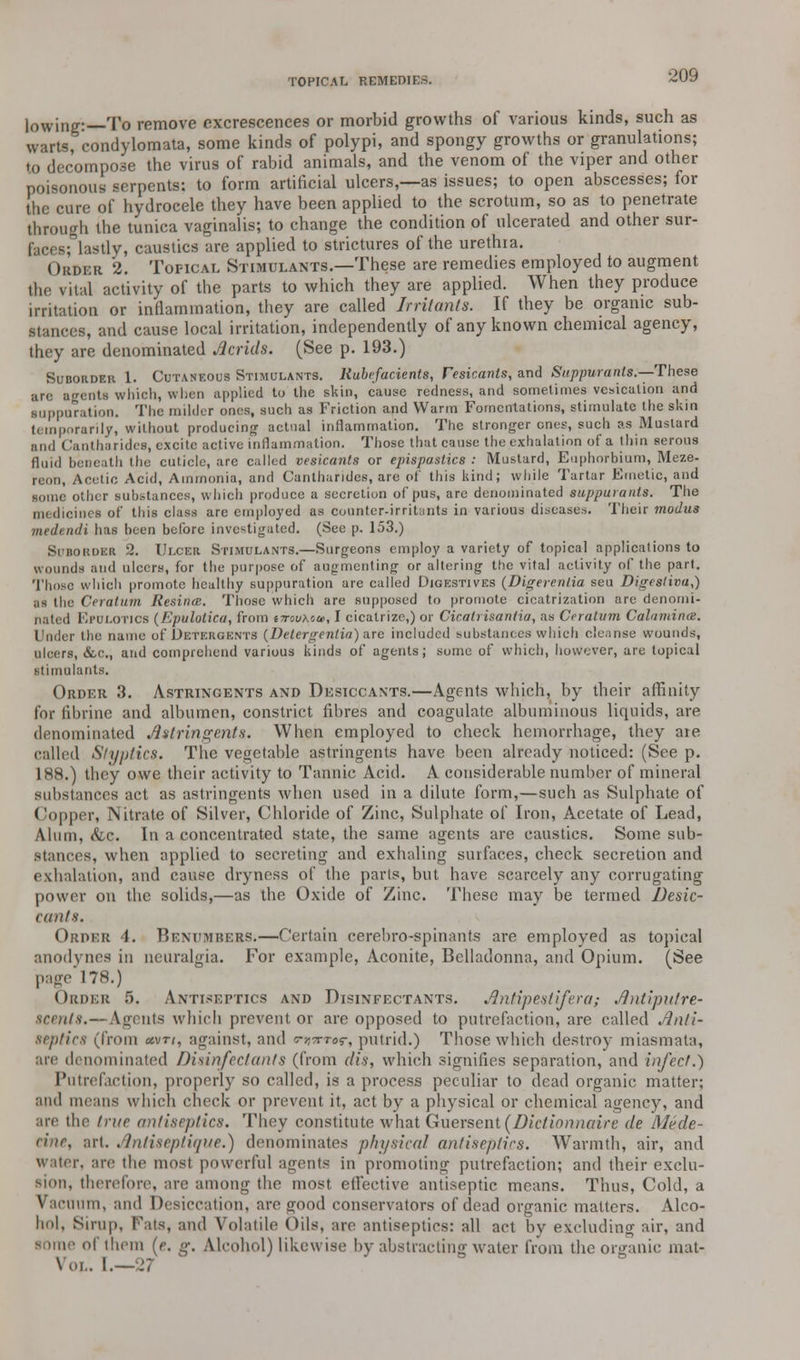 lowing:—To remove excrescences or morbid growths of various kinds, such as warts, condylomata, some kinds of polypi, and spongy growths or granulations; to decompose the virus of rabid animals, and the venom of the viper and other poisonous serpents: to form artificial ulcers,—as issues; to open abscesses; for the cure of hydrocele they have been applied to the scrotum, so as to penetrate through the tunica vaginalis; to change the condition of ulcerated and other sur- faces; lastly, caustics are applied to strictures of the urethra. Order 2. Topical Stimulants.—These are remedies employed to augment the vital activity of the parts to which they are applied. When they produce irritation or inflammation, they are called Irritants. If they be organic sub- s, and cause local irritation, independently of any known chemical agency, they are denominated Acrids. (See p. 193.) Suborder 1. Cutaneous Stimulants. Rubefacients, Vesicants, and Suppurants.—-These are agents which, when applied to the skin, cause redness, and sometimes vesication and ■upparation. The milder ones, such as Friction and Warm Fomentations, stimulate the skin temporarily, without producing actual inflammation. The stronger ones, such as Mustard and Cantharides, excite active inflammation. Those that cause the exhalation of a thin serous fluid beneath the cuticle, are called vesicants or epispastics : Mustard, Euphorbium, Meze- reon, Acetic Acid, Ammonia, and Cantharides, are of this kind; while Tartar Emetic, and some other substances, which produce a secretion of pus, are denominated suppurants. The ines of this class arc employed as counter-irritants in various diseases. Their modus medendi has been before investigated. (See p. 153.) Subouder 2. Ulcer Stimulants.—Surgeons employ a variety of topical applications to wounds and ulcers, for the purpose of augmenting or altering the vital activity of the part. Those which promote healthy suppuration are called Digestives (Digerentia seu Digestiva,) as the Ceratum Resinm. Those which are supposed to promote cicatrization are denomi- nated Epclotjcb (Epulotica, from t7rouxca>, I cicatrize,) or Cicalrisantia, as Ceratum Calamines. Under the name of Detergents (Detergentin) are included substances which cleanse wounds, ulcers, &,c, and comprehend various kinds of agents; some of which, however, are topical stimulants. Order 3. Astringents and Desiccants.—Agents which, by their affinity for fibrine and albumen, constrict fibres and coagulate albuminous liquids, are denominated Astringents. When employed to check hemorrhage, they are called Styptics. The vegetable astringents have been already noticed: (See p. 188.) they owe their activity to Tannic Acid. A considerable number of mineral substances act as astringents when used in a dilute form,—such as Sulphate of Copper, Nitrate of Silver, Chloride of Zinc, Sulphate of Iron, Acetate of Lead, Alum, <fec. In a concentrated state, the same agents are caustics. Some sub- stances, when applied to secreting and exhaling surfaces, check secretion and exhalation, and cause dryness of the parts, but have scarcely any corrugating power on the solids,—as the Oxide of Zinc. These may be termed Desic- cants. Order 4. Bexumbers.—Certain cerebro-spinants are employed as topical anodynes in neuralgia. For example, Aconite, Belladonna, and Opium. (See page 178.) Order 5. ANTISEPTICS axd Disixfectants. Antipeslifera; Antipn/re- srntts.—Agents which prevent or are opposed to putrefaction, are called Anti- septics (from uvti, against, and Tr^ror, putrid.) Those which destroy miasmata, are denominated Disinfectants (from (lis, which signifies separation, and infect.) Putrefaction, properly so called, is a process peculiar to dead organic matter; and means which check or prevent it, act by a physical or chemical agency, and are the true antiseptics. They constitute what Guersent(Dictionnaire de Mede- tt'ne, art. Anliseptique.) denominates physical antiseptics. Warmth, air, and water, are the most powerful agents in promoting putrefaction; and their exclu- sion, therefore, are among the most eflective antiseptic means. Thus, Cold, a Vacuum, and Desiccation, are good conservators of dead organic matters. Alco- hol. Sirup, Fats, and Volatile Oils, are antiseptics: all act by excluding air, and of them (e. g. Alcohol) likewise by abstracting water from the organic mat- \ oi.. I.—27