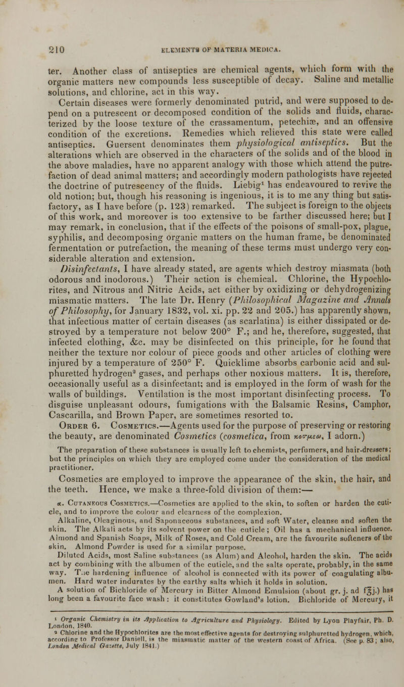 ter. Another class of antiseptics are chemical agents, which form with the organic matters new compounds less susceptible of decay. Saline and metallic solutions, and chlorine, act in this way. Certain diseases were formerly denominated putrid, and were supposed to de- pend on a putrescent or decomposed condition of the solids and fluids, charac- terized by the loose texture of the crassamentum, petechias, and an offensive condition of the excretions. Remedies which relieved this state were called antiseptics. Guersent denominates them physiological antiseptics. But the alterations which are observed in the characters of the solids and of the blood in the above maladies, have no apparent analogy with those which attend the putre- faction of dead animal matters; and accordingly modern pathologists have rejected the doctrine of putrescency of the fluids. Liebig1 has endeavoured to revive the old notion; but, though his reasoning is ingenious, it is to me any thing but satis- factory, as I have before (p. 123) remarked. The subject is foreign to the objects of this work, and moreover is too extensive to be farther discussed here; but I may remark, in conclusion, that if the effects of the poisons of small-pox, plague, syphilis, and decomposing organic matters on the human frame, be denominated fermentation or putrefaction, the meaning of these terms must undergo very con- siderable alteration and extension. Disinfectants, I have already stated, are agents which destroy miasmata (both odorous and inodorous.) Their action is chemical. Chlorine, the Hypochlo- rites, and Nitrous and Nitric Acids, act either by oxidizing or dehydrogenizing miasmatic matters. The late Dr. Henry (Philosophical Magazine and rfnnak of Philosophy, for January 1832, vol. xi. pp. 22 and 205.) has apparently shown, that infectious matter of certain diseases (as scarlatina) is either dissipated or de- stroyed by a temperature not below 200° F.; and he, therefore, suggested, that infected clothing, &c. may be disinfected on this principle, for he found that neither the texture nor colour of piece goods and other articles of clothing were injured by a temperature of 250° F. Quicklime absorbs carbonic acid and sul- phuretted hydrogen2 gases, and perhaps other noxious matters. It is, therefore, occasionally useful as a disinfectant; and is employed in the form of wash for the walls of buildings. Ventilation is the most important disinfecting process. To disguise unpleasant odours, fumigations with the Balsamic Resins, Camphor, Cascarilla, and Brown Paper, are sometimes resorted to. Order 6. Cosmetics.—Agents used for the purpose of preserving or restoring the beauty, are denominated Cosmetics (cosmetica, from koo-^u, I adorn.) The preparation of these substances is usually left to chemists, perfumers, and hair-dressers; but the principles on which they are employed come under the consideration of the medical practitioner. Cosmetics are employed to improve the appearance of the skin, the hair, and the teeth. Hence, we make a three-fold division of them:— *. Cutaneous Cosmetics.—Cosmetics arc applied to the skin, to soften or harden the cuti- cle, and to improve the colour and clearness of the complexion. Alkaline, Oleaginous, and Saponaceous substances, and soft Water, cleanse and soften the skin. The Alkali acts by its solvent power on the cuticle; Oil has a mechanical influence. Almond and Spanish Soaps, Milk of Roses, and Cold Cream, are the favourite softeners of the 6kin. Almond Powder is used for a similar purpose. Diluted Acids, most Saline substances (as Alum) and Alcohol, harden the skin. The acids act by combining with the albumen of the cuticle, and the salts operate, probably, in the same way. T.ie hardening influence of alcohol is connected with its power of coagulating albu- men. Hard water indurates by the earthy salts which it holds in solution. A solution of Bichloride of Mercury in Bitter Almond Emulsion (about gr. j. ad f§j.) has long been a favourite face wash : it constitutes Gowland's lotion. Bichloride of Mercury, it i Organic Chemistry in its Application to Agriculture and Physiology. Edited by Lyon Playfair, Ph. D. London, 1840. « Chlorine and the Hypochlorites are the mosteffeetive agents for destroying sulphuretted hydrogen, which, according to Professor Daniel), is the miasmatic matter of the western'roast of Africa. (See p. 83; also, London Medical Gazette, July 1841.)