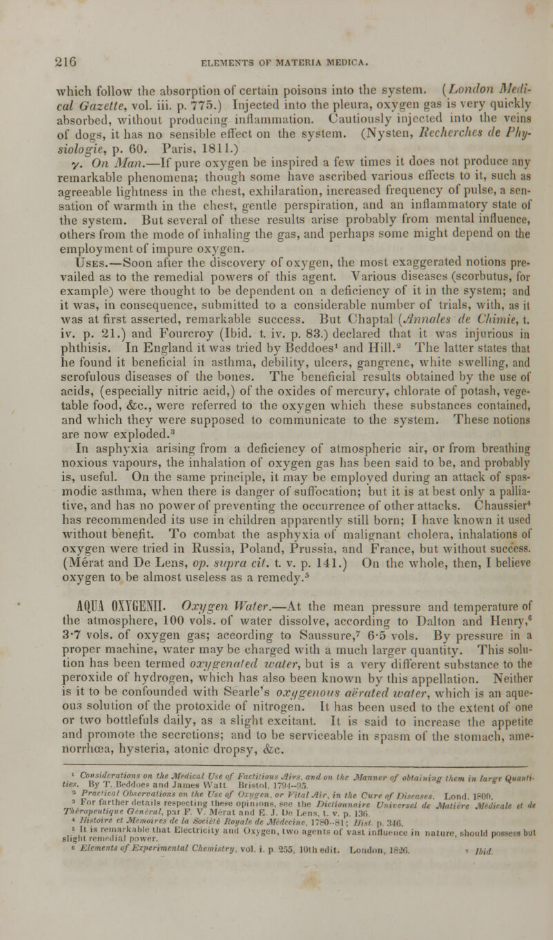 which follow the absorption of certain poisons into the system. (London Medi- cal Gazette, vol. iii. p. 775.) Injected into the pleura, oxygen gas is very quickly absorbed, without producing inflammation. Cautiously injected into the veins of dogs, it has no sensible effect on the system. (Nysten, Recherche* de Phy- siologie, p. 60. Paris, 1811.) y.^On Man.—If pure oxygen be inspired a few times it does not produce any remarkable phenomena; though some have ascribed various effects to it, such as agreeable lightness in the chest, exhilaration, increased frequency of pulse, a sen- sation of warmth in the chest, gentle perspiration, and an inflammatory state of the system. But several of these results arise probably from mental influence, others from the mode of inhaling the gas, and perhaps some might depend on the employment of impure oxygen. Uses.—Soon after the discovery of oxygen, the most exaggerated notions pre- vailed as to the remedial powers of this agent. Various diseases (scorbutus, for example) were thought to be dependent on a deficiency of it in the system; and it was, in consequence, submitted to a considerable number of trials, with, as it was at first asserted, remarkable success. But Chaptal (Annates de. Chimie, t. iv. p. 21.) and Fourcroy (Ibid. t. iv. p. 83.) declared that it was injurious in phthisis. In England it was tried by Beddoes1 and Hill.2 The latter states that he found it beneficial in asthma, debility, ulcers, gangrene, white swelling, and scrofulous diseases of the bones. The beneficial results obtained by the use of acids, (especially nitric acid,) of the oxides of mercury, chlorate of potash, vege- table food, &c, were referred to the oxygen which these substances containnl, and which they were supposed to communicate to the system. These notions are now exploded.3 In asphyxia arising from a deficiency of atmospheric air, or from breathing noxious vapours, the inhalation of oxygen gas has been said to be, and probably is, useful. On the same principle, it may be employed during an attack of spas- modic asthma, when there is danger of suffocation; but it is at best only a pallia- tive, and has no power of preventing the occurrence of other attacks. Chaussier4 has recommended its use in children apparently still born; I have known it used without benefit. To combat the asphyxia of malignant cholera, inhalations of oxygen were tried in Russia, Poland, Prussia, and France, but without success. (Merat and De Lens, op. supra cit. t. v. p. 141.) On the whole, then, I believe oxygen to be almost useless as a remedy.5 AQUA OXYGENII. Oxygen Water.—At the mean pressure and temperature of the atmosphere, 100 vols, of water dissolve, according to Dalton and Henry,6 3-7 vols, of oxygen gas; according to Saussure,7 6-5 vols. By pressure in a proper machine, water may be charged with a much larger quantity. This solu- tion has been termed oxygenated water, but is a very different substance to the peroxide of hydrogen, which has also been known by this appellation. Neither is it to be confounded with Searle's oxygenous aerated water, which is an aque- ous solution of the protoxide of nitrogen. It has been used to the extent of one or two bottlefuls daily, as a slight excitant. It is said to increase the appetite and promote the secretions; and to be serviceable in spasm of the stomach, aine- norrhoea, hysteria, atonic dropsy, &c. ties. Considerations on the Medical U.<e of Factitious .ii,.-. anil on the Manner of obtaining them in large Quanti .... By T..Beddoes and James Watt Bristol, V, i Praeiic.nl Observations on the Use of Oxygen, or Vital Mr, in the Cure of Diseases. Lond. 1800. 3 For farther details respecting these opinions, see t he Dictionnaire Universal dt Matiere Medicate et de Thirapeuhqut Genera/, par F; V. Merat and E .1. Lie Lens, l. v. p. 136 « Histoire et Memoires de la Soeiili Roya ne, 1780-811 Wist p. 346. ' •' ls remarki ■ that Electricity and Oxygen, two agents of vast influence in nature should pc slight remedial power. r e Elements of Experimental Chemistry, \d\.i.p 355, 10th edit. London,, 1826. •. ibid.