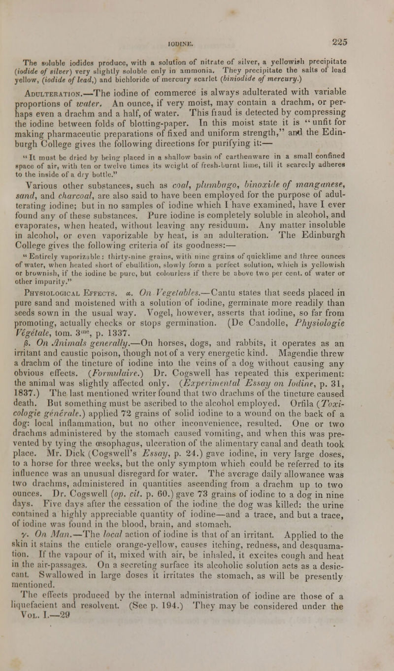 The soluble iodides produce, with a solution of nitrate of silver, a yellowish precipitate (iodide of silver) very slightly soluble only in ammonia. They precipitate the salts of lead yellow, (iodide of lead,) and bichloride of mercury scarlet (biniodide of mercury.) Adulteration.—The iodine of commerce is always adulterated with variable proportions of water. An ounce, if very moist, may contain a drachm, or per- haps even a drachm and a half, of water. This fiaud is detected by compressing the iodine between folds of blotting-paper. In this moist state it is  unfit for making pharmaceutic preparations of fixed and uniform strength, and the Edin- burgh College gives the following directions for purifying it:—  It must be dried by being placed in a shallow basin of earthenware in a small confined space of air, with ten or twelve times its weight of fresh-burnt lime, till it scarcely adheres to the inside of a dry bottle. Various other substances, such as coal, j/htmbago, binoxide of manganese, sand, and charcoal, are also said to have been employed for the purpose of adul- terating iodine; but in no samples of iodine which I have examined, have I ever found any of these substances. Pure iodine is completely soluble in alcohol, and evaporates, when heated, without leaving any residuum. Any matter insoluble in alcohol, or even vaporizable by heat, is an adulteration. The Edinburgh College gives the following criteria of its goodness:— Entirely vaporizable: thirty-nine {/rains, with nine grains of quicklime and three ounces of water, when hinted short of ebullition, slowly form a perfect solution, which is yellowish or brownish, if the iodine be pure, but colourless if there be above two per cent, of water or other impurity. Physiological Effects, a. On Vegetables.—Cantu states that seeds placed in pure sand and moistened with a solution of iodine, germinate more readily than seeds sown in the usual way. Vogel, however, asserts that iodine, so far from promoting, actually checks or stops germination. (De Candolle, Physiologie Vegetate, torn. 3'«, p. 1337. /3. On Animals generally.—On horses, dogs, and rabbits, it operates as an irritant and caustic poison, though not of a very energetic kind. Magendie threw a drachm of the tincture of iodine into the veins of a dog without causing any obvious effects. (Fornwlaire.) Dr. Cogswell has repeated this experiment: the animal was slightly affected only. {Experimental Essay on Iodine, p. 31, 1837.) The last mentioned writer found that two drachms of the tincture caused death. But something must be ascribed to the alcohol employed. Orfila (Toxi- cologic generate.) applied 72 grains of solid iodine to a wound on the back of a dog: local inflammation, but no other inconvenience, resulted. One or two drachms administered by the stomach caused vomiting, and when this was pre- vented by tying the oesophagus, ulceration of the alimentary canal and death took place. Mr. Dick (Cogswell's Essay, p. 24.) gave iodine, in very large doses, to a horse for three weeks, but the only symptom which could be referred to its influence was an unusual disregard for water. The average daily allowance was two drachms, administered in quantities ascending from a drachm up to two ounces. Dr. Cogswell (op. cit. p. 60.) gave 73 grains of iodine to a dog in nine days, five days after the cessation of the iodine the dog was killed: the urine contained a highly appreciable quantity of iodine—and a trace, and but a trace, of iodine was found in the blood, brain, and stomach. y. On Man.—The local action of iodine is that of an irritant. Applied to the skin it stains the cuticle orange-yellow, causes itching, redness, and desquama- tion. If the vapour of it, mixed with air, be inhaled, it excites cough and heat in the air-passages. On a secreting surface its alcoholic solution acts as a desic- cant. Swallowed in large doses it irritates the stomach, as will be presently mentioned. The effects produced by the internal administration of iodine are those of a liquefacienl and resolvent. (See p. 191.) They may be considered under the \o|.. I — 29