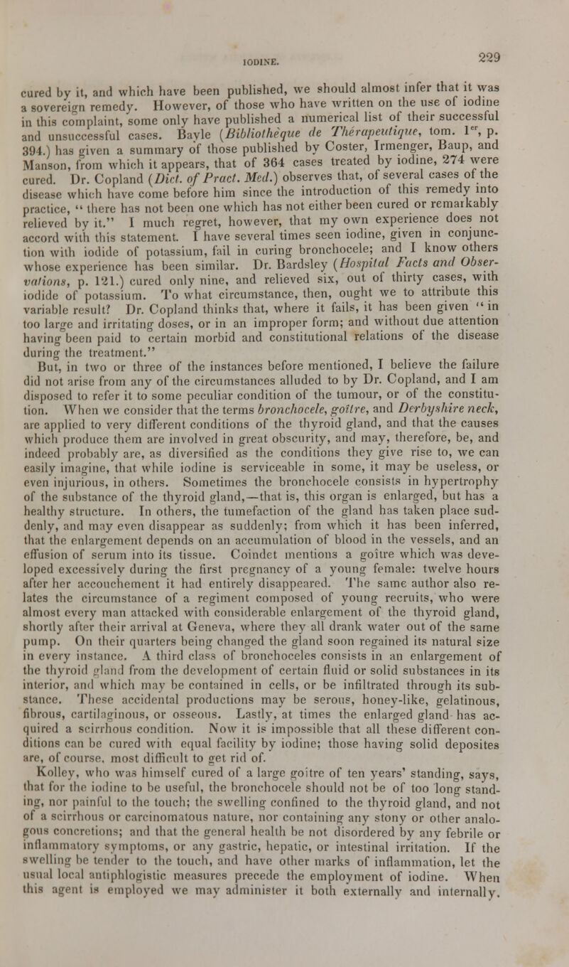 IODINE. 2~9 cured by it, and which have been published, we should almost infer that it was a sovereign remedy. However, of those who have written on the use of iodine in this complaint, some only have published a numerical list of their successful and unsuccessful cases. Bavle (Bibliotheque de Therapeutique, torn. ler, p. 394) has given a summary of those published by Coster, Irmenger, Baup, and Manson, from which it appears, that of 364 cases treated by iodine, 274 were cured. Dr. Copland (Diet, of Pracf. Med.) observes that, of several cases of the disease which have come before him since the introduction of this remedy into practice, » there has not been one which has not either been cured or remarkably relieved by it. I much regret, however, that my own experience does not accord with this statement. I have several times seen iodine, given in conjunc- tion with iodide of potassium, fail in curing bronchocele; and I know others whose experience has been similar. Dr. Bardsley (Hospital Facts and Obser- vations, p. 121.) cured only nine, and relieved six, out of thirty cases, with iodide of potassium. To what circumstance, then, ought we to attribute this variable result? Dr. Copland thinks that, where it fails, it has been given » in too large and irritating doses, or in an improper form; and without due attention having been paid to certain morbid and constitutional relations of the disease during the treatment. But, in two or three of the instances before mentioned, I believe the failure did not arise from any of the circumstances alluded to by Dr. Copland, and I am disposed to refer it to some peculiar condition of the tumour, or of the constitu- tion. When we consider that the terms bronchocele, goitre, and Derbyshire neck, are applied to very different conditions of the thyroid gland, and that the causes which produce them are involved in great obscurity, and may, therefore, be, and indeed probably are, as diversified as the conditions they give rise to, we can easily imagine, that while iodine is serviceable in some, it may be useless, or even injurious, in others. Sometimes the bronchocele consists in hypertrophy of the substance of the thyroid gland,—that is, this organ is enlarged, but has a healthy structure. In others, the tumefaction of the gland has taken place sud- denly, and may even disappear as suddenly; from which it has been inferred, that the enlargement depends on an accumulation of blood in the vessels, and an effusion of serum into its tissue. Coindet mentions a goitre which was deve- loped excessively during the first pregnancy of a young female: twelve hours after her accouchement it had entirely disappeared. The same author also re- lates the circumstance of a regiment composed of young recruits, who were almost every man attacked with considerable enlargement of the thyroid gland, shortly after their arrival at Geneva, where they all drank water out of the same pump. On their quarters being changed the gland soon regained its natural size in every instance. A third (lass of bronchoceles consists in an enlargement of the thyroid gland from the development of certain fluid or solid substances in its interior, and which may be contained in cells, or be infiltrated through its sub- stance. These accidental productions may be serous, honey-like, gelatinous, fibrous, cartilaginous, or osseous. Lastly, at times the enlarged gland has ac- quired a scirrhous condition. Now it is impossible that all these different con- ditions can be cured with equal facility by iodine; those having solid deposites are, of course, most difficult to get rid of. Kolley, who was himself cured of a large goitre of ten years' standing, says, that for the iodine to be useful, the bronchocele should not be of too long stand- ing, nor painful to the touch; the swelling confined to the thyroid gland, and not of a scirrhous or carcinomatous nature, nor containing any stony or other analo- gous concretions; and that the general health be not disordered by any febrile or inflammatory symptoms, or any gastric, hepatic, or intestinal irritation. If the ■welling lie tender to the touch, and have other marks of inflammation, let the usual local antiphlogistic measures precede the employment of iodine. When this agent is employed we may administer it both externally and internally.