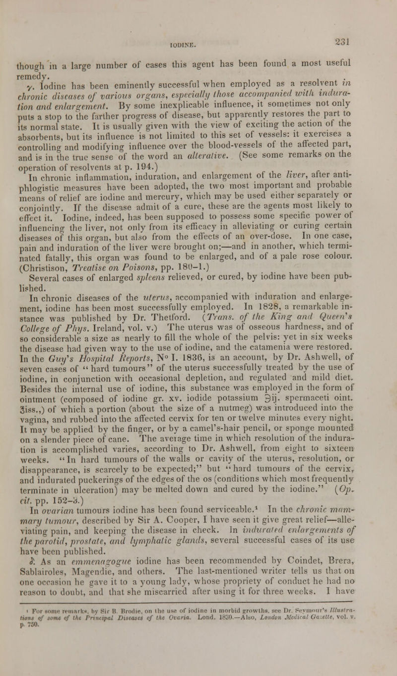 lOUINK. though in a large number of cases this agent has been found a most useful remedy. . y. Iodine has been eminently successful when employed as a resolvent in chronic diseases of various organs, especial!}/ those accompanied with indura- tion and enlargement. By some inexplicable influence, it sometimes not only puts a stop to the farther progress of disease, but apparently restores the part to its normal state. It is usually given with the view of exciting the action of the absorbents, but its influence is not limited to this set of vessels: it exercises a controlling and modifying influence over the blood-vessels of the affected part, and is in the true sense of the word an alterative. (See some remarks on the operation of resolvents at p. 194.) In chronic inflammation, induration, and enlargement of the liver, after anti- phlogistic measures have been adopted, the two most important and probable means of relief are iodine and mercury, which may be used either separately or conjointly. If the disease admit of a cure, these are the agents most likely to effect it. Iodine, indeed, has been supposed to possess some specific power of influencing the liver, not only from its efficacy in alleviating or curing certain diseases of this organ, but also from the effects of an over-dose. In one case, pain and induration of the liver were brought on;—and in another, which termi- nated fatally, this organ was found to be enlarged, and of a pale rose colour. (Christison, Treatise on Poisons, pp. 180-1.) Several cases of enlarged spleens relieved, or cured, by iodine have been pub- lished. In chronic diseases of the uterus, accompanied with induration and enlarge- ment, iodine has been most successfully employed. In 1828, a remarkable in- stance was published by Dr. Thetford. (Trans, of (he King and Queen's College of Phys. Ireland^ vol. v.) The uterus was of osseous hardness, and of so considerable a size as nearly to fill the whole of the pelvis: yet in six weeks the disease had given way to the use of iodine, and the catamenia were restored. In the Guy's Hospital Reports, N° I. 1836, is an account, by Dr. Ashwell, of seven cases of  hard tumours of the uterus successfully treated by the use of iodine, in conjunction with occasional depletion, and regulated and mild diet. Besides the internal use of iodine, this substance was employed in the form of ointment (composed of iodine gr. xv. iodide potassium 9ij. spermaceti oint. 3iss.,) of which a portion (about the size of a nutmeg) was introduced into the vagina, and rubbed into the affected cervix for ten or twelve minutes every night. It may be applied by the finger, or by a camel's-hair pencil, or sponge mounted on a slender piece of cane. The average time in which resolution of the indura- tion is accomplished varies, according to Dr. Ashwell, from eight to sixteen weeks. In hard tumours of the walls or cavity of the uterus, resolution, or disappearance, is scarcely to be expected; but hard tumours of the cervix, and indurated puckerings of the edges of the os (conditions which most frequently terminate in ulceration) may be melted down and cured by the iodine. (Op- tit. pp. 152-3.) In ovarian tumours iodine has been found serviceable.1 In the chronic mam- mary tumour, described by Sir A. Cooper, I have seen it give great relief—alle- viating pain, and keeping the disease in check. In indurated enlargements of the parotid, prostate, and lymphatic glands, several successful cases of its use have been published. }. As an emmenagogue iodine has been recommended by Coindet, Brera, Sablairoles, Magendic, and others. The last-mentioned writer tells us that on one occasion he gave it to a young lady, whose propriety of conduct he had no reason to doubt, and that she miscarried after using it for three weeks. 1 have i For some remarks, by Bir B. Hrodie, on the use of iodine in morbid growths, see Or. Peymmrr's Tllustra. lion.-: of some of the Principal Diseases rf the Oiaria. Lond. 18j0.—Also, London Medical Oa.cite, vol. v. p 750.