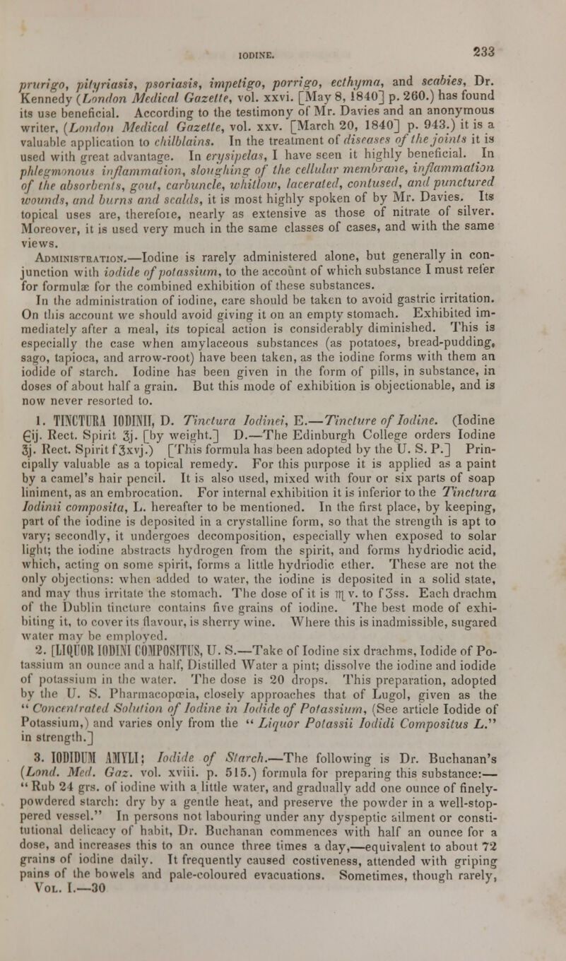 prurigo, pityriasis, psoriasis, impetigo, porrigo, ecthyma, and scabies, Dr. Kennedy {London Medical Gazette, vol. xxvi. [May 8, 1840] p. 260.) has found its use beneficial. According to the testimony of Mr. Davies and an anonymous writer, (London Medical Gazette, vol. xxv. [March 20, 1840] p. 943.) it is a valuable application to chilblains. In the treatment of diseases of the joints it is used with great advantage. In erysipelas, I have seen it highly beneficial. In phlegmonous inflammation, sloughing of the cellular membrane, inflammation of the absorbents, gout, carbuncle, whitlow, lacerated, contused, and punctured wounds, and hums and scalds, it is most highly spoken of by Mr. Davies. Its topical uses are, therefore, nearly as extensive as those of nitrate of silver. Moreover, it is used very much in the same classes of cases, and with the same views. Administration.—Iodine is rarely administered alone, but generally in con- junction with iodide of potassium, to the account of which substance I must refer for formulae for the combined exhibition of these substances. In the administration of iodine, care should be taken to avoid gastric irritation. On this account we should avoid giving it on an empty stomach. Exhibited im- mediately after a meal, its topical action is considerably diminished. This is especially the case when amylaceous substances (as potatoes, bread-pudding, sago, tapioca, and arrow-root) have been taken, as the iodine forms with them an iodide of starch. Iodine has been given in the form of pills, in substance, in doses of about half a grain. But this mode of exhibition is objectionable, and is now never resorted to. 1. TINCTURA IODINII, D. Tinctura lodinei, E.—Tincture of Iodine. (Iodine £ij. Rect. Spirit 3j. [by weight.] D.—The Edinburgh College orders Iodine 3j. Rect. Spirit f3xvj.) [This formula has been adopted by the U. S. P.] Prin- cipally valuable as a topical remedy. For this purpose it is applied as a paint by a camel's hair pencil. It is also used, mixed with four or six parts of soap liniment, as an embrocation. For internal exhibition it is inferior to the Tinctura Iodinii cornposita, L. hereafter to be mentioned. In the first place, by keeping, part of the iodine is deposited in a crystalline form, so that the strength is apt to vary; secondly, it undergoes decomposition, especially when exposed to solar light; the iodine abstracts hydrogen from the spirit, and forms hydriodic acid, which, acting on some spirit, forms a little hydriodic ether. These are not the only objections: when added to water, the iodine is deposited in a solid state, and may thus irritate the stomach. The dose of it is TT[v. to f3ss. Each drachm of the Dublin tincture contains five grains of iodine. The best mode of exhi- biting it, to cover its flavour, is sherry wine. Where this is inadmissible, sugared water may be employed. 2. [LIQUOR I001NI COMPOSMS, U. S.—Take of Iodine six drachms, Iodide of Po- tassium an ounce and a half, Distilled Water a pint; dissolve the iodine and iodide of potassium in the water. The dose is 20 drops. This preparation, adopted by the U. S. Pharmacopoeia, closely approaches that of Lugol, given as the  Concentrated Solution of Iodine in Iodide of Potassium, (See article Iodide of Potassium,) and varies only from the  Liquor Potassii Iodidi Compositus L. in strength.] 3. IODIDUI AMYLI; Iodide of Starch.—The following is Dr. Buchanan's (Lond. Med. Gaz. vol. xviii. p. 515.) formula for preparing this substance:—  Rub 24 grs. of iodine with a little water, and gradually add one ounce of finely- powdered starch: dry by a gentle heat, and preserve the powder in a well-stop- pered vessel. In persons not labouring under any dyspeptic ailment or consti- tutional delicacy of habit, Dr. Buchanan commences with half an ounce for a dose, and increases this to an ounce three times a day,—equivalent to about 72 grains of iodine daily. It frequently caused costiveness, attended with griping pains of the bowels and pale-coloured evacuations. Sometimes, though rarely, Vol. I.—30