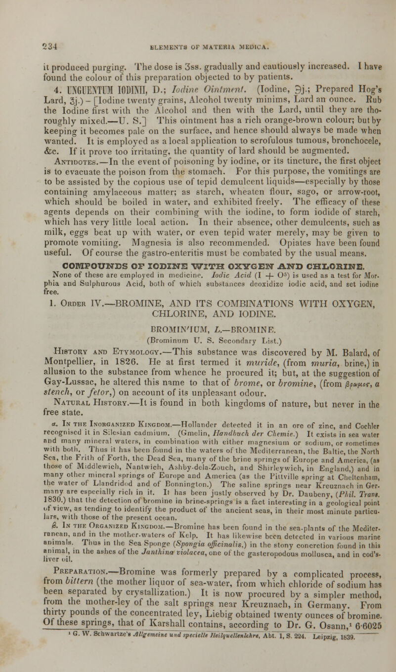 it produced purging. The dose is 3ss. gradually and cautiously increased. I have found the colour of this preparation objected to by patients. 4. UN6UENTUM IODIMI, D.; Iodine Ointment. (Iodine, 9j.; Prepared Hog's Lard, 3j.) - [Iodine twenty grains, Alcohol twenty minims, Lard an ounce. Rub the Iodine first with the Alcohol and then with the Lard, until they are tho- roughly mixed.—U. S.] This ointment has a rich orange-brown colour; but by keeping it becomes pale on the surface, and hence should always be made when wanted. It is employed as a local application to scrofulous tumous, bronchocele, &c. If it prove too irritating, the quantity of lard should be augmented. Antidotes.—In the event of poisoning by iodine, or its tincture, the first object is to evacuate the poison from the stomach. For this purpose, the vomitings are to be assisted by the copious use of tepid demulcent liquids—especially by those containing amylaceous matter; as starch, wheaten flour, sago, or arrow-root, which should be boiled in water, and exhibited freely. The efficacy of these agents depends on their combining with the iodine, to form iodide of starch, which has very little local action. In their absence, other demulcents, such as milk, eggs beat up with water, or even tepid water merely, may be given to promote vomiting. Magnesia is also recommended. Opiates have been found useful. Of course the gastro-enteritis must be combated by the usual means. COMPOUNDS OF IODINE WITH OXYGEN AND CHLORINE. None of these are employed in medicine. Iodic Acid (I -f- O5) is used as a test for Mor- phia and Sulphurous Acid, both of which substances deoxidize iodic acid, and set iodine free. 1. Order IV.—BROMINE, AND ITS COMBINATIONS WITH OXYGEN, CHLORINE, AxND IODINE. BROMIN'IUM, L.—BROMINE. (Brominum U. S. Secondary List.) History and Etymology.—This substance was discovered by M. Balard, of Montpellier, in 1826. He at first termed it muride, (from muria, brine,) in allusion to the substance from whence he procured it; but, at the suggestion of Gay-Lussac, he altered this name to that of brome, or bromine, (from fy*^*-, a stench, or fetor,) on account of its unpleasant odour. Natural History.—It is found in both kingdoms of nature, but never in the free state. a. In the Inohganized Kingdom.—Hollander detected it in an ore of zinc, and Cochler recognised it in Silesian cadmium. (Gmelin, Handhuch der Chemie.) It exists in sea water and many mineral waters, in combination with either magnesium or sodium, or sometimes with both. Thus it has been found in the waters of the Mediterranean, the Baltic, the North Sea, the Frith of Forth, the Dead Sea, many of the brine springs of Europe and America, (as those of Middlewich, Nantwich, Ashby-dela-Zouch, and Shirleywich, in England,) and in many other mineral springs of Europe and America (as the Piltville spring at Cheltenham, the water of Llandridod and of Bonninglon.) The saline springs near Kreuznach in Ger- many are especially rich in it. It has been justly observed by Dr. Daubeny, {Phil Trans. 1830.) that the detection of bromine in brine-springs is a fact interesting in a geological point of view, as tending to identify the product of the ancient seas, in their most minute particu- lars, with those of the present ocean. 0. In the Organized Kingdom.—Bromine has been found in the sea.plants of the Mcditer- ranean, and in the rnother-waters of Kelp. It has likewise been detected in various marine animals. Thus in the Sea Sponge (Spongia officinalis,) in the stony concretion found in this animal, in the ashes ot the Janthina violacea, one of the gasteropodous mollusca, and in cod's- hver oil. Preparation.—Bromine was formerly prepared by a complicated process, from bittern (the mother liquor of sea-water, from which chloride of sodium has been separated by crystallization.) It is now procured by a simpler method, from the mother-ley of the salt springs near Kreuznach, in Germany. From thirty pounds of the concentrated ley, Liebig obtained twenty ounces of bromine. Of these springs, that of Karshall contains, according to Dr. G. Osann,1 66025 ' G. W. Schwartze's Mlgemtine und specielle HeUquellenhhre, Abt. 1, S. 224. Leipzig, U>39.