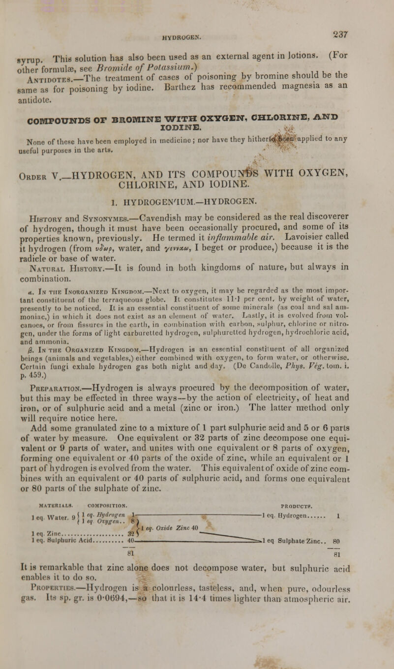 HYDROGEN. syrup. This solution has also been used as an external agent in lotions. (For other formula;, see Bromide of Potassium.) Antidotes.—The treatment of cases of poisoning by bromine should be the same as for poisoning by iodine. Barthez has recommended magnesia as an antidote. COMPOUNDS OP BROMINE WITH OXTttEN, CHLORINE, AND IODINE. None of these have been employed in medicine; nor have they hithert<£j&e^ applied to any useful purposes in the arts. Order V -HYDROGEN, AND ITS COMPOUNDS WITH OXYGEN, CHLORINE, AND IODINE. 1. HYDROGEN'IUM.—HYDROGEN. History and Synonymes.—Cavendish may be considered as the real discoverer of hydrogen, though it must have been occasionally procured, and some of its properties known, previously. He termed it inflammable air. Lavoisier called it hydrogen (from v$ap, water, and ytvtxw, I beget or produce,) because it is the radicle or base of water. Natural History.—It is found in both kingdoms of nature, but always in combination. a.. In the Inorganized Kingdom.—Next to oxygen, it may be regarded as the most impor- tant constituent of the terraqueous globe. It constitutes ll-I per cenl. by weight of water, presently to be noticed. It is an essential constituent of some minerals (as coal and snl am- moniac,) in which it does not exist as an element of water. Lastly, it is evolved from vol- canoes, or from fissures in the earth, in combination with carbon, sulphur, chlorine or nitro- gen, under the forms of light carburetted hydrogen, sulphuretted hydrogen, hydrochloric acid, and ammonia. /3. In the Organized Kingdom.—Hydrogen is an essential constituent of all organized beings (animals and vegetables,) either combined with oxygen, to form water, or otherwise. Certain fungi exhale hydrogen gas both night and day. (De Candolle, Phys. Veg. torn. i. p. 459.) Preparation.—Hydrogen is always procured by the decomposition of water, but this may be effected in three ways—by the action of electricity, of heat and iron, or of sulphuric acid and a metal (zinc or iron.) The latter method only will require notice here. Add some granulated zinc to a mixture of 1 part sulphuric acid and 5 or 6 parts of water by measure. One equivalent or 32 parts of zinc decompose one equi- valent or 9 parts of water, and unites with one equivalent or 8 parts of oxygen, forming one equivalent or 40 parts of the oxide of zinc, while an equivalent or 1 part of hydrogen is evolved from the water. This equivalent of oxide of zinc com- bines with an equivalent or 40 parts of sulphuric acid, and forms one equivalent or 80 parts of the sulphate of zinc. MATERIALS. COMPOSITION. PRODUCTS. 1 eq. Water. 9 j \ '? #**» ±~ 1 eq. Hydrogen 1 1 j 1 eq Oxygen.. 8 1 > 1 eq. Oxide Zinc 40 1 eq. Zinc 32)  1 eq. Sulphuric Acid 40 . >1 eq Sulphate Zinc.. 80 81 ~81 It is remarkable that zinc alone does not decompose water, but sulphuric acid enables it to do so. Peoperties.—Hydrogen is a colourless, tasteless, and, when pure, odourless gas. Its sp. gr. is 0-0094,—so that it is 14-4 times lighter than atmospheric air.