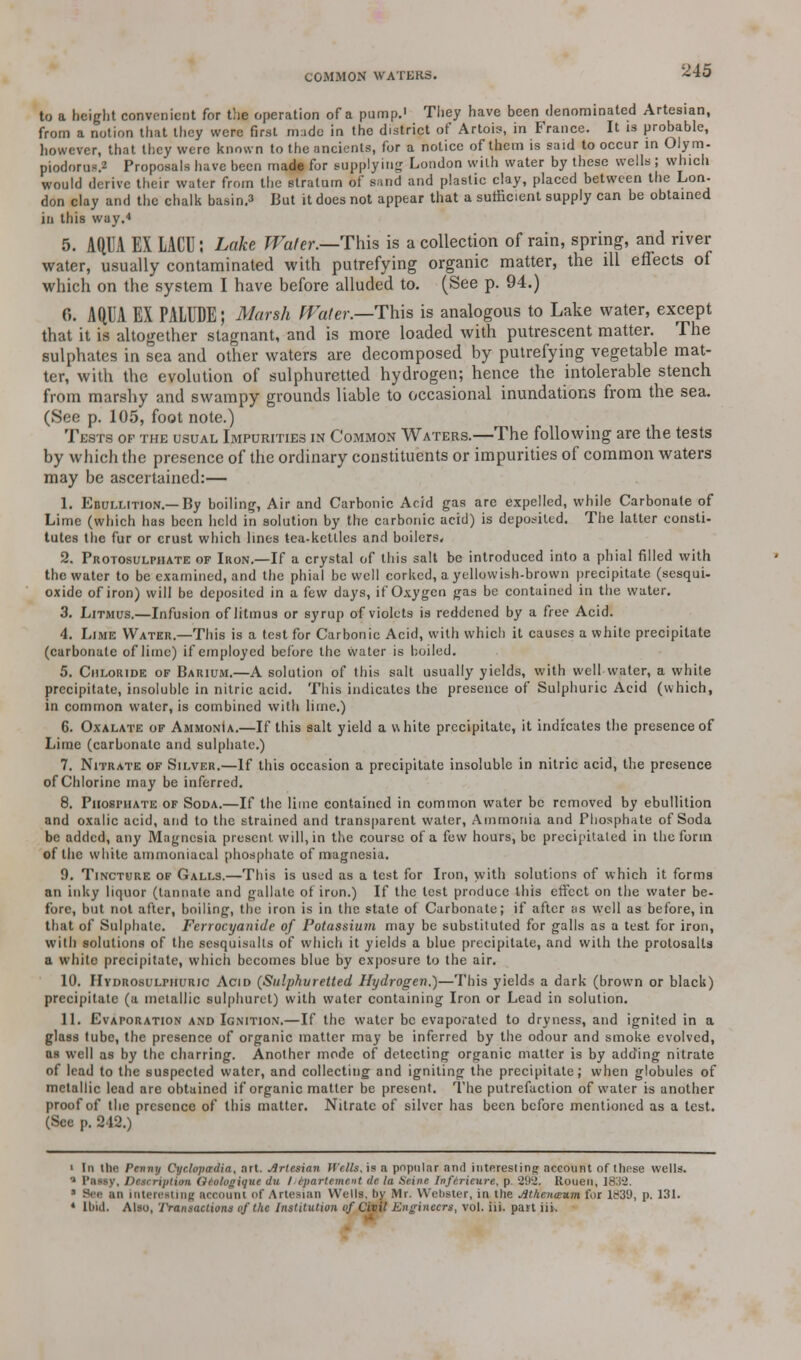 ■U5 to a height convenient for the operation of a pump. They have been denominated Artesian, from a notion that they were first made in the district of Artob, in France. It is probable, however, that they were known to the ancients, for a notice of them is said to occur in Olym- piodorus.2 Proposals have been made for supplyiug London with water by these wells ; which would derive their water from the stratum of sand and plastic clay, placed between the Lon- don clay and the chalk basing But it does not appear that a sufficient supply can be obtained in this way.■» 5. AQUA EX LACU; Lake Water.—This is a collection of rain, spring, and river water, usually contaminated with putrefying organic matter, the ill effects of which on the system I have before alluded to. (See p. 94.) 0. AQUA EX PALUDE; Marsh Water.—This is analogous to Lake water, except that it is altogether stagnant, and is more loaded with putrescent matter. The sulphates in sea and other waters are decomposed by putrefying vegetable mat- ter, with the evolution of sulphuretted hydrogen; hence the intolerable stench from marshy and swampy grounds liable to occasional inundations from the sea. (See p. 105, foot note.) Tests of the usual Impurities in Common Waters.—The following are the tests by which the presence of the ordinary constituents or impurities of common waters may be ascertained:— 1. Ebullition.—By boiling, Air and Carbonic Acid gas arc expelled, while Carbonate of Lime (which has been held in solution by the carbonic acid) is deposited. The latter consti- tutes the fur or crust which lines tea-kettles and boilers, 2. Protosulpiiate of Iron.—If a crystal of this salt be introduced into a phial filled with the water to be examined, and the phial be well corked, a yellowish-brown precipitate (sesqui- oxidc of iron) will be deposited in a few days, if Oxygen gas be contained in the water. 3. Litmus.—Infusion of litmus or syrup of violets is reddened by a free Acid. 4. Lime Water.—This is a test for Carbonic Acid, with which it causes a white precipitate (carbonate of lime) if employed before the water is boiled. 5. Chloride of Barium.—A solution of this salt usually yields, with well water, a white precipitate, insoluble in nitric acid. This indicates the presence of Sulphuric Acid (which, in common water, is combined with lime.) 6. Oxalate of Ammonia.—If this salt yield a white precipitate, it indicates the presence of Lime (carbonate and sulphate.) 7. Nitrate of Silver.—If this occasion a precipitate insoluble in nitric acid, the presence of Chlorine may be inferred. 8. PnosniATE of Soda.—If the lime contained in common water be removed by ebullition and oxalic acid, and to the strained and transparent water, Ammonia and Phosphate of Soda be added, any Magnesia present will, in the course of a few hours, be precipitated in the form of the while ammoniacal phosphate of magnesia. 9. Tincture of Galls.—This is used as a test for Iron, with solutions of which it forms an inky liquor (tannate and gallate of iron.) If the test produce this effect on the water be- fore, but not after, boiling, the iron is in the state of Carbonate; if after as well as before, in that of Sulphate. Fcrrocyanide of Potassium may be substituted for galls as a test for iron, with solutions of the scsquisalts of which it yields a blue precipitate, and with the prolosalls a white precipitate, which becomes blue by exposure to the air. 10. Hydrosulpiiuric Acid (Sulphuretted Hydrogen.)—This yields a dark (brown or black) precipitate (a metallic sulphuret) with water containing Iron or Lead in solution. 11. Evaporation and Ignition.—If the water be evaporated to dryness, and ignited in a glass tube, the presence of organic matter may be inferred by the odour and smoke evolved, as well as by the charring. Another mode of detecting organic matter is by adding nitrate of lead to the suspected water, and collecting and igniting the precipitate; when globules of metallic lead are obtained if organic matter be present. The putrefaction of water is another proof of the presence of this matter. Nitrate of silver has been before mentioned as a test. (Sec p. 242.) ■ Iii the Pnny Cyclopaediay art. Artesian II (lis. is a popular and interesting account of these wells. 1 PlMy, Description Oeologique du I tparttment de la Seine Inferieure, p. 292. Rouen, 1832. 1 Bea an Interesting account of Artesian Weils, i>y Mr. Webster, in the Athenaeum for ld39, p. 131. * Ibid. Also, Transactions of the Institution of Civil Engineers, vol. iii. part iii.