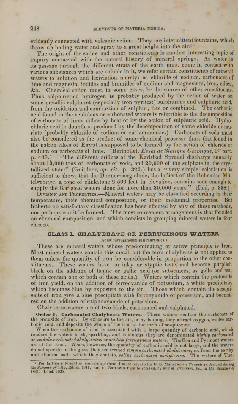 evidently connected with volcanic action. They are intermittent fountains, which throw up boiling water and spray to a great height into the air.1 The origin of the saline and other constituents is another interesting topic of inquiry connected with the natural history of mineral springs. As water in its passage through the different strata of the earth must come in contact with various substances which are soluble in it, we refer certain constituents of mineral waters to solution and lixiviation merely: as chloride of sodium, carbonates of lime and magnesia, iodides and bromides of sodium and magnesium, iron, silica, &c. Chemical action must, in some cases, be the source of other constituents. Thus sulphuretted hydrogen is probably produced by the action of water on some metallic sulphuret (especially iron pyrites:) sulphurous and sulphuric acid, from the oxidation and combustion of sulphur, free or combined. The carbonic acid found in the acidulous or carbonated waters is referrible to the decomposition of carbonate of lime, either by heat or by the action of sulphuric acid. Hydro- chloric acid is doubtless produced by the decomposition of some chloride or mu- riate (probably chloride of sodium or sal ammoniac.) Carbonate of soda must also be considered as the product of some chemical process; thus, that found in the natron lakes of Egypt is supposed to be formed by the action of chloride of sodium on carbonate of lime. (Berthollet, Essai de Slatique Chimique, lcr part, p. 406.)  The different orifices of the Karlsbad Sprudel discharge annually about 13,000 tons of carbonate of soda, and 20,000 of the sulphate in the crys- tallized state: (Gairdner, op. cit. p. 325.) but a  very simple calculation is sufficient to show, that the Donnersberg alone, the loftiest of the Bohemian Mit- telgebirge, a cone of clinkstone 2,500 feet in elevation, contains soda enough to supply the Karlsbad waters alone for more than 30,000 years. (Ibid. p. 338.) Division and Properties.'—Mineral waters may be classified according to their temperature, their chemical composition, or their medicinal properties. But hitherto no satisfactory classification has been effected by any of these methods, nor perhaps can it be formed. The most convenient arrangement is that founded on chemical composition, and which consists in grouping mineral waters in four classes. CLASS 1. CHALYBEATE OR FERRUGINOUS WATERS. (Aqua; furruginoseae seu martiales.) These are mineral waters whose predominating or active principle is Iron. Most mineral waters contain this metal, but the term chalybeate is not applied to them unless the quantity of iron be considerable in proportion to the other con- stituents. These waters have an inky or styptic taste, and become purplish black on the addition of tannic or gallic acid (or substances, as galls and tea, which contain one or both of these acids.) Waters which contain the protosalts of iron yield, on the addition of ferrocyanide of potassium, a white precipitate, which becomes blue by exposure to the air. Those which contain the sesqui- salts of iron give a blue precipitate with ferrocyanide of potassium, and become red on the addition of sulphocyanide of potassium. Chalybeate waters are of two kinds, carbonated and sulphated. Order 1. Carbonated Chalybeate Waters.—These waters contain the carbonate of the protoxide of iron. By exposure to the air, or by boiling, they attract oxygen, evolve car- bonic acid, and depositc the whole of the iron in the form of sesquioxide. When the carbonate of iron is associated with a large quantity of carbonic acid, which renders the waters brisk, sparkling, and acidulous, they are denominated highly carbonated or acidulo carbonated chalybeate'*, or acidulo ferruginous waters. The Spa and Pyrmont waters are of this kind. When, however, the quantity of carbonic acid is not large, and the waters do not sparkle in the glass, they are termed simply carbonated chalybeates, or, from the earthy and alkaline salts which they contain, saline carbonated chalybeates. The waters of Tun- ■ For farther information concerning thorn, I must refer I o BirG. S. Mackenzie's Travels in Iceland during the Summer of 1810, Edinb. 1811; and to Barrow's Visit to Iceland, by way of Tronyem, &c, in the Summer of 1834. Loud, lr-3.5. r . .