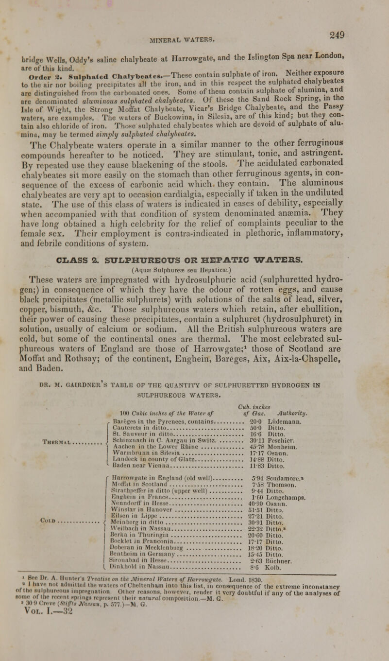 MINERAL WATERS. bridge Weds, Oddy's saline chalybeate at Harrowgate, and the Islington Spa near London, are of this kind. , . „. ,T .,, Order 3. Sulphated Chalybeatea.-These contain sulphate of iron. Neither exposure to the air nor boiling precipitates all the iron, and in this respect the sulphated chalybeates are distinguished from the carbonated ones. Some of them contain sulphate of alumina, and are denominated aluminous sulphated chalybeates. Of these the Sand Rock Spring, in the Isle of Wight, the Strong Moft'at Chalybeate, Vicar's Bridge Chalybeate, and the Fassy waters, are'examples. The waters of Buckovvina, in Silesia, are of this kind; but they con- tain also chloride of iron. Those sulphated chalybeates which are devoid of sulphate of alu- mina, may be termed simply sulphated chalybeates. The Chalybeate waters operate in a similar manner to the other ferruginous compounds hereafter to be noticed. They are stimulant, tonic, and astringent. By repeated use they cause blackening of the stools. The acidulated carbonated chalybeates sit more easily on the stomach than other ferruginous agents, in con- sequence of the excess of carbonic acid which, they contain. The aluminous chalybeates are very apt to occasion cardialgia, especially if taken in the undiluted state. The use of this class of waters is indicated in cases of debility, especially when accompanied with that condition of system denominated antenna. They have long obtained a high celebrity for the relief of complaints peculiar to the female sex. Their employment is contra-indicated in plethoric, inflammatory, and febrile conditions of system. CLASS 2. SULPHUREOUS OR HEPATIC WATERS. (Aqua Sulphureae seu HepatictE.) These waters are impregnated with hydrosulphuric acid (sulphuretted hydro- gen;) in consequence of which they have the odour of rotten eggs, and cause black precipitates (metallic sulphurets) with solutions of the salts of lead, silver, copper, bismuth, &c. Those sulphureous waters which retain, after ebullition, their power of causing these precipitates, contain a sulphuret (hydrosulphuret) in solution, usually of calcium or sodium. All the British sulphureous waters are cold, but some of the continental ones are thermal. The most celebrated sul- phureous waters of England are those of Harrowgate;1 those of Scotland are Moffat and Rothsay; of the continent, Enghein, Bareges, Aix, Aix-la-Chapelle, and Baden. DR. M. GAIRDNER's TABLE OF THE QUANTITY OF SULPHURETTED HYDROGEN IN SULPHUREOUS WATERS. Cub. inches 100 Cubic inches of the Water of of Gas. Authority. Bareges in the Pyrenees, contains 20-0 Liidemann. Caulerels in ditto 500 Ditto. St. Sauveur in ditto 166 Ditto. Schinznach in C. Aargau in Svvitz 3011 Peschier. Aachen in the Lower Bhine 45-78 IVTonheim. Warm I) run n in Silesia 17-17 Osann. Landeck in county of Glatz 14-88 Ditto. Baden near Vienna 1183 Ditto. ('.■I n Harrowgate in England (old well) 5-94 Scudamore.* Mnflai in Scotland 7-58 Thomson. Slrathpeflfer in ditto (upper well) 944 Ditto. Enghein in France, ]f,0 Loncchamps. Nenndorffin Hesse 40-ilO Osann. I U'lnsl.-ir in Hanover 51-51 Ditto. Eilsen in Lippe 27-21 Ditto. Meinberg in ditto 30*9] Ditto. Wei I bach in Nassau 22-32 Ditto.* Berk a in Thuringia 20C0 Ditto. Booklet in Franconia 17-17 Ditto. Doberan in Mecklenburg 18-20 Ditto. Bentheirn in Germany 15-45 Ditto. Sirouabad in Hesse 2-63 Biichner. ( Dinkbold in Nassau 8-6 Kolb. ' Spc I)r A Hunter's Treatise on the Mineral Haters of Harrowgate. Lond. 1830. • I have not admitted the waters nl Cheltenham into this list, in consequence of the extreme inconstancy 01 IM tnipburwui impregnation Other reasons, howevi i, render it very doubtful if any of the analyses of some i toe reeenl springs represent their natural composition.—M. G. ■ Creva [Stiffti tflumu, p. :>77.)-M. G. Vol. I.