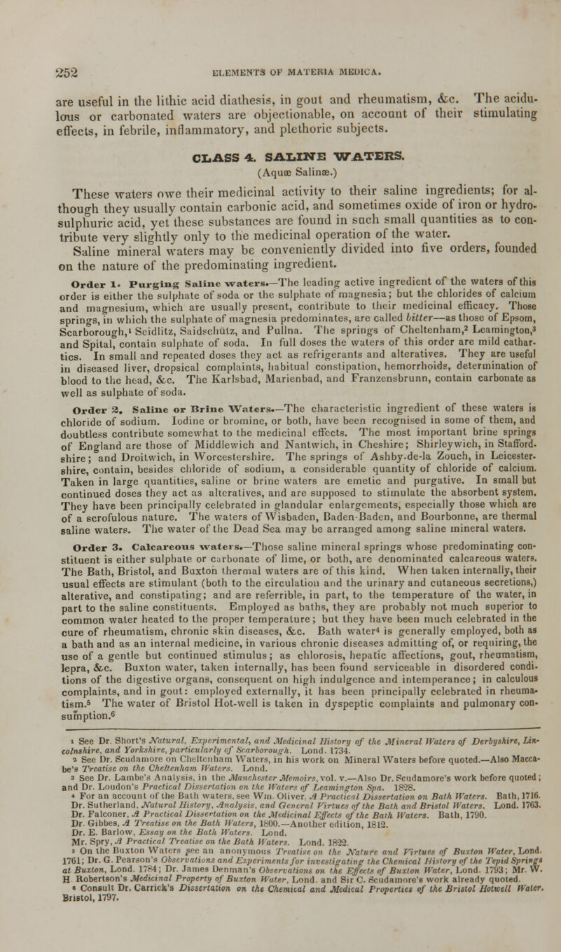 are useful in the lithic acid diathesis, in gout and rheumatism, &c. The acidu- lous or carbonated waters are objectionable, on account of their stimulating effects, in febrile, inflammatory, and plethoric subjects. CLASS 4. SALINE WATERS. (Aquas Salinae.) These waters owe their medicinal activity to their saline ingredients; for al- though they usually contain carbonic acid, and sometimes oxide of iron or hydro- sulphuric acid, yet these substances are found in such small quantities as to con- tribute very slightly only to the medicinal operation of the water. Saline mineral waters may be conveniently divided into five orders, founded on the nature of the predominating ingredient. Order 1. Purging Saline waters.—The leading active ingredient of the waters of this order is either the sulphate of soda or the sulphate of magnesia; but the chlorides of calcium and magnesium, which are usually present, contribute to their medicinal efficacy. Those springs, in which the sulphate of magnesia predominates, are called bitter—as those of Epsom, Scarborough,' Seidlitz, Saidschiilz, and Pullna. The springs of Cheltenham,2 Leamington, and Spital, contain sulphate of soda. In full doses the waters of this order are mild cathar- tics. In small and repeated doses they act as refrigerants and alteratives. They are useful in diseased liver, dropsical complaints, habitual constipation, hemorrhoids, determination of blood to the head, &c. The Karlsbad, Marienbad, and Franzensbrunn, contain carbonate as well as sulphate of soda. Order 3. Saline or Brine Waters.—The characteristic ingredient of these waters is chloride of sodium. Iodine or bromine, or both, have been recognised in some of them, and doubtless contribute somewhat to the medicinal effects. The most important brine springs of England are those of Middlewich and Nantwich, in Cheshire; Shirleywich, in Stafford. shire; and Droitwich, in Worcestershire. The springs of Ashby-de-la Zouch, in Leicester- shire, contain, besides chloride of sodium, a considerable quantity of chloride of calcium. Taken in large quantities, saline or brine waters are emetic and purgative. In small but continued doses they act as alteratives, and are supposed to stimulate the absorbent system. They have been principally celebrated in glandular enlargements, especially those which are of a scrofulous nature. The waters of Wisbaden, Baden-Baden, and Bourbonne, are thermal saline waters. The water of the Dead Sea may be arranged among saline mineral waters. Order 3. Calcareous waters.—Those saline mineral springs whose predominating con- stituent is either sulphate or carbonate of lime, or both, are denominated calcareous waters. The Bath, Bristol, and Buxton thermal waters are of this kind. When taken internally, their usual effects are stimulant (both to the circulation and the urinary and cutaneous secretions,) alterative, and constipating; and are referrible, in part, to the temperature of the water, in part to the saline constituents. Employed as baths, they are probably not much superior to common water heated to the proper temperature; but they have been much celebrated in the cure of rheumatism, chronic skin diseases, &c. Bath water4 is generally employed, both as a bath and as an internal medicine, in various chronic diseases admitting of, or requiring, the use of a gentle but continued stimulus; as chlorosis, hepatic affections, gout, rheumatism, lepra, &c. Buxton water, taken internally, has been found serviceable in disordered condi- tions of the digestive organs, consequent on high indulgence and intemperance; in calculous complaints, and in gout: employed externally, it has been principally celebrated in rheuma- tism.5 The water of Bristol Hot-well is taken in dyspeptic complaints and pulmonary con- sumption.6 i See Dr. Short's Natural, Experimental, and Medicinal History of the Mineral Waters of Derbyshire, Lin- colnshire, and Yorkshire, particularly of Scarborough. Loud. 1734. ^ See Dr. Scuriamore on Cheltenham Waters, in his work on Mineral Waters before quoted.—Also Macca- be's Treatise on the Cheltenham Waters. Lmul. a See Dr. Larnbe's Analysis, in the Manchester Memoirs, vol. v.—Also Dr. Scudamore's work before quoted; and Dr. Loudon's Practical Dissertation on the Waters of Leamington Spa. 1828. * For an account of the Bath waters, see Win. Oliver. Ji Practical Dissertation on Bath Waters. Bath, 1716. Dr. Sutherland, Natural History, Analysis, and General Virtues of the Bath and Bristol Waters. Lond. 1763. Dr. Falconer, Ji Practical Dissertation on the Medicinal Effects of the Bath Waters. Bath, 1790. Dr. Gibbes, A Treatise on the Bath Waters, 1600.—Another edition, 1812. Dr. E. Barlow, Essay on the Bath Waters. Lond. Mr. Spry, Ji Practical Treatise on the Bath Waters. Lond. 1822. * On the Buxton Waters fee an anonymous Treatise on the Nature and Virtues of Burton Water, Lond. 1761; Dr. G. Pearson's Observations and Experiments for investigating the Chemical History of the Tepid Springt at Buxton, Lond. 1784; Dr. James Denman's Observations on the Effects of Buxton Water, Lond. 1793; Mr. W. H Robertson's Medicinal Property of Buxton Water, Lond. and Sir C. Scudamore's work already quoted. « Consult Dr. Carrick's Disserta,tion on the Chemical and Medical Properties of the Bristol Hotwell Water. Bristol, 1797.