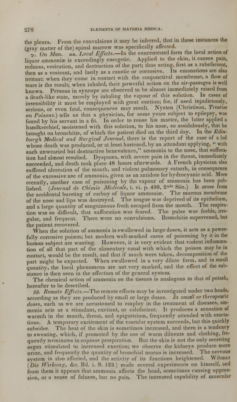 the pleura. From the convulsions it may be inferred, that in these instances the (gray matter of the) spinal marrow was specifically affected. y. On Man. *«.. Local Effects.—In the concentrated form the local action of liquor ammoniae is exceedingly energetic. Applied to the skin, it causes pain, redness, vesication, and destruction of the part; thus acting, first as a rubefacient, then as a vesicant, and lastly as a caustic or corrosive. Its emanations are also irritant: when they come in contact with the conjunctival membrane, a flow of tears is the result; when inhaled, their powerful action on the air-passages is well known. Persons in syncope are observed to be almost immediately raised from a death-like state, merely by inhaling the vapour of this solution. In cases of insensibility it must be employed with great caution; for, if used injudiciously, serious, or even fatal, consequences may result. Nysten (Chnstison, Treatise on Poisons.) tells us that a physician, for some years subject to epilepsy, was found by his servant in a fit. In order to rouse his master, the latter applied a handkerchief, moistened with this solution, to his nose, so assidulously, that he brought on bronchitis, of which the patient died on the third day. In the Edin- burgh Medical and Surgical Journal, there is the report of the case of a lad whose death was produced, or at least hastened, by an attendant applying, •« with such unwearied but destructive benevolence, ammonia to the nose, that suffoca- tion had almost resulted. Dyspnoea, with severe pain in the throat, immediately succeeded, and death took place 48 hours afterwards. A French physician also suffered ulceration of the mouth, and violent pulmonary catarrh, in consequence of the excessive use of ammonia, given as an antidote for hydrocyanic acid. More recently, another case of poisoning by the vapour of ammonia has been pub- lished. (Journal de Chimie Medicate, t. vi. p. 499, 2de Ser.) It arose from the accidental bursting of carboy of liquor ammoniae. The mucous membrane of the nose and lips was destroyed. The tongue was deprived of its epithelium, and a large quantity of sanguineous froth escaped from the mouth. The respira- tion was so difficult, that suffocation was feared. The pulse was feeble, irre- gular, and frequent. There were no convulsions. Bronchitis supervened, but the patient recovered. When the solution of ammonia is swallowed in large doses, it acts as a power- fully corrosive poison; but modern well-marked cases of poisoning by it in the human subject are wanting. However, it is very evident that violent inflamma- . tion of all that part of the alimentary canal with which the poison may be in contact, would be the result, and that if much were taken, decomposition of the part might be expected. When swallowed in a very dilute form, and in small quantity, the local phenomena are not very marked, and the effect of the sub- stance is then seen in the affection of the general system. The chemical action of ammonia on the tissues is analogous to that of potash, hereafter to be described. /3/3. Remote Effects.—The remote effects may be investigated under two heads, according as they are produced by small or large doses. In small or therapeutic doses, such as we are accustomed to employ in the treatment of diseases, am- monia acts as a stimulant, excitant, or calefacient. It produces a sensation of warmth in the mouth, throat, and epigastrium, frequently attended with eructa- tions. A temporary excitement of the vascular system succeeds, but this quickly subsides. The heat of the skin is sometimes increased, and there is a tendency to sweating, which, if promoted by the use of warm diluents and clothing, fre- quently terminates in copious perspiration. But the skin is not the only secreting organ stimulated to increased exertion; we observe the kidneys produce more urine, and frequently the quantity of bronchial mucus is increased. The nervous svstem is also affected, and the activity of its functions heightened. Wibmer (Die Wirkung, &c. Bd. i. S. 123.) made several experiments on himself, and from them it appears that ammonia affects the head, sometimes causing oppres- sion, or a sense of fulness, but no pain. The increased capability of muscular