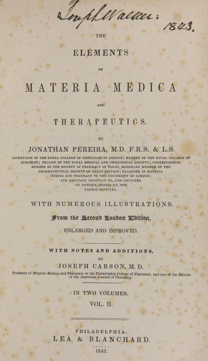 THE ELEMENTS MATERIA MEDIC A THERAPEUTICS. JONATHAN PEREIRA, M.D. F.R.S. & L.S. LICENTIATE OF THE ROYAL COLLEGE OF PHYSICIANS IN LONDON ; MEMBER OF THE ROYAL COLLEGE OF SURGEONS; FELLOW OF THE ROYAL MEDICAL AND CHIRURGICAL SOCIETY J CORRESPONDING MEMBER OF THE SOCIETY OF PHARMACY OF PARIS; HONORARY MEMBER OF THE PHARMACEUTICAL SOCIETY OF GREAT BRITAIN; EXAMINER IN MATERIA MED1CA AND PHARMACY TO THE UNIVERSITY OF LONDON; AND ASSISTANT PHYSICIAN TO, AND LECTURER ON MATERIA MEDICA AT, THE LONDON HOSPITAL. WITH NUMEROUS ILLUSTRATIONS. iFtom the Secontr aontfon 3£Mtfon, ENLARGED AND IMPROVED. WITH NOTES AND ADDITIONS, BY JOSEPH CARSON, M.D. Professor of Materia Medica and Pharmacy in the Philadelphia College of Pharmacy, anJ one of the Editors of the American Journal of Pharmacy. IN TWO VOLUMES. VOL. II. PHILADELPHIA: LEA & BLANCHARD. 1843.'