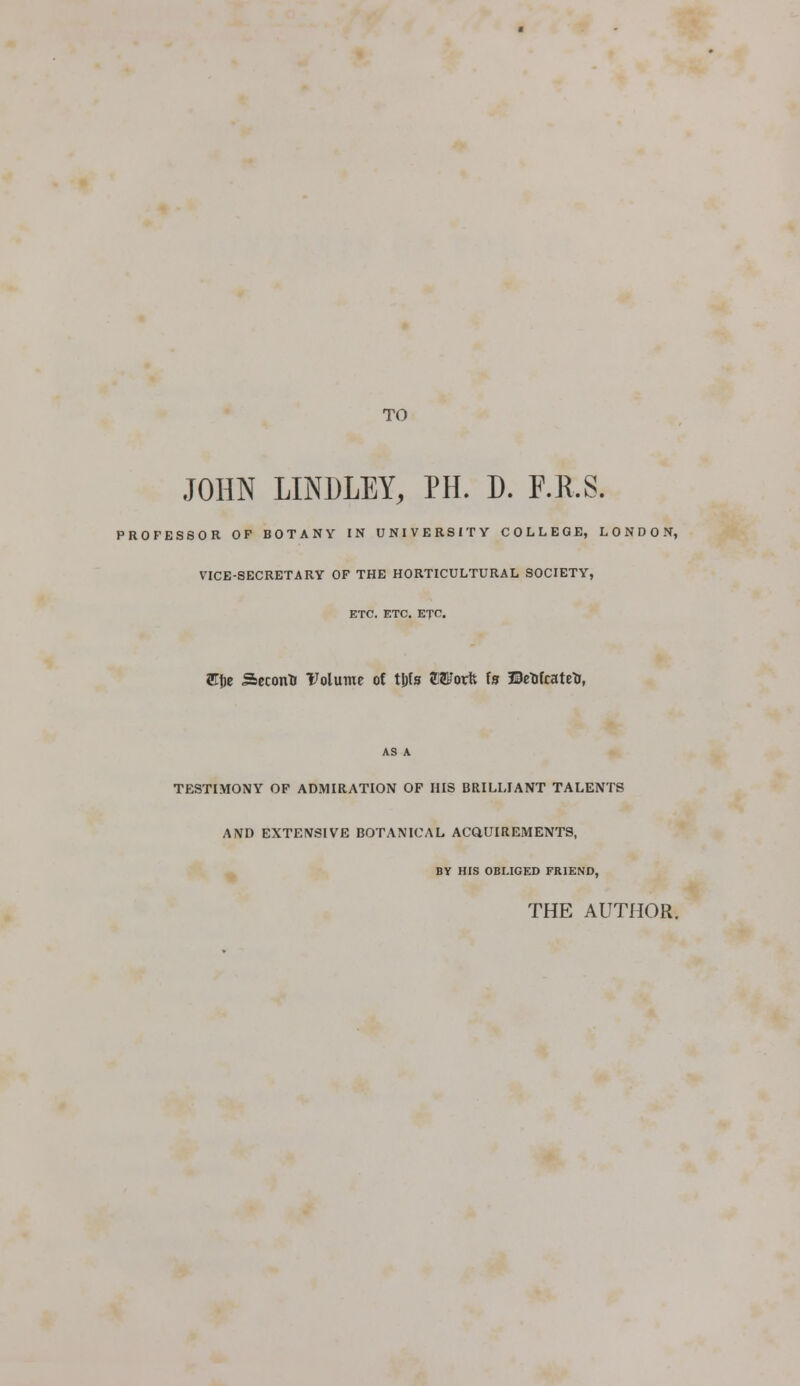 TO JOHN LINDLEY, PH. D. F.R.S. PROFESSOR OP BOTANY IN UNIVERSITY COLLEGE, LONDON, VICE-SECRETARY OF THE HORTICULTURAL SOCIETY, ETC. ETC. ETC. Ety Seconti Volume of t&fsr OTorfc la ©rtfcatrt, AS A TESTIMONY OF ADMIRATION OP HIS BRILLIANT TALENTS AND EXTENSIVE BOTANICAL ACQUIREMENTS, BY HIS OBLIGED FRIEND, THE AUTHOR.