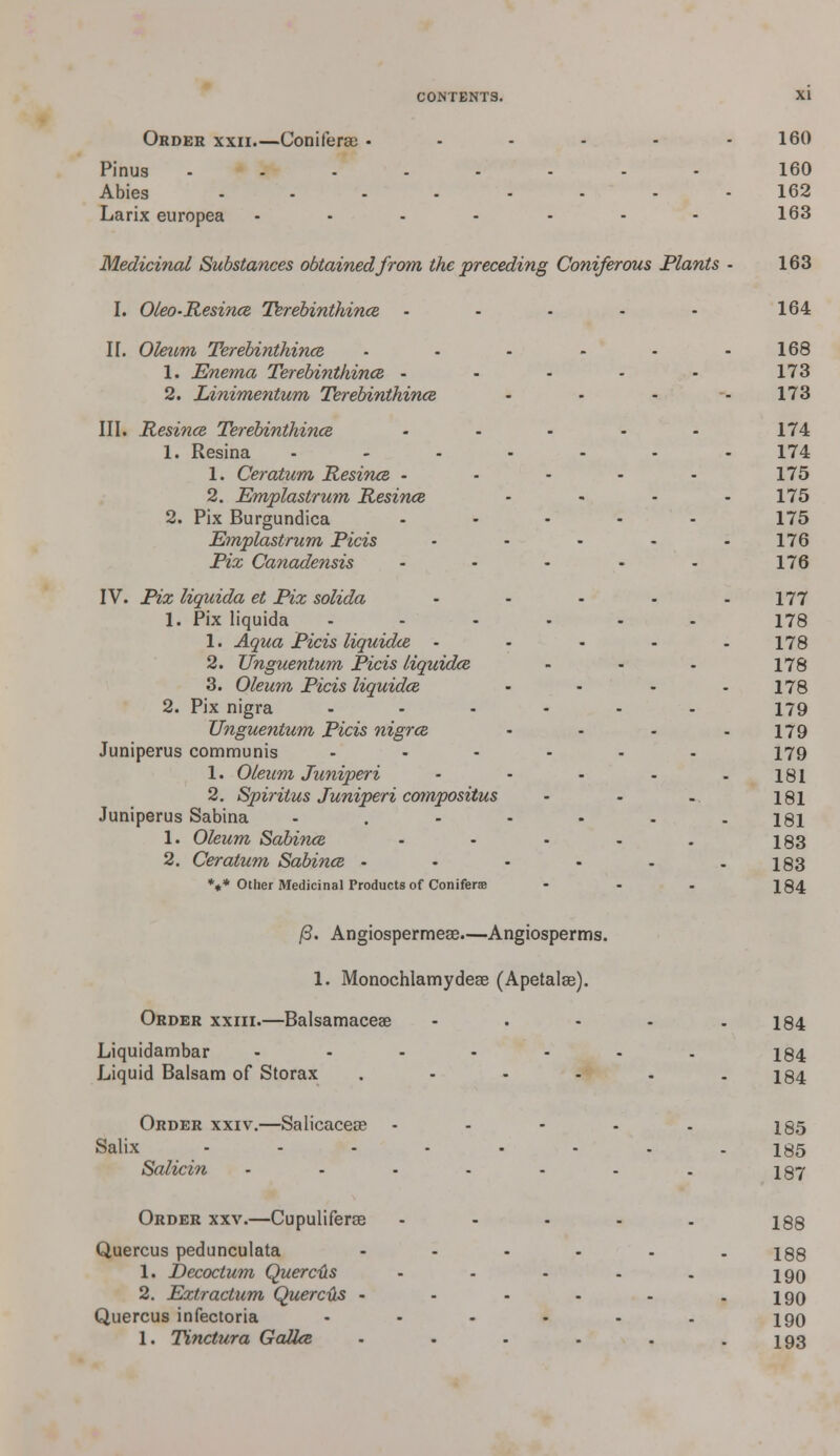 Order xxii.—Conifera) • - - - - - 160 Pinus ........ 160 Abies ........ 162 Larix europea - • - - - - - 163 Medicinal Substances obtained from the preceding Coniferous Plants - 163 I. Oleo-Resince Terebinthince - - • - - 164 H. Oleum Terebinthince 1. Enema Terebinthince - 2. Linimentum Terebinthince III. Resince Terebinthince 1. Resina 1. Ceratum Resince - 2. Emplastrum Resince 2. Pix Burgundica Emplastrum Picis Pix Canadensis IV. Pix liquida et Pix solida 1. Pix liquida 1. Aqua Picis liquidce • 2. Unguentum Picis liquidce 3. Oleum Picis liquidce 2. Pix nigra Unguentum Picis nigrce Juniperus communis 1. Oleum Juniperi 2. Spiritus Juniperi compositus Juniperus Sabina 1. Oleum Sabince 2. Ceratum Sabince - *«* Other Medicinal Products of Conifers . . 168 . . . 173 - - 173 . . . 174 . . 174 . . . 175 . . 175 . . . 175 . . . 176 ' ■  176 177 • 178 178 - 178 178 - 179 179 - 179 181 - 181 181 • 183 183 - 184 /3. Angiospermese.—Angiosperms. 1. Monochlamydeae (Apetalse). Order xxiii.—Balsamaceae Liquidambar Liquid Balsam of Storax 184 184 184 Order xxiv.—Salicaceas Salix Salicin 185 185 187 Order xxv.—Cupuliferos Quercus pedunculata 1. Decoctum Quercfts 2. Extractum Quercds • Quercus infectoria 1. Tinctura Gallce 188 190 190 190 193