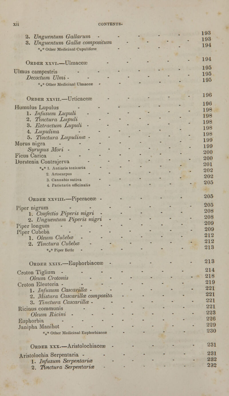2. Unguentum Gallarum 3. Unguentum Gallce compositum *** Other Medicinal Cupulifene Order xxvi—Ulmacese Ulmus campestris Decoctum Ulmi - *** Other Medicinal Ulmaces r Order xxvii.—Urticacere Humulus Lupulus 1. Infusum Lupuli 2. Tinctura Lupuli 3. Extr actum Lupuli - 4. Lupulina 5. Tinctura Lupulince - Morus nigra - Syrupus Mori • Ficus Carica Dorstenia Contrajerva *** 1. Antiaris toxicaria 2. Artocarpus 3. Cannabis sativa 4. Parietaiia officinalis Order xxviii.—Piperacese - Piper nigrum 1. Confectio Piperis nigri - 2. Unguentum Piperis nigri Piper longum Piper Cubeba 1. Oleum Cubebce 2. Tinctura Cubebce. *** Piper Betle Order xxix.—Euphorbiacese - Croton Tiglium - Oleum Crotonis Croton Eleuteria - 1. Infusum Cascarilke - 2. Mistura Cascarilke composita 3. Tinctura Cascarillce • Ricinus communis Oleum Ricini - Euphorbia Janipha Manihot *** Other Medicinal Euphorbiacese Order xxx—Aristolochiaceae - Aristolochia Serpentaria - 1. Infusum Serpentarice 2. Tinctura Serpentarice 193 193 194 194 195 195 195 196 196 198 198 198 198 198 199 199 200 200 201 202 202 205 205 205 208 208 209 209 212 212 213 213 214 218 219 221 221 221 221 223 226 229 230 231 231 232 232
