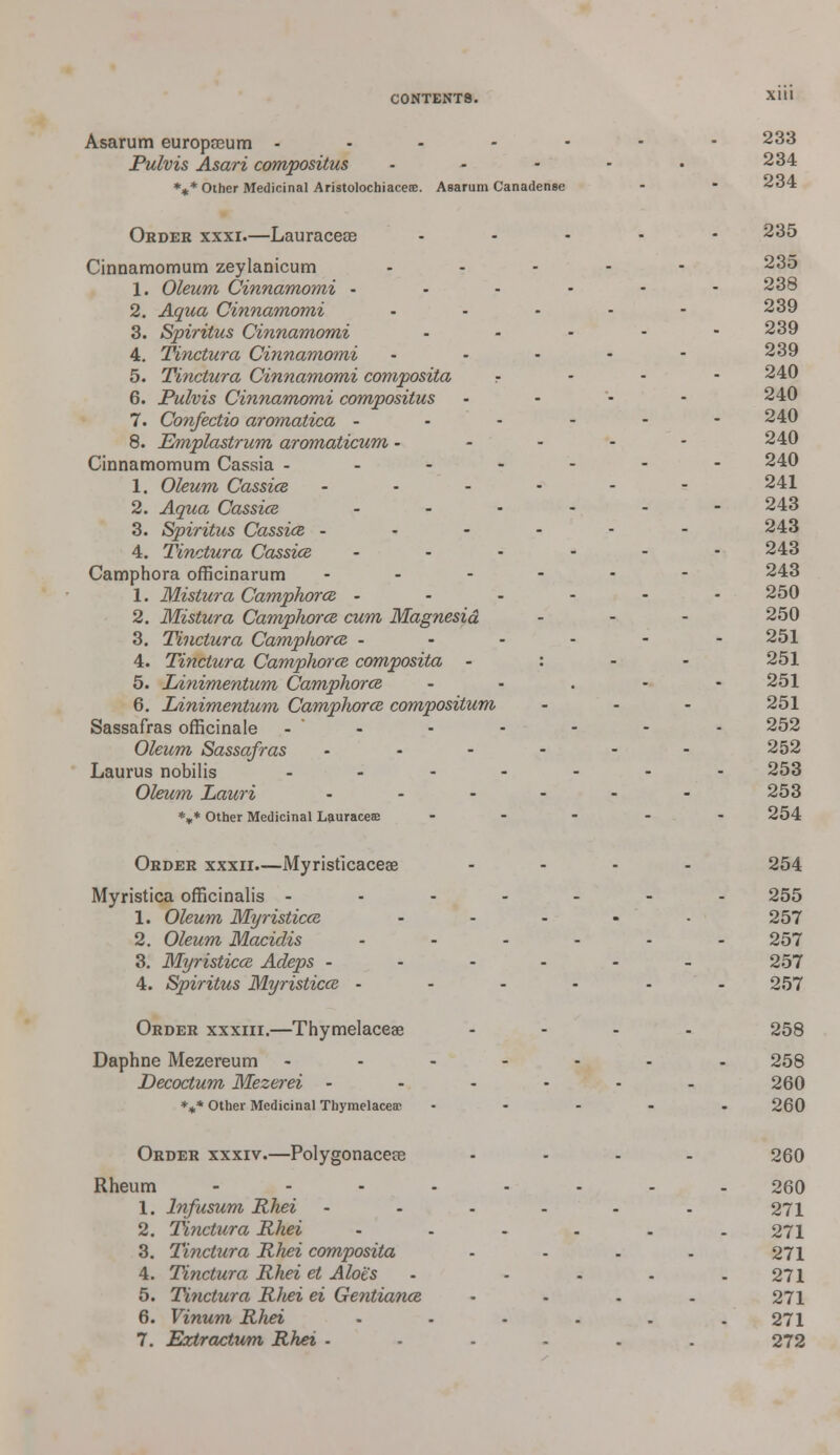 Xlll Asarum europaeum - - Pulvis Asari compositus %* Other Medicinal Aristolochiacete. Asarum Canadense Order xxxi.—Lauraceae Cinnamomum zeylanicum 1. Oleum Cinnamomi - 2. Aqua Cinnamomi 3. Spiritus Cinnamomi 4. Tinctura Cinnamomi ... 5. Tinctura Cinnamomi composita r 6. Pulvis Cinnamomi compositus 7. Confectio aromatica - 8. Emplastrum aromaticum - Cinnamomum Cassia - 1. Oleum CassicB - 2. Aqua Cassice - 3. Spiritus Cassice - 4. Tinctura Cassice ... Camphora officinarum .... 1. Mistura Camphorcz - 2. Mistura Camphorcz cum Magnesia 3. Tinctura Camphorce - 4. Tinctura Camphorce composita - : 5. IAnimentum Camphorcz 6. Linimentum Camphor ce compositum Sassafras officinale - Oleum Sassafras .... Laurus nobilis .... Oleum Lauri .... *** Other Medicinal Lauraceae 233 234 234 235 235 238 239 239 239 240 240 240 240 240 241 243 243 243 243 250 250 251 251 251 251 252 252 253 253 254 Order xxxii.—Myristicaceae Myristica officinalis - 1. Oleum Myristicce 2. Oleum Macidis 3. Myristicce Adeps - 4. Spiritus Myristicce - Order xxxiii.—Thymelaceae Daphne Mezereum Decoctum Mezerei *%* Other Medicinal Thymelaceae 254 255 257 257 257 257 258 258 260 260 Order xxxiv.—Polygonaceae Rheum ... 1. lnfusum Rhei 2. Tinctura Rhei 3. Tinctura Rhei composita 4. Tinctura Rhei et Aloes 5. Ti?ictura Rhei ei Gentiance 6. Vinum Rhei 7. Eztractum Rhei ■ 260 260 271 271 271 271 271 271 272