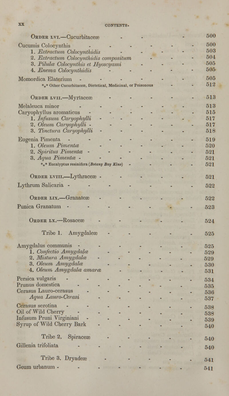 Order lvi.—Cucurbitaceae - - - 500 Cucumis Colocynthis ...--- 500 1. Eztractum Colocynthidis - - • - 503 2. Eztr actum Colocynthidis compositum - - - 504 3. Pilules Colocynthis et Hyoscyami - - - 505 4. Enema Colocynthidis .... - 505 Momordica Elaterium ------ 505 *** Other Cucurbitacete, Dietetical, Medicinal, or Poisonous - - 512 Order lvii.—Myrtaceas - - - - -513 Melaleuca minor - - - - - - 513 Caryophyllus aromaticus ...... 515 1. Infusum Caryophylli - - - - - 517 2. Oleum Caryophylli - - - - - - 517 3. Tinctura Caryophylli - - - - - 518 Eugenia Pimenta - - - - - - -519 1. Oleum Pimentce - - - - - 520 2. Spiritus Pimentce - - - - - - 521 3. Aqua Pimentce - - - - - - 521 *** Eucalyptus resinifera {Botany Bay Kino) - - . . 521 Order lviii.—Lythracese - - - - . 521 Lythrum Salicaria ----... 522 Order lix.—Granatese ..... 522 Punica Granatum - - - - - . - 523 Order lx.—Rosacese - - - . . 524 Tribe 1. Amygdalese - 525 Amygdalus communis ----.. 525 1. Confectio Amygdala - - - - -529 2. Mistura Amygdalce - - . . . 529 3. Oleum Amygdalce - - - . . 530 4. Oleum Amygdalce amarce - - . . 531 Persica vulgaris -----.. 534 Prunus domestica - - - . . . 535 Cerasus Lauro-cerasus ----.. 535 Aqua Lauro-Cerasi - - . . . 537 Cerasus serotina ----... 533 Oil of Wild Cherry ---... 533 Infusum Pruni Virginiani ----.. 539 Syrup of Wild Cherry Bark - 54O Tribe 2. Spiracese ----- 540 Gillenia trifoliata ---... 540 Tribe 3. Dryadese - - - - . 541 Geum urbanum - - - - - . . 542