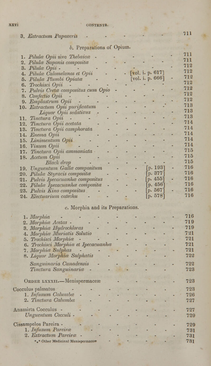 3. Extractum Papaveris 711 711 712 712 712 b. Preparations of Opium. 711 1. Pilulce Opii sive Thebaicce - pyi 1 2. Pilulce Saponis composites - 3. Pilulce Opii ------ 4. Pilulce Calomelanos el Opii - - [vol. i. p. 617] 5. Pz'Mtfi Plumbi Opiates, - - [vol. i. p. 666] - 6. Trochisci Opii - - - - -  yl 7. Pulvis Cretce compositus cum Opio - - - -712 8. Confectio Opii - - - - - * ' ^ 9. Emplastrum Opii - - - - - - 712 10. Extractum Opii purificatum - - - - 713 Liquor Opii sedativus - - - - - 713 11. Tinctura Opii ------ 713 12. Tinctura Opii acetata - - - - - 714 13. Tinctura Opii camphorata - - • - 714 14. Enema Opii ------ 714 15. Linimentum Opii - - - - - 714 16. Vinum Opii ------ 714 17. Tinctura Opii ammoniata - - - - 715 18. Acetum Opii • - - - - 715 Black drop ----- 715 19. Unguentum Gallce compositum - - [p. 193] - 716 20. Pilulce Styracis composites - - [p. 377] 716 21. Pulvis Ipecacuanhce compositus - - [p. 455] - 716 22. Pilulce Ipecacuanhce compositce - - [p.456] 716 23. Pulvis Kino compositus - - [p. 567] - 716 24. Electuarium catechu • - - [p. 578] 716 c. Morphia and its Preparations. 1. Morphia • • - • • - -716 2. Morphice Acetas • - - - - - 719 3. Morphice Hydrochloras - - - - -719 4. Morphice Muriatis Solutio - - - - 721 5. Trochisci Morphice - • - • • 721 6. Trochisci Morphice et Ipecacuanhce • - - 721 7. Mmphice Sulphas • • - - - - 721 8. Liquor Morphice Sulphatis .... 722 Sanguinaria Canadensis ----- 722 Tinctura Sanguinarice ----- 723 Order lxxxii.—Menispermacece .... 723 Cocculus palmatus ...... 723 1. Infusum Calumbce - - - - - - 726 2. Tinctura Calumbce - - - - - 727 Anamirta Cocculus ------- 727 Unguentum Cocculi - - . ... . 729 Cissampelos Pareira -----.. 729 1. Infusum Pareirce - - - - - 731 2. Extractum Pareirce - - - - - - 731 *** Other Medicinal Menispermacere .... 731