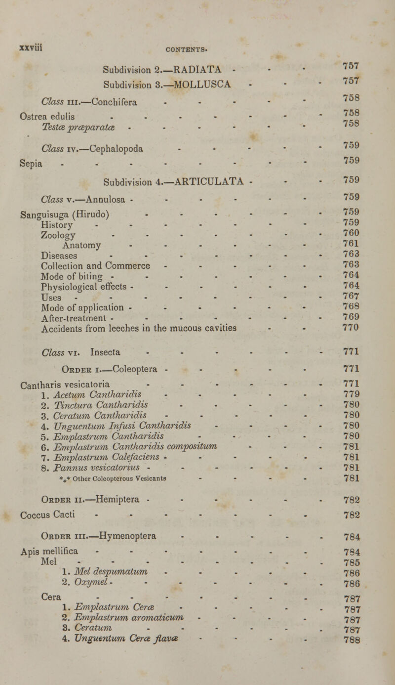 CONTENTS. Subdivision 2—RADIATA • Subdivision 3.—MOLLUSCA Class in.—Conchifera Ostrea edulis - Testce prceparatcs - • Class iv.—Cephalopoda Sepia Subdivision 4.—ARTICULATA Class v.—Annulosa - Sanguisuga (Hirudo) History- Zoology Anatomy Diseases Collection and Commerce Mode of biting - Physiological effects - Uses Mode of application - After-treatment - Accidents from leeches in the mucous cavities 757 757 758 758 758 759 759 759 759 759 759 760 761 763 763 764 764 767 768 769 770 Class vi. Insecta Order i.—Coleoptera - Cantharis vesicatoria 1. Acetum Cantharidis 2. Tinciura Cantharidis 3. Ceralum Cantharidis 4. Unguentum Infusi Cantharidis 5. Emplastrum Cantharidis 6. Emplastrum Cantharidis compositum 7. Emplastrum Calefaciens - 8. Pannus vesicatorius - *** Other Coleopterous Vesicants Order ii.—Hemiptera - Coccus Cacti .... Order hi.—Hymenoptera Apis mellifica .... Mel 1. Mel despumatum 2. Ozymel- Cera .... 1. Emplastrum Cerce 2. Emplastrum aromaticum 3. Ceratum 4. Unguentum Cerce flava 771 771 771 779 780 780 780 780 781 781 781 781 782 782 784 784 785 786 786 787 787 787 787 788