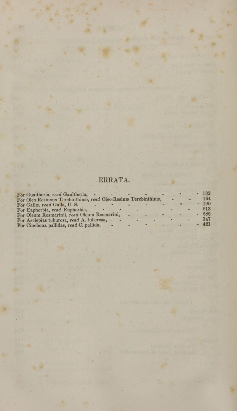 ERRATA. For Gualtheria, read Gaultheria, - - - - • • - 132 For Oleo-Resinous Terebinthinse, read Oleo-Resinse Terebinthinse, - - 164 For Gall®, read Galla, U. S. - - - - - - - 190 For Eaphorbia, read Euphorbia, ------ For Oleum Rosmarinii, read Oleum Rosmarini, - 282 For Asclepias tuburosa, read A. tuberosa, ... - - 347 For Cinchona pallidas, read C. pallida, - - 421
