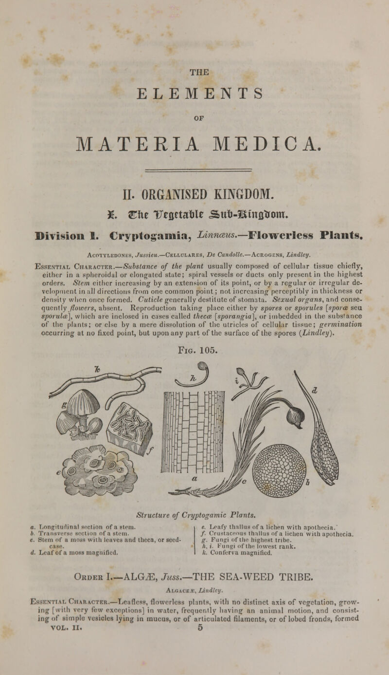 THE ELEMENTS OF MATERIA MEDIC A. II. ORGANISED KINGDOM. X. STfie Ufflctafile <Sul)-l$tnflTrom. Division 1. Cryptogamia, lAnnaus.—Flowerless Plants. Acotyledones, Jussieu.—Celldlares, De Candolle.—Acrogens, Lindley. Essential Character.—Substance of the plant usually composed of cellular tissue chiefly, either in a spheroidal or elongated state; spiral vessels or ducts only present in the highest orders. Stem either increasing by an extension of its point, or by a regular or irregular de- velopment in all directions from one common point; not increasing perceptibly in thickness or density when once formed. Cuticle generally destitute of stomata. Sexual organs, and conse- quently /lowers, absent. Reproduction taking place either by spores or sporules [spores seu sporula], which are inclosed in cases called thecce [sporangia], or imbedded in the substance of the plants; or else by a mere dissolution of the utricles of cellular tissue; germination occurring at no fixed point, but upon any part of the surl'ace of the spores (Lindley), Fig. 105. Structure of Cryptogamic Plants. a. Longtturtinal section of a stem. b Transverse section of a stem. c. Stem of a moss wnli leaves and theca, or seed- case. d. Leaf of a moss magnified. e. Leafy thallus of a lichen with apothecia.' /. Crustacenua thallus of a lichen with apothecia. g. Funjri of the highest tribe. A, x. Fungi of the lowest rank. k. Conferva magnified. Order I ALG^E, Juss.—THE SEA-WEED TRIBE. Ar.GACE.E, Lindley. Essential Character.—Leafless, flowerless plants, with no distinct axis of vegetation, grow- ing [with vnry lew exceptions] in water, frequently having an animal motion, and consist- ing of simple vesicles lying in mucus, or of articulated filaments, or oflobed fronds, formed