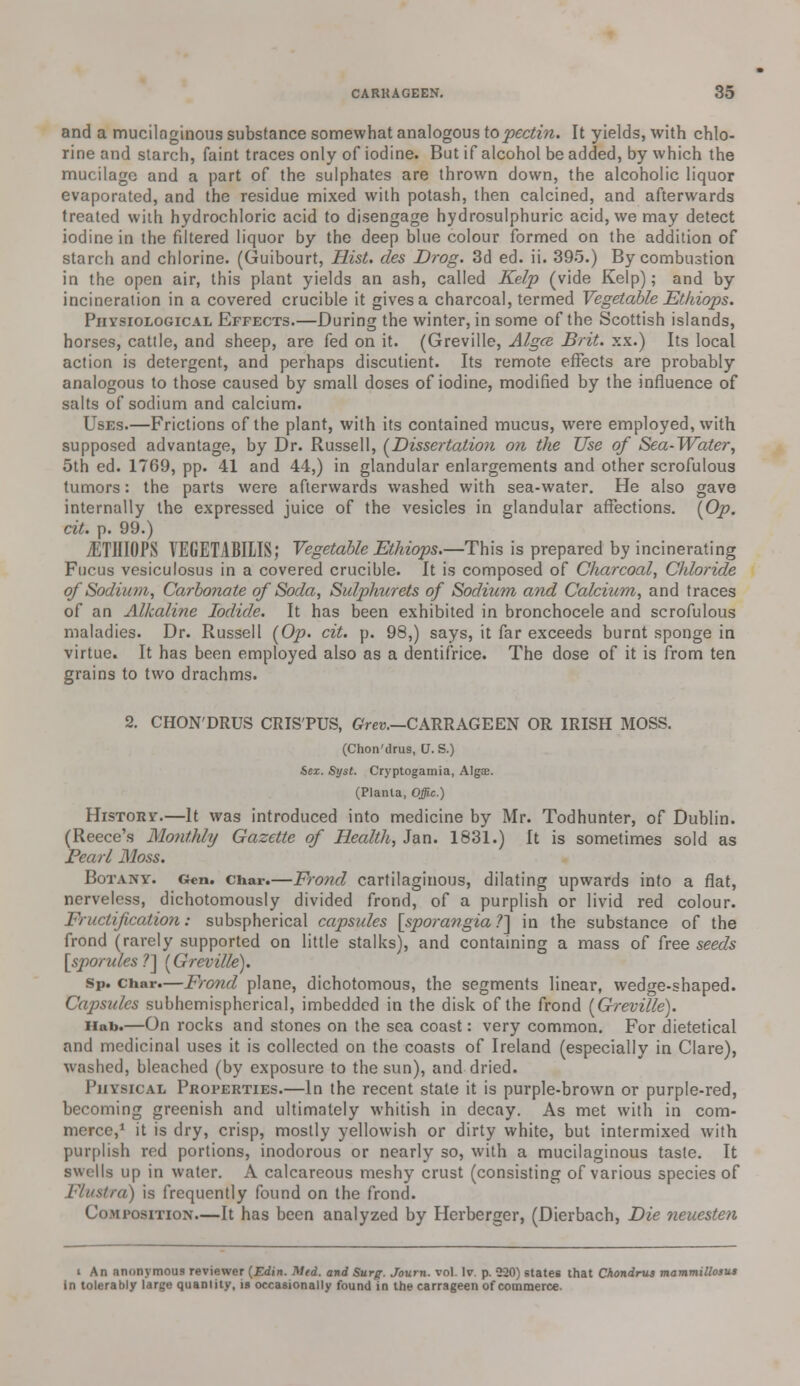 and a mucilaginous substance somewhat analogous to pectin. It yields, with chlo- rine and starch, faint traces only of iodine. But if alcohol be added, by which the mucilage and a part of the sulphates are thrown down, the alcoholic liquor evaporated, and the residue mixed with potash, then calcined, and afterwards treated with hydrochloric acid to disengage hydrosulphuric acid, we may detect iodine in the filtered liquor by the deep blue colour formed on the addition of starch and chlorine. (Guibourt, Hist, des Drog. 3d ed. ii. 395.) By combustion in the open air, this plant yields an ash, called Kelp (vide Kelp); and by incineration in a covered crucible it gives a charcoal, termed Vegetable Ethiops. Physiological Effects.—During the winter, in some of the Scottish islands, horses, cattle, and sheep, are fed on it. (Greville, Algce. Brit, xx.) Its local action is detergent, and perhaps discutient. Its remote effects are probably analogous to those caused by small doses of iodine, modified by the influence of salts of sodium and calcium. Uses.—Frictions of the plant, with its contained mucus, were employed, with supposed advantage, by Dr. Russell, (Dissertation on the Use of Sea-Water, 5th ed. 1769, pp. 41 and 44,) in glandular enlargements and other scrofulous tumors: the parts were afterwards washed with sea-water. He also gave internally the expressed juice of the vesicles in glandular affections. {Op. cit. p. 99.) jETHIOPS VEGETABILIS; Vegetable Ethiops.—-This is prepared by incinerating Fucus vesiculosus in a covered crucible. It is composed of Charcoal, Chloride of Sodium, Carbonate of Soda, Sulphurets of Sodium and Calcium, and traces of an Alkaline Iodide. It has been exhibited in bronchocele and scrofulous maladies. Dr. Russell (Op. cit. p. 98,) says, it far exceeds burnt sponge in virtue. It has been employed also as a dentifrice. The dose of it is from ten grains to two drachms. 2. CHON'DRUS CRISTUS, Grev.—CARRAGEEN OR IRISH MOSS. (Chon'drus, U. S.) Sex. Syst. Cryptogamia, Algce. (Planta, Offic.) History.—It was introduced into medicine by Mr. Todhunter, of Dublin. (Reece's Monthly Gazette of Health, Jan. 1831.) It is sometimes sold as Pearl Moss. Botany. Gen. char.—Frond cartilaginous, dilating upwards into a flat, nerveless, dichotomously divided frond, of a purplish or livid red colour. Fructification: subspherical capsides [sporangia ?] in the substance of the frond (rarely supported on little stalks), and containing a mass of free seeds [sporules?~\ (Greville). Sp. char.—Frond plane, dichotomous, the segments linear, wedge-shaped. Capsules subhemispherical, imbedded in the disk of the frond (Greville). Hab.—On rocks and stones on the sea coast: very common. For dietetical and medicinal uses it is collected on the coasts of Ireland (especially in Clare), washed, bleached (by exposure to the sun), and dried. Physical Properties.—In the recent state it is purple-brown or purple-red, becoming greenish and ultimately whitish in decay. As met with in com- merce,1 it is dry, crisp, mostly yellowish or dirty white, but intermixed with purplish red portions, inodorous or nearly so, with a mucilaginous taste. It swells up in water. A calcareous meshy crust (consisting of various species of Flustrd) is frequently found on the frond. Composition.—It has been analyzed by Herberger, (Dierbach, Die neuesten i An anonymous reviewer (Edin. Mid. and Surg. Journ. vol. Iv. p. 220) states that Chondrus mammillosut in tolerably large quantity, is occasionally found in the carrageen of commerce.
