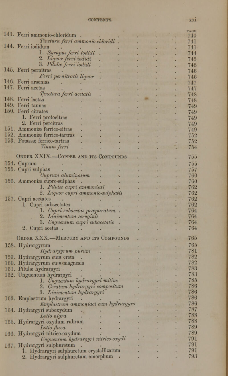 143. Ferri ammonio-chloridum . Tinctura ferri ammonio-chloridi 144. Ferri iodidura 1. Syrvpus ferri iodidi 2. Liquor ferri iodidi 3. PUulse ferri iodidi 145. Ferri pernitras Ferripernitratis liquor 140. Ferri arsenias 147. Ferri acetas Tinctura ferri acetatis 148. Ferri lactas 149. Ferri tannas 150. Ferri citrates 1. Ferri protocitras 2. Ferri percitras 151. Ammoniae ferrico-citras 152. Ammoniae ferrico-tartras . 153. Potassse ferrico-tartras Vinnm ferri Order XXIX.—Copper and its Compounds 154. Cuprum .... 155. Cupri sulphas Cuprum aluminatum 156. Ammoniae cupro-sulphas . 1. PUulse cupri ammoniati 2. Liquor cupri ammonio-sidphatis 157. Cupri acetates 1. Cupri subacetates 1. Cupri subacetas pi-separatum 2. Linimentum serugiuis 3. Unguentum cupri mbacetatis 2. Cupri acetas . Order XXX.—Mercury and its Compounds 158. Hydrargyrum Hydrargyrum purum 159. Hydrargyrum cum creta 160. Hydrargyrum cuni-magnesia 161. Pilulae hydrargyri 162. Unguentum hydrargyri 1. Unguentum hydrargyri mitius 2. Ceratum hydrargyri compositum 3. Linimentum hydrargyri 163. Emplastrum hydrargyri Emplastrum ammoniaci cum hydrargyro 164. Hydrargyri suboxydum Lotio nigra 165. Hydrargyri oxydum rubrum Lotio flava 166. Hydrargyri nitrico-oxydum Unguentum hydrargyri nitrico-oxydi 167. Hydrargyri sulphuretum . 1. Hydrargyri sulphuretum crystallizatum 2. Hydrargyri sulphuretum amorphum . 740 741 741 744 745 745 746 746 747 747 748 748 749 749 749 749 740 752 752 754 755 755 757 760 760 762 762 762 762 764 764 764 764 765 765 781 782 782 783 783 785 786 786 786 786 787 788 788 789 789 791 791 791 793