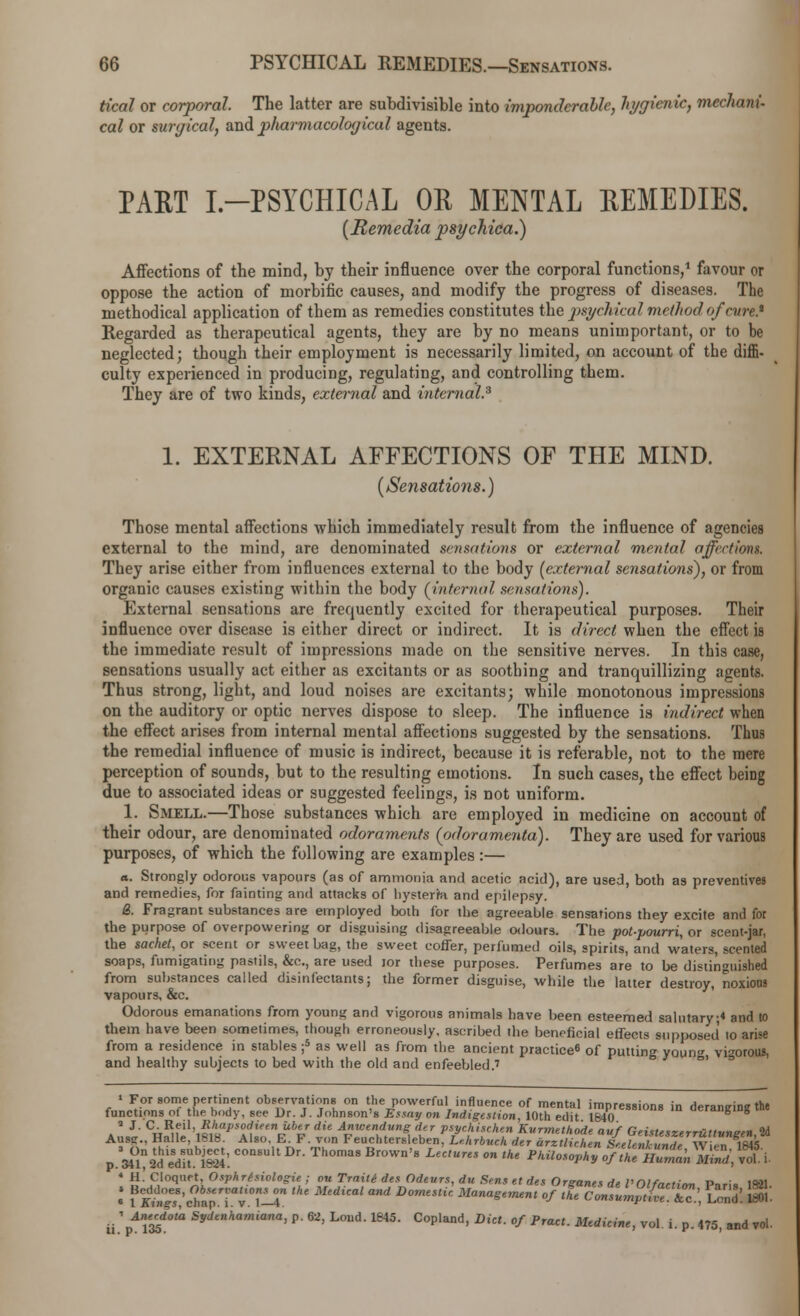 tical or corporal. The latter are subdivisible into imponderable, hygienic, mechani- cal or surgical, and p/iarmacological agents. PART I.-PSYCHICAL OR MENTAL REMEDIES. (Remedia psychica.) Affections of the mind, by their influence over the corporal functions,1 favour or oppose the action of morbific causes, and modify the progress of diseases. The methodical application of them as remedies constitutes the psychical method of cure* Regarded as therapeutical agents, they are by no means unimportant, or to be neglected; though their employment is necessarily limited, on account of the diffi. culty experienced in producing, regulating, and controlling them. They are of two kinds, external and internal.3 1. EXTERNAL AFFECTIONS OF THE MIND. (Sensations.) Those mental affections which immediately result from the influence of agencies external to the mind, are denominated sensations or external mental affections. They arise either from influences external to the body [external sensations), or from organic causes existing within the body (internal sin nations). External sensations are frequently excited for therapeutical purposes. Their influence over disease is either direct or indirect. It is direct when the effect is the immediate result of impressions made on the sensitive nerves. In this case, sensations usually act either as excitants or as soothing and tranquillizing agents. Thus strong, light, and loud noises are excitants; while monotonous impressions on the auditory or optic nerves dispose to sleep. The influence is indirect when the effect arises from internal mental affections suggested by the sensations. Thus the remedial influence of music is indirect, because it is referable, not to the mere perception of sounds, but to the resulting emotions. In such cases, the effect being due to associated ideas or suggested feelings, is not uniform. 1. Smell.—Those substances which are employed in medicine on account of their odour, are denominated odoraments (fxloramenta). They are used for various purposes, of which the following are examples:— a. Strongly odorous vapours (as of ammonia and acetic acid), are used, both as preventives and remedies, for fainting and attacks of bysterra and epilepsy. &. Fragrant substances are employed both for the agreeable sensations they excite and for the purpose of overpowering or disguising disagreeable odours. The pot-pourri, or scent-jar, the sachet, or scent or sweet bag, the sweet coffer, perfumed oils, spirits, and waters, scented soaps, fumigating pastils, &c, are used ror these purposes. Perfumes are to be distinguished from substances called disinfectants; the former disguise, while the latter destroy, noxious vapours, &c. Odorous emanations from young and vigorous animals have been esteemed salutary ;* and to them have been sometimes, though erroneously, ascribed the beneficial effects supposed to arise from a residence in stables ;5 as well as from the ancient practice8 of putting youn« vigorous, and healthy subjects to bed with the old and enfeebled.7 1 For some pertinent observations on the powerful influence of mental imnression.. in rter»r,<rin<7 the functions of the body, see Dr. J. Johnson's Essay on Indigestion, 10th edit \^esBl0RB m deranging the a J- C. Red Rhapsodieen Uber die Anwendung der psychischen Kurmethode auf Geisteszerruttvneen 2d Aus?., Halle, 1818. Also, E. F. von Feuchtersleben, Lehrbuch der arztlirhen Seelenl undW in mis p.^tsd eduS:consuit Dr-T,,omas Brown's uc,ures °n tke ««^srsss; «a 9i 4 H. Cloquet, Osphrfsiologie ; ou Trnite des Odevrs, du Sens et des Orsanes de Vnifnrt,™ r>,,;„ i«W1 : f^sfersrrthe Medual and Domestt< 3ianae™»< fttjzsxsxz, ca S: ii.rf™^0 S*Ulhamiana> P- 62> Loud- ms- Copland, Diet, of Pract. Medicine, vol. i. p. 475, and vol.