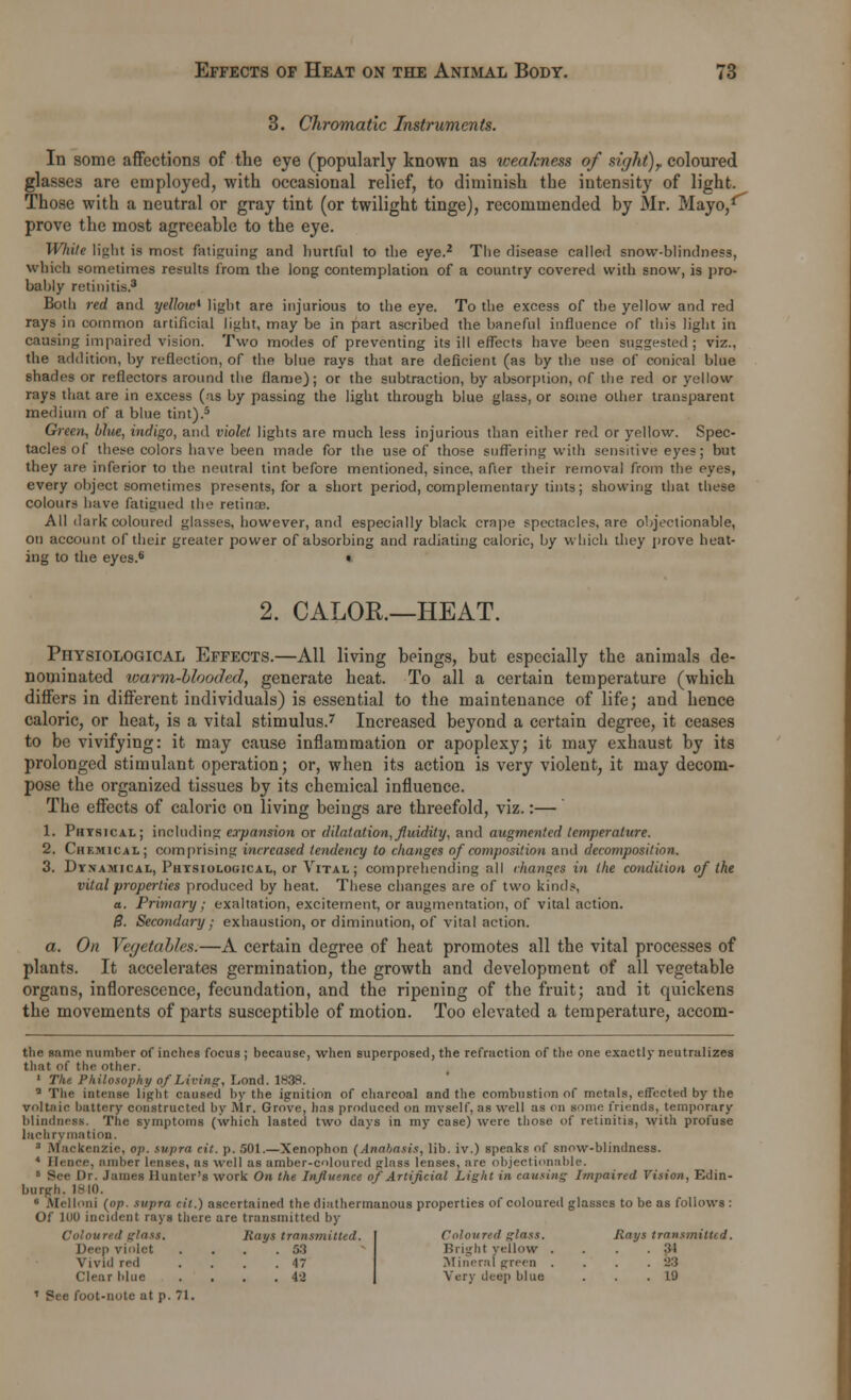 3. Chromatic Instruments. In some affections of the eye (popularly known as weakness of sight)? coloured glasses are employed, with occasional relief, to diminish the intensity of light. Those with a neutral or gray tint (or twilight tinge), recommended by Mr. Mayo,1'' prove the most agreeable to the eye. While light is most fatiguing and liurtful to the eye.2 The disease called snow-blindness, which sometimes results from the long contemplation of a country covered with snow, is pro- bably retinitis.3 Both red and yellow* light are injurious to the eye. To the excess of the yellow and red rays in common artificial light, may be in part ascribed the baneful influence of this light in causing impaired vision. Two modes of preventing its ill effects have been suggested; viz., the addition, by reflection, of the blue rays that are deficient (as by the use of conical blue shades or reflectors around the flame); or the subtraction, by absorption, of the red or yellow rays that are in excess (as by passing the light through blue glass, or some other transparent medium of a blue tint).5 Green, blue, indigo, and violet lights are much less injurious than either red or yellow. Spec- tacles of these colors have been made for the use of those suffering with sensitive eyes; but they are inferior to the neutral tint before mentioned, since, after their removal from the eyes, every object sometimes presents, for a short period, complementary tints; showing that these colours have fatigued the retinas. All dark coloured glasses, however, and especially black crape spectacles, are objectionable, on account of their greater power of absorbing and radiating caloric, by which they prove heat- ing to the eyes.6 • 2. CALOR.—HEAT. Physiological Effects.—All living beings, but especially the animals de- nominated warm-blooded, generate heat. To all a certain temperature (which differs in different individuals) is essential to the maintenance of life; and hence caloric, or heat, is a vital stimulus.7 Increased beyond a certain degree, it ceases to be vivifying: it may cause inflammation or apoplexy; it may exhaust by its prolonged stimulant operation; or, when its action is very violent, it may decom- pose the organized tissues by its chemical influence. The effects of caloric on living beings are threefold, viz.:— 1. Physical; including expansion or dilatation,fluidity, and augmented temperature. 2. Chemical; comprising increased tendency to changes of composition and decomposition. 3. Dynamical, Physiological, or Vital; comprehending all changes in the condition of the vital properties produced by heat. These changes are of two kinds, a. Primary; exaltation, excitement, or augmentation, of vital action. B. Secondary; exhaustion, or diminution, of vital action. a. On Vegetables.—A certain degree of heat promotes all the vital processes of plants. It accelerates germination, the growth and development of all vegetable organs, inflorescence, fecundation, and the ripening of the fruit; and it quickens the movements of parts susceptible of motion. Too elevated a temperature, accom- the same number of inches focus ; because, when superposed, the refraction of the one exactly neutralizes that of the other. 1 The Philosophy of Living, Lond. 1838. Q The intense light caused by the ignition of charcoal and the combustion of metals, effected by the voltaic battery constructed by Mr. Grove, lias produced on myself, as well as on some friends, temporary blindness. The symptoms (which lasted two days in my case) were those of retinitis, with profuse lacbrymation. 3 Mackenzie, op. supra cit. p. 501.—Xenophon (Anabasis, lib. iv.) speaks of snow-blindness. 1 Hence, amber lenses, as ■well as amber-coloured glass lenses, are objectionable. 6 See Dr. James Hunter's work On the Influence of Artificial Light in causing Impaired Vision, Edin- burgh. 1810. ■ nfelloni (op. supra cit.) ascertained the distthermanous properties of coloured glasses to be as follows : Of 100 incident rays there are transmitted by glass. Rays transmitted. Coloured glass. Rays transmitted Deep violet . 53 Bright yellow . . 34 Vivid red . 47 Mineral green . . 83 Clear blue . 42 Very deep blue . 19 * See foot-note at p. 71.