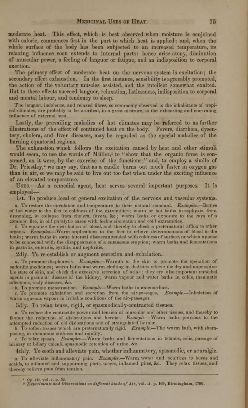 moderate heat. This effect, which is best observed when moisture is conjoined with caloric, commences first in the part to which heat is applied: and, when the whole surface of the body has been subjected to an increased temperature, its relaxing influence soon extends to internal parts: hence arise atony, diminution of muscular power, a feeling of languor or fatigue, and an indisposition to corporal exertion. The primary effect of moderate heat on the nervous system is excitation; the secondary effect exhaustion. In the first instance, sensibility is agreeably promoted, the action of the voluntary muscles assisted, and the intellect somewhat exalted. But to these effects succeed languor, relaxation, listlessness, indisposition to corporal and mental labour, and tendency to sleep. The languor, indolence, and relaxed fibres, so commonly observed in the inhabitants of tropi- cal climates, are probably to be ascribed, in a great measure, to the exhausting and enervating influence of external heat. Lastly, the prevailing maladies of hot climates may be referred to as farther illustrations of the effect of continued heat on the body. Fevers, diarrhoea, dysen- tery, cholera, and liver diseases, may be regarded as the special maladies of the burning equatorial regions. The exhaustion which follows the excitation caused by heat and other stimuli would seem, to use the words of Miiller,1 to show that the organic force is con- sumed, as it were, by the exercise of the functions; and, to employ a simile of Dr. Priestley,2 we may say, that as a candle burns out much faster in oxygen gas than in air, so we may be said to live out too fast when under the exciting influence of an elevated temperature. Uses.—As a remedial agent, heat serves several important purposes. It is employed— 1st. To produce local or general excitation of the nervous and vascular systems. a. To restore the circulation and temperature to their natural standard. Examples.—Bottles of hot water to the feet in coldness of the extremities; warm or hot baths in asphyxia from, drowning, in collapse from cholera, fevers, &c.; warm baths, or exposure to the rays of a common fire, in old paralytic cases with feeble circulation and cold extremities. 6. To equalize the distribution of blood, and thereby to check a preternatural afflux to other organs. Examples.—Warm applications to the feet to relieve determinations of blood to the brain; warm baths in some internal diseases attended with coldness of surface, or which appear to be connected with the disappearance of a cutaneous eruption; warm baths and fomentations in gastritis, enteritis, cystitis, and nephritis. 2dly. To re-establish or augment secretion and exhalation. a. To promote diaphoresis. Examples.—Warmth to the skin to promote the operation of sudorific medicines; warm baths and warm clothing in diabetes relieve the dry and unperspira- ble state of skin, and check the excessive secretion of urine; they are also important remedial agents in granular disease of the kidney; warm vapour and water baths in colds, rheumatic affections, scaly diseases, &c. b. To promote menstruation. Example.—Warm baths in amenorrhea. c. To promote exhalation and secretion from the air-passages. Example.—Inhalation of warm aqueous vapour in irritable conditions of the air-passages. 3dly. To relax tense, rigid, or spasmodically-contracted tissues. a. To reduce the contractile power and tension of muscular and other tissues, and thereby to favour the reduction of dislocations and hernia;. Example.—Warm baths previous to the attempted reduction of old dislocations and of strangulated hernia?. 6 To soften tissues which are preternaturally rigid. Example.—The warm bath, with sham- pooing, in rheumatic stiffness and rigidity. r. To relax spasm. Examples.—Warm baths and fomentations in tetanus, colic, passage of urinary or biliary calculi, spasmodic retention of urine, &c. 4thly. To sooth and alleviate pain, whether inflammatory, spasmodic, or neuralgic. a. To alleviate inflammatory pain. Examples.—Warm water and poultices to burns and scalds, to inflamed and suppurating parts, ulcers, inflamed piles, &c. They relax tissues, and thereby relieve pain from tension. 1 Op. rit. vol. i. p. 09. • Experiments and Observations on different kinds of Air, vol. ii. p. 169, Birmingham, 1790.