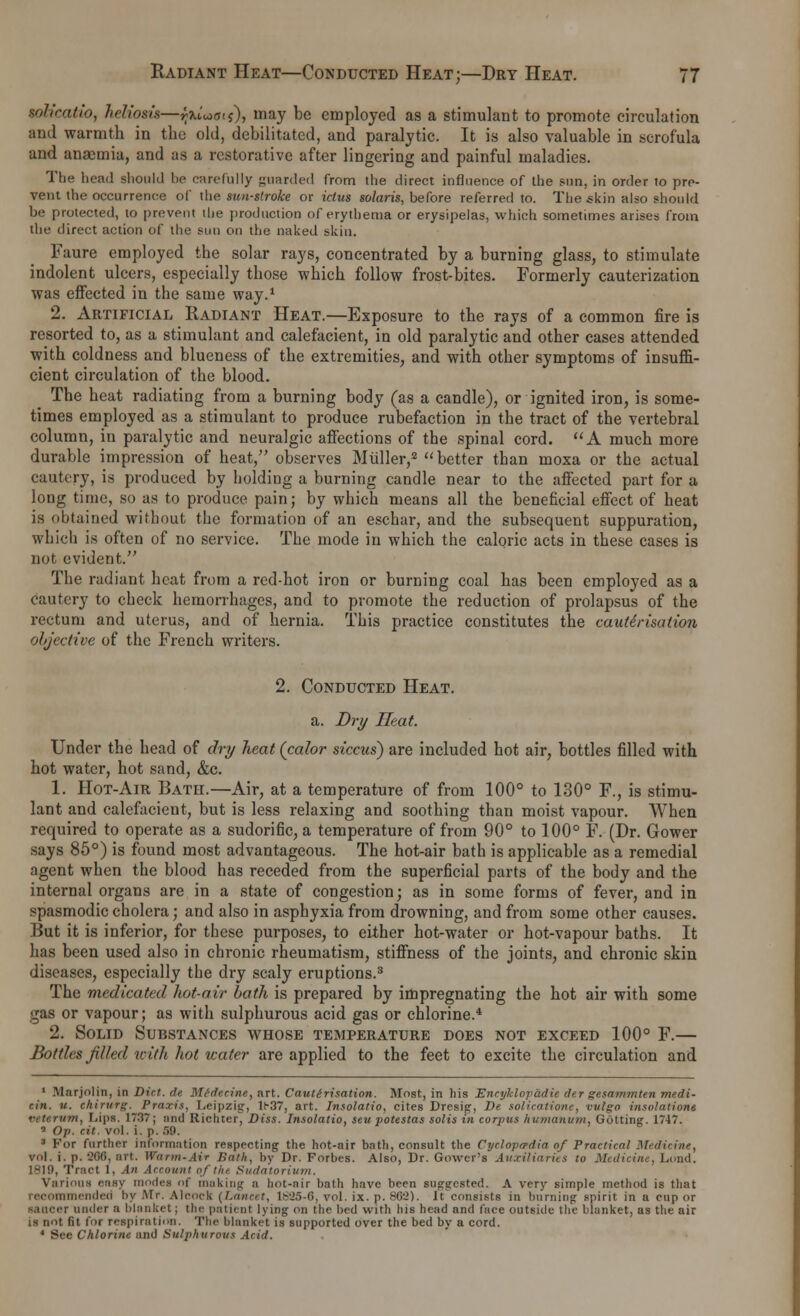 sol initio, heliosis—jljuW$), may be employed as a stimulant to promote circulation and warmth in the old, debilitated, and paralytic. It is also valuable in scrofula and anaemia, and as a restorative after lingering and painful maladies. The head should be carefully guarded from the direct influence of the sun, in order to pre- vent the occurrence of the sunstroke or ictus Solaris, before referred to. The skin also should be protected, to prevent the production of erythema or erysipelas, which sometimes arises from the direct action of the sun on the naked skin. Faure employed the solar rays, concentrated by a burning glass, to stimulate indolent ulcers, especially those which follow frost-bites. Formerly cauterization was effected in the same way.1 2. Artificial Radiant Heat.—Exposure to the rays of a common fire is resorted to, as a stimulant and calefacient, in old paralytic and other cases attended with coldness and blueness of the extremities, and with other symptoms of insuffi- cient circulation of the blood. The heat radiating from a burning body (as a candle), or ignited iron, is some- times employed as a stimulant to produce rubefaction in the tract of the vertebral column, in paralytic and neuralgic affections of the spinal cord. A much more durable impression of heat, observes Midler,2 better than moxa or the actual cautery, is produced by holding a burning candle near to the affected part for a long time, so as to produce pain; by which means all the beneficial effect of heat is obtained without the formation of an eschar, and the subsequent suppuration, which is often of no service. The mode in which the caloric acts in these cases is not evident. The radiant heat from a red-hot iron or burning coal has been employed as a cautery to check hemorrhages, and to promote the reduction of prolapsus of the rectum and uterus, and of hernia. This practice constitutes the cauterisation objective of the French writers. 2. Conducted Heat. a. Dry Heat. Under the head of dry heat (calor siccus) are included hot air, bottles filled with hot water, hot sand, &c. 1. Hot-Air Bath.—Air, at a temperature of from 100° to 130° F., is stimu- lant and calefacient, but is less relaxing and soothing than moist vapour. When required to operate as a sudorific, a temperature of from 90° to 100° F. (Dr. Gower says 85°) is found most advantageous. The hot-air bath is applicable as a remedial agent when the blood has receded from the superficial parts of the body and the internal organs are in a state of congestion; as in some forms of fever, and in spasmodic cholera; and also in asphyxia from drowning, and from some other causes. But it is inferior, for these purposes, to either hot-water or hot-vapour baths. It has been used also in chronic rheumatism, stiffness of the joints, and chronic skin diseases, especially the dry scaly eruptions.3 The medicated hot-air bath is prepared by impregnating the hot air with some gas or vapour; as with sulphurous acid gas or chlorine.4 2. Solid Substances whose temperature does not exceed 100° F.— Bottles filled with hot water are applied to the feet to excite the circulation and 1 Marjolin, in Dirt, de Midecine, art. Cauterisation. Most, in his Encyklopadie der gesammten medi- r.in. u. chirurg. Praxis, Leipzig, lt-37, art. Insolatio, cites Dresig, De solicatione, vvlgo insolation* veterum, Lips. 1737; and Richter, Diss. Insolatio, sen potestas solis in corpus humanum, Gutting. 1747. 5 Op. cit. vol. i. p. .V.). 3 For further information respecting the hot-air bath, consult the Cyclopaedia of Practical Medicine, vol. i. p. 200, art. Warm-Air Bath, by Dr. Forbes. Also, Dr. Gower's Auxiliaries to Medicine, Lund. 1819, Tract 1, An Account oftht Sudatorium. Various easy modes of making a bot-air bath have been suggested. A very simple method is that amended by Mr. AI cock {Lancet, 1825-6, vol. ix. p. 862). It consists in burning spirit in a cup or r under a blanket; the patient lying on the bed with his head and face outside the blanket, as the air is not fit for respiration. The blanket is supported over the bed by a cord. 1 See Chlorine and Sulphurous Acid.