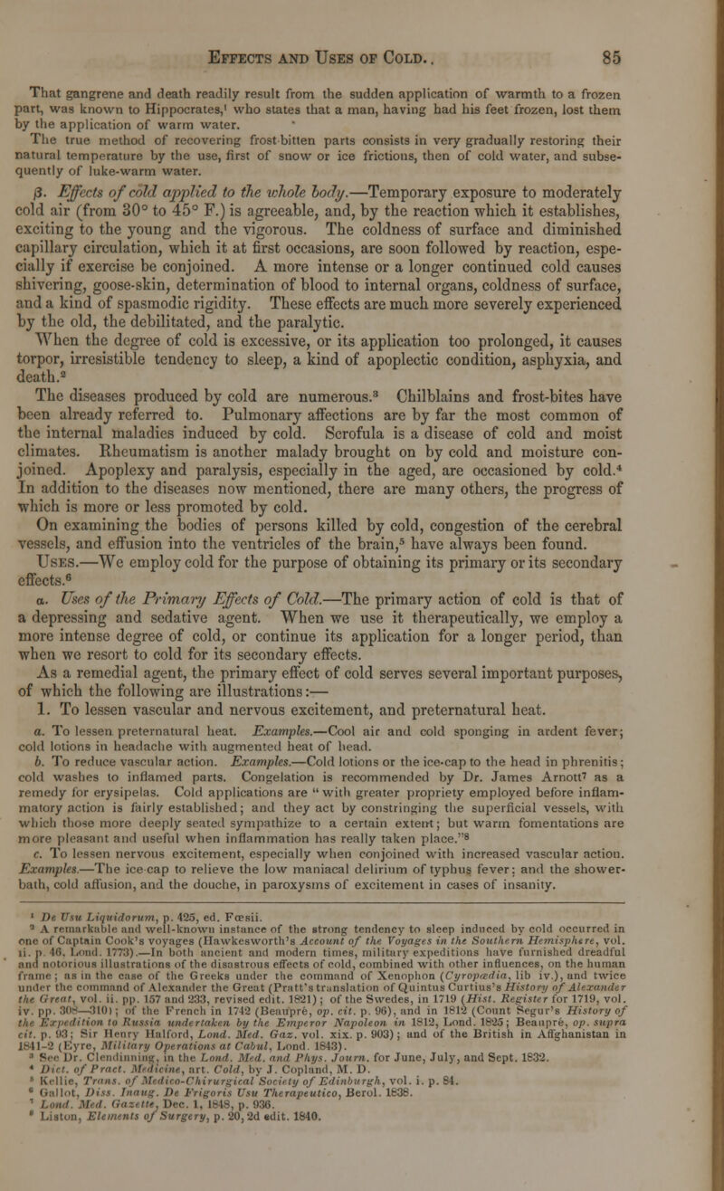 That gangrene and death readily result from the sudden application of warmth to a frozen part, was known to Hippocrates,1 who states that a man, having had his feet frozen, lost them by the application of warm water. The true method of recovering frost bitten parts consists in very gradually restoring their natural temperature by the use, first of snow or ice frictions, then of cold water, and subse- quently of luke-warm water. j5. Effects of cold applied to the whole body.—Temporary exposure to moderately cold air (from 30° to 45° F.) is agreeable, and, by tbe reaction which it establishes, exciting to the young and the vigorous. The coldness of surface and diminished capillary circulation, which it at first occasions, are soon followed by reaction, espe- cially if exercise be conjoined. A more intense or a longer continued cold causes shivering, goose-skin, determination of blood to internal organs, coldness of surface, and a kind of spasmodic rigidity. These effects are much more severely experienced by the old, the debilitated, and the paralytic. When the degree of cold is excessive, or its application too prolonged, it causes torpor, irresistible tendency to sleep, a kind of apoplectic condition, asphyxia, and death.2 The diseases produced by cold are numerous.3 Chilblains and frost-bites have been already referred to. Pulmonary affections are by far the most common of the internal maladies induced by cold. Scrofula is a disease of cold and moist climates. Rheumatism is another malady brought on by cold and moisture con- joined. Apoplexy and paralysis, especially in the aged, are occasioned by cold.4 In addition to the diseases now mentioned, there are many others, the progress of which is more or less promoted by cold. On examining the bodies of persons killed by cold, congestion of the cerebral vessels, and effusion into the ventricles of the brain,5 have always been found. Uses.—We employ cold for the purpose of obtaining its primary or its secondary effects.6 0. Uses of the Primary Effects of Cold.—The primary action of cold is that of a depressing and sedative agent. When we use it therapeutically, we employ a more intense degree of cold, or continue its application for a longer period, than when we resort to cold for its secondary effects. As a remedial agent, the primary effect of cold serves several important purposes, of which the following are illustrations:— 1. To lessen vascular and nervous excitement, and preternatural heat. a. To lessen preternatural heat. Examples.—Cool air and cold sponging in ardent fever; cold lotions in headache with augmented heat of head. b. To reduce vascular action. Examples.—Cold lotions or the ice-cap to the head in phrenitis; cold washes to inflamed parts. Congelation is recommended by Dr. James Arnott7 as a remedy for erysipelas. Cold applications are with greater propriety employed before inflam- matory action is fairly established; and they act by constringing the superficial vessels, with which those more deeply seated sympathize to a certain extent; but warm fomentations are more pleasant and useful when inflammation has really taken place.''8 c. To lessen nervous excitement, especially when conjoined with increased vascular action. Examples.—The icecap to relieve the low maniacal delirium of typhus fever: and the shower- bath, cold affusion, and the douche, in paroxysms of excitement in cases of insanity. 1 lie Usu Liquidorum, p. 425, ed. Frosii. 1 A remarkable and well-known instance of the strong tendency to sleep induced by cold occurred in one of Captain Cook's voyages (Hawkesworth's Account of the Voyages in the Southern Hemisphere, vol. li.n.48, Loud. 177:3).—In both ancient and modern times, military expeditions have furnished dreadful ami notorious illustrations of the disastrous effects of cold, combined with other influences, on the human frame ; as in the case of the Greeks under the command of Xenophon (Cyropadia, lib iv.), and twice under the command of Alexander the Great (Pratt's translation of Quintus Curtius's History of Alexander the Great, vol. ii. pp. 157 and 233, revised edit. 1821); of the Swedes, in 1719 (Hist. Register for 1719, vol. iv. pp. 30S—310) ; of the French in 1742 (Beaupre, op. cit. p. 98), and in 1812 (Count Segur's History of the Expedition in Russia undertaken by the Emperor Napoleon in 1812, Lond. 1825; Beaupre, op. supra 93j Sir Henry Halford, Lond. Med. Gaz. vol. xix. p. 903); and of the British in Aflghanistan in 1841-2 (Eyre, Military Operations at Cabul, Lond. 1843). ■ See Dr. Clt-mliniiing. in the Lond. Mil. mi,I Pkys. Journ. for June, July, and Sept. 1832. 4 Diet, of Pract. Medicine, art. Cold, by .). Copland. M. D. ie, Trims, of Mtdieo-Chirurgical Society of Edinburgh, vol. i. p. S4. 8 Gal lot, Diss. Tnaug. Dt tYigoris Usu Therapeutico, Berol. 1638. tie. Dec. 1, 1848, p. 936. * Liston, Elements of Surgery, p. 20,2d edit. 1840.