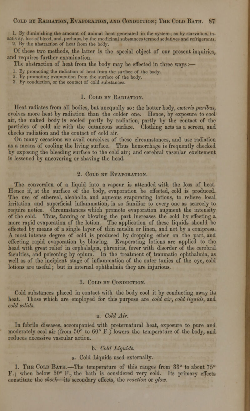 1. By diminishing the amount of animal heat generated in the system; as by starvation, in- activity, loss of blood, and, perhaps, by the medicinal substances termed sedatives and refrigerants. 2. By the abstraction of heat from the body. Of these two methods, the latter is the special object of our present inquiries, and requires further examination. The abstraction of heat from the body may be effected in three ways:— 1. By promoting the radiation of heat from the surface of the body. 2. By promoting evaporation from the surface of the body. 3. By conduction, or the contact of cold substances. 1. Cold by Radiation. Heat radiates from all bodies, but unequally so: the hotter body, cseterisparibus, evolves more heat by radiation than the colder one. Hence, by exposure to cool air, the naked body is cooled partly by radiation, partly by the contact of the particles of cold air with the cutaneous surface. Clothing acts as a screen, and checks radiation and the contact of cold air. On many occasions we avail ourselves of these circumstances, and use radiation as a means of cooling the living surface. Thus hemorrhage is frequently checked by exposing the bleeding surface to the cold air; and cerebral vascular excitement is lessened by uncovering or shaving the head. 2. Cold by Evaporation. The conversion of a liquid into a vapour is attended with the loss of heat. Hence if, at the surface of the body, evaporation be effected, cold is produced. The use of ethereal, alcoholic, and aqueous evaporating lotions, to relieve local irritation and superficial inflammation, is so familiar to every one as scarcely to require notice. Circumstances which promote evaporation augment the intensity of the cold. Thus, fanning or blowing the part increases the cold by effecting a more rapid evaporation of the lotion. The application of these liquids should be effected by means of a single layer of thin muslin or linen, and not by a compress. A most intense degree of cold is produced by dropping ether on the part, and effecting rapid evaporation by blowing. Evaporating lotions are applied to the head with great relief in cephalalgia, phrenitis, fever with disorder of the cerebral faculties, and poisoning by opium. In the treatment of traumatic ophthalmia, as well as of the incipient stage of inflammation of the outer tunics of the eye, cold lotions are useful; but in internal ophthalmia they are injurious. 3. Cold by Conduction. Cold substances placed in contact with the body cool it by conducting away its heat. Those which are employed for this purpose are cold air, cold liquids, and cold solids. a. Cold Air. In febrile diseases, accompanied with preternatural heat, exposure to pure and moderately cool air (from 50° to 60° F.) lowers the temperature of the body, and reduces excessive vascular action. b. Cold Liquids. a. Cold Liquids used externally. 1. The Cold Bath.—The temperature of this ranges from 33° to about 75° F.; when below 50° F., the bath is considered very cold. Its primary effects constitute the shock—its secondary effects, the reaction or glow.