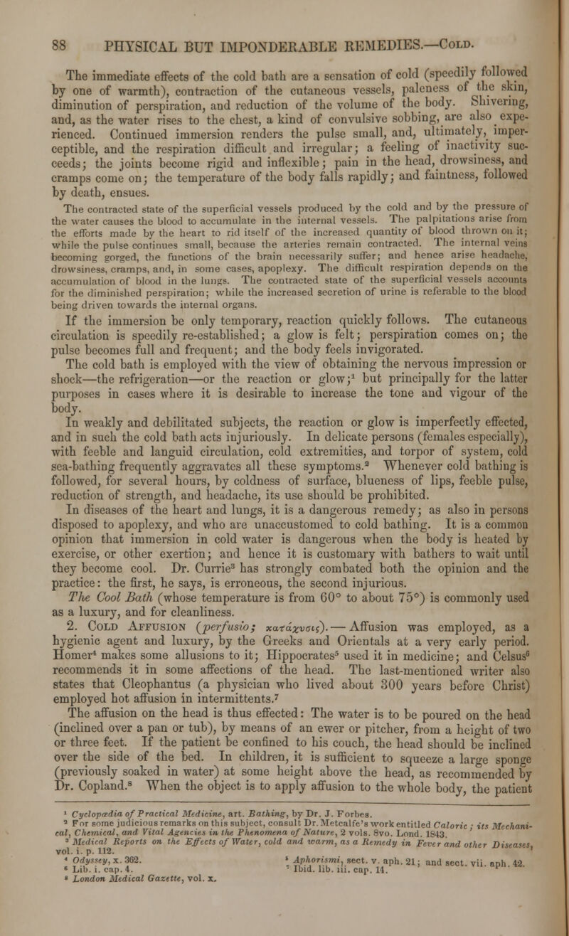 The immediate effects of the cold bath are a sensation of cold (speedily followed by one of warmth), contraction of the cutaneous vessels, paleness of the skin, diminution of perspiration, and reduction of the volume of the body. Shivering, and, as the water rises to the chest, a kind of convulsive sobbing, are also expe- rienced. Continued immersion renders the pulse small, and, ultimately, imper- ceptible, and the respiration difficult and irregular; a feeling of inactivity suc- ceeds; the joints become rigid and inflexible; pain in the head, drowsiness, and cramps come on; the temperature of the body falls rapidly; and faiutness, followed by death, ensues. The contracted state of the superficial vessels produced by the cold and by the pressure of the water causes the blood to accumulate in the internal vessels. The palpitations arise from the efforts made by the heart to rid itself of the increased quantity of blood thrown on it; while the pulse continues small, because the arteries remain contracted. The internal veins becoming gorged, the functions of the brain necessarily suffer; and hence arise headache, drowsiness, cramps, and, in some cases, apoplexy. The difficult respiration depends on the accumulation of blood in the lungs. The contracted state of the superficial vessels accounts for the diminished perspiration; while the increased secretion of urine is referable to the blood being driven towards the internal organs. If the immersion be only temporary, reaction quickly follows. The cutaneous circulation is speedily re-established; a glow is felt; perspiration comes on; the pulse becomes full and frequent; and the body feels invigorated. The cold bath is employed with the view of obtaining the nervous impression or shock—the refrigeration—or the reaction or glow;1 but principally for the latter purposes in cases where it is desirable to increase the tone and vigour of the body. In weakly and debilitated subjects, the reaction or glow is imperfectly effected, and in such the cold bath acts injuriously. In delicate persons (females especially), with feeble and languid circulation, cold extremities, and torpor of system, cold sea-bathing frequently aggravates all these symptoms.3 Whenever cold bathing is followed, for several hours, by coldness of surface, blueness of lips, feeble pulse, reduction of strength, and headache, its use should be prohibited. In diseases of the heart and lungs, it is a dangerous remedy; as also in persons disposed to apoplexy, and who are unaccustomed to cold bathing. It is a common opinion that immersion in cold water is dangerous when the body is heated by exercise, or other exertion; and hence it is customary with bathers to wait until they become cool. Dr. Currie3 has strongly combated both the opinion and the practice: the first, he says, is erroneous, the second injurious. The Cool Bath (whose temperature is from 00° to about 75°) is commonly used as a luxury, and for cleanliness. 2. Cold Affusion (perfusio; xatdxvaii).— Affusion was employed, as a hygienic agent and luxury, by the Greeks and Orientals at a very early period. Homer* makes some allusions to it; Hippocrates5 used it in medicine; and Celsus6 recommends it in some affections of the head. The last-mentioned writer also states that Cleophantus (a physician who lived about 300 years before Christ) employed hot affusion in intermittents.7 The affusion on the head is thus effected: The water is to be poured on the head (inclined over a pan or tub), by means of an ewer or pitcher, from a height of two or three feet. If the patient be confined to his couch, the head should be inclined over the side of the bed. In children, it is sufficient to squeeze a large sponge (previously soaked in water) at some height above the head, as recommended by Dr. Copland.8 When the object is to apply affusion to the whole body, the patient 1 Cyclopaedia of Practical Medicine, art. Bathing, by Dr. J. Forbes. a For some judicious remarks on this subject, consult Dr. Metcalfe's work entitled Caloric • its Mechani- cal, Chemical, and Vital Agencies in the Phenomena of Nature, 2 vols. 8vo. Loud. 1643. 3 Medical Reports on the Effects of Water, cold and warm, as a Remedy in Fever and other Diseases vol. i. p. 112. * Odyssey, x. 362. > Aphorismi, sect. v. aph. 21; and sect, vii aph 42 8 Lib. i. cap. 4. ' Ibid. lib. iii. cap. 14. » London Medical Gazette, vol. x.