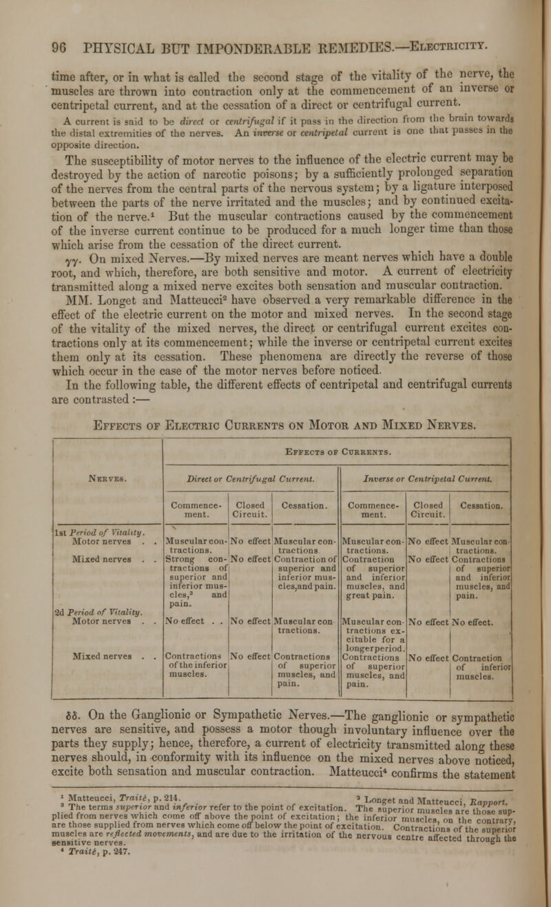 time after, or in what is called the second stage of the vitality of the nerve, the muscles are thrown into contraction only at the commencement of an inverse or centripetal current, and at the cessation of a direct or centrifugal current. A current is said to be direct or centrifugal if it pass in the direction from the brain towards the distal extremities of the nerves. An inveise or centripetal current is one that passes in the opposite direction. The susceptibility of motor nerves to the influence of the electric current may be destroyed by the action of narcotic poisons; by a sufficiently prolonged separation of the nerves from the central parts of the nervous system; by a ligature interposed between the parts of the nerve irritated and the muscles; and by continued excita- tion of the nerve.1 But the muscular contractions caused by the commencement of the inverse current continue to be produced for a much longer time than those which arise from the cessation of the direct current. yy. On mixed Nerves.—By mixed nerves are meant nerves which have a double root, and which, therefore, are both sensitive and motor. A current of electricity transmitted along a mixed nerve excites both sensation and muscular contraction. MM. Longet and Matteucci2 have observed a very remarkable difference in the effect of the electric current on the motor and mixed nerves. In the second stage of the vitality of the mixed nerves, the direct or centrifugal current excites con- tractions only at its commencement; while the inverse or centripetal current excites them only at its cessation. These phenomena are directly the reverse of those which occur in the case of the motor nerves before noticed. In the following table, the different effects of centripetal and centrifugal currents are contrasted:— Effects of Electric Currents on Motor and Mixed Nerves. Nerves. Effects of Currents. Dirtct or Centrifugal Current. Inverse or Centripetal Current. Commence- Closed Cessation. Commence- Closed Cessation. ment. Circuit. ment. Circuit. 1st Period of Vitality. X I Motor nerves . . Muscular con-No effect Muscular con- Muscular con- No effect Muscular con- tractions. | tractions tractions. tractions. Mixed nerves . . Strong con-No effect Contraction of Contraction No effect Contractions tractions of superior and of superior i of superior superior and inferior mus- and inferior and inferior inferior mus- cles,andpain. muscles, and muscles, and cles,3 and great pain. pain. pain. 2d Period of Vitality. Motor nerves . . No effect . . No effect Muscular con j tractions. Muscular con- tractions ex- citable for a longerperiod. No effect No effect. Mixed nerves . . Contractions No effect Contractions Contractions No effect Contraction of the inferiorj 1 of superior of superior of inferior muscles. muscles, and muscles, and muscles. pain. pain. 68. On the Ganglionic or Sympathetic Nerves.—The ganglionic or sympathetic nerves are sensitive, and possess a motor though involuntary influence over the parts they supply; hence, therefore, a current of electricity transmitted along these nerves should, in conformity with its influence on the mixed nerves above noticed excite both sensation and muscular contraction. Matteucci* confirms the statement 1 Matteucci, Traiti, p. 214. a Longet and Matteucci Ravvort 3 The terms superior and inferior refer to the point of excitation. The superior muscles are those sup- plied from nerves which come off above the point of excitation; the inferior muscles on the rontrirv are those supplied from nerves which come off below the point of excitation. Contractions of the sime'rior muscles are reflected movements, and aTe due to the irritation of the nervous centre affected through the 4 Traiti, p. 247.