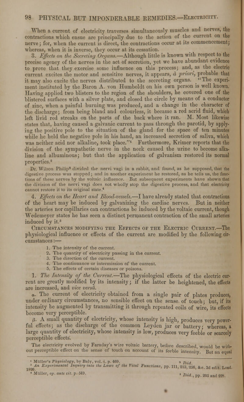 When a current of electricity traverses simultaneously muscles and nerves, the contractions which ensue are principally due to the action of the current on the nerve; for, when the current is direct, the contractions occur at its commencement; whereas, when it is inverse, they occur at its cessation. 3. Effects on the Secreting Organs.—Although little is known with respect to the precise agency of the nerves in the act of secretion, yet we have abundant evidence to prove that they exercise some influence on this process; and, as the electric current excites the motor and sensitive nerves, it appears, d priori, probable that it may also excite the nerves distributed to the secreting organs. The experi- ment instituted by the Baron A. von Humboldt on his own person is well known. Having applied two blisters to the region of the shoulders, he covered one of the blistered surfaces with a silver plate, and closed the circle by means of a conductor of zinc, when a painful burning was produced, and a change in the character of the discharge; from being bland and colourless, it became a red acrid fluid, which left livid red streaks on the parts of the back where it ran. M. Most likewise states that, having caused a galvauic current to pass through the parotid, by apply- ing the positive pole to the situation of the gland for the space of ten minutes while he held the negative pole in his hand, an increased secretion of saliva, which was neither acid nor alkaline, took place.1 Furthermore, Krimer reports that the division of the sympathetic nerve in the neck caused the urine to become alka- line and albuminous; but that the application of galvanism restored its normal properties.3 Dr. Wilson Philip5 divided the nervi vagi in a rabbit, and found, as he supposed, that the digestive process was stopped; and in another experiment he restored, as he tells us, the func- tions of these nerves by the voltaic, influence. But subsequent experiments have shown that the division of the nervi vagi does not wholly stop the digestive process, and that electricity cannot restore it to its original state.4 4. Effects on the Heart, and Blood-vessels.—I have already stated that contractions of the heart may be induced by galvanizing the cardiac nerves. But in neither the arteries nor capillaries can contractions be induced by the voltaic current, though Wedemeyer states he has seen a distinct permanent contraction of the small arteries induced by it.5 Circumstances modifying the Effects of the Electric Current.—The physiological influence or effects of the current are modified by the following cir- cumstances :— 1. The intensity of the current. 2. The quantity of electricity passing in the current. 3. The direction of the current. 4. The continuance or intermission of the current. 5. The effects of certain diseases or poisons. 1. The Intensity of the Current.—The physiological effects of the electric cur- rent are greatly modified by its intensity; if the latter be heightened, the effects are increased, and vice versa. a. The current of electricity obtained from a single pair of plates produces, under ordinary circumstances, no sensible effect on the sense of touch; but, if its intensity be augmented by transmitting it through repeated coils of wire, its effects become very perceptible. £. A small quantity of electricity, whose intensity is high, produces very power- ful effects; as the discharge of the common Leyden jar or battery whereas a large quantity of electricity, whose intensity is low, produces very feeble or scarcely perceptible effects'. The electricity evolved by Faraday's wire voltaic battery, before described, would be with- out perceptible effect on the sense of touch on account of its feeble intensity. But an equal 1 Muller's Physiology, by Baly, vol. i. p. 469. q jbid 1 An Experimental Inquiry into the Laws of the Vital Functions, pp. iu; 213, 256, &c. 3d edit. Lond. 1 MQller> °P- ante ciL ?• 549- e Ibid., pp. 205 and 228.