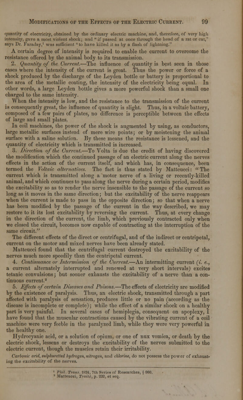 quantity of electricity, obtained by the ordinary electric machine, and, therefore, of very high intensity, gave a most violent shock; and  if passed at once through the head of a rat or cat,*' says Dr. Faraday,1 was sufficient to have killed it as by a flash of lightning. A certain degree of intensity is required to enable the current to overcome the resistance offered by the animal body to its transmission. 2. Quantity of the Current.—The influence of quantity is best seen in those cases where the intensity of the current is great. Thus the power or force of a shock produced by the discharge of the Leyden bottle or battery is proportional to the area of the metallic coating, the intensity of the electricity being equal. In other words, a large Leyden bottle gives a more powerful shock than a small one charged to the same intensity. When the intensity is low, and the resistance to the transmission of the current is consequently great, the influence of quantity is slight. Thus, in a voltaic battery, composed of a few pairs of plates, no difference is perceptible between the effects of large and small plates. In coil machines, the power of the shock is augmented by using, as conductors, large metallic surfaces instead of mere wire points; or by moistening the animal surface with a saline solution. By these means the resistance is lessened, and the quantity of electricity which is transmitted is increased. 3. Direction of the Current.—To Volta is due the credit of having discovered the modification which the continued passage of an electric current along the nerves effects in the action of the current itself, and which has, in consequence, been termed the Voltaic alternatives. The fact is thus stated by Matteucci:  The current which is transmitted along a motor nerve of a living or recently-killed animal, and which continues to pass along the nerve during a certain period, modifies the excitability so as to render the nerve insensible to the passage of the current so long as it moves in the same direction; but the excitability of the nerve reappears when the current is made to pass in the opposite direction; so that when a nerve has been modified by the passage of the current in the way described, we may restore to it its lost excitability by reversing the current. Thus, at every change in the direction of the current, the limb, which previously contracted only when we closed the circuit, becomes now capable of contracting at the interruption of the same circuit. The different effects of the direct or centrifugal, and of the indirect or centripetal, current on the motor and mixed nerves have been already stated. Matteucci found that the centrifugal current destroyed the excitability of the nerves much more speedily than the centripetal current. 4. Continuance or Intermission of the Current.—An intermitting current (i. e., a current alternately interrupted and renewed at very short intervals) excites tetanic convulsions; but sooner exhausts the excitability of a nerve than a con- tinuous current.3 5. Effects of certain Diseases and Poisons.—The effects of electricity are modified by the existence of paralysis. Thus, an electric shock, transmitted through a part affected with paralysis of sensation, produces little or no pain (according as the disease is incomplete or complete); while the effect of a similar shock on a healthy part is very painful. In several cases of hemiplegia, consequent on apoplexy, I have found that the muscular contractions caused by the vibrating current of a coil machine were very feeble in the paralyzed limb, while they were very powerful in the healthy one. Hydrocyanic acid, or a solution of opium, or one of nux vomica, or death by the electric shock, lessens or destroys the excitability of the nerves submitted to the electric current, though the muscles retain their irritability. Carbonic arid, sulphuretted hydrogen, nitrogen, and chlorine, do not possess the power of exhaust- ing the excitability of the nerves. 1 Phil. Trans. 1834, 7th Series of Researches, $ 860. • Matteucci, Traiid, p. 232, et seq.