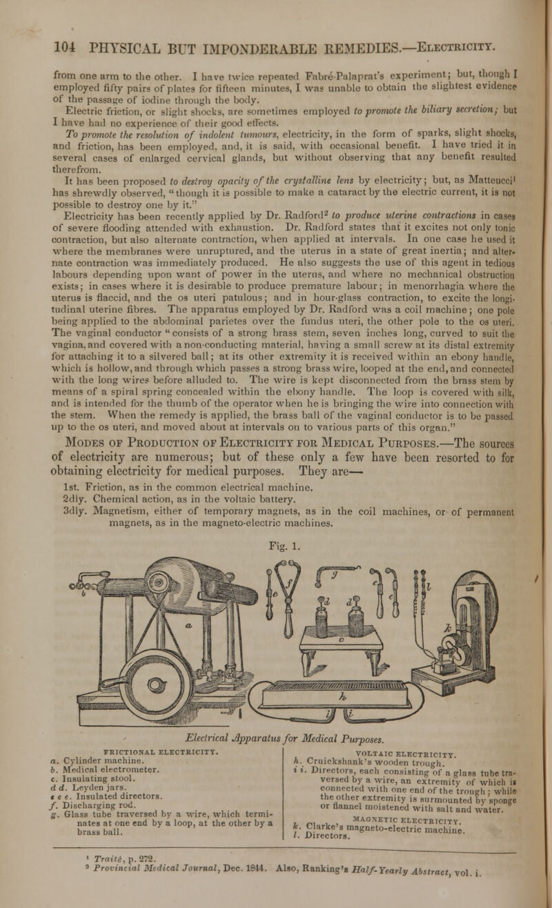 from one arm to the other. I have twice repeated FabrePalaprat's experiment; but, though I employed fifty pairs of plates for fifteen minutes, I was unable to obtain the slightest evidence of the passage of iodine through the body. Electric friction, or slight shocks, are sometimes employed to promote the biliary secretion; but I have bad no experience of their good effects. To promote the resolution of indolent tumours, electricity, in the form of sparks, slight shocks, and friction, has been employed, and, it is said, with occasional benefit. I have tried it in several cases of enlarged cervical glands, but without observing that any benefit resulted therefrom. It has been proposed to destroy opacity of the crystalline lens by electricity; but, as Matteucci1 has shrewdly observed, though it is possible to make a cataract by the electric current, it is not possible to destroy one by it. Electricity has been recently applied by Dr. Radford2 to produce uterine contractions in cases of severe flooding attended with exhaustion. Dr. Radford states that it excites not only tonic contraction, but also alternate contraction, when applied at intervals. In one case he used it where the membranes were unruptured, and the uterus in a state of great inertia; and alter- nate contraction was immediately produced. He also suggests the use of this agent in tedious labours depending upon want of power in the uterus, and where no mechanical obstruction exists; in cases where it is desirable to produce premature labour; in menorrhagia where the uterus is flaccid, and the os uteri patulous; and in hour-glass contraction, to excite the longi- tudinal uterine fibres. The apparatus employed by Dr. Radford was a coil machine; one pole being applied to the abdominal parietes over the fundus uteri, the other pole to the os uleri. The vaginal conductor consists of a strong brass stem, seven inches long, curved to suit the vagina,and covered with anon-conducting material, having a small screw at its distal extremity for attaching it to a silvered ball; at its other extremity it is received within an ebony handle, which is hollow, and through which passes a strong brass wire, looped at the end,and connected with the long wires before alluded to. The wire is kept disconnected from the brass stem by means of a spiral spring concealed within the ebony handle. The loop is covered with silk, and is intended for the thumb of the operator when he is bringing the wire into connection with the stem. When the remedy is applied, the brass ball of the vaginal conductor is to be passed up to the os uteri, and moved about at intervals on to various parts of this organ. Modes of Production of Electricity for Medical Purposes.—The sources of electricity are numerous; but of these only a few have been resorted to for obtaining electricity for medical purposes. They are— 1st. Friction, as in the common electrical machine. 2dly. Chemical action, as in the voltaic battery. 3dly. Magnetism, either of temporary magnets, as in the coil machines, or of permanent magnets, as in the magneto-electric machines. Fig. 1. Electrical Apparatus for Medical Purposes. FRICTIONAL ELECTRICITY. a. Cylinder machine. b. Medical electrometer. c. Insulating stool. d d. Ley den jars. tee. Insulated directors. f. Discharging rod. g. Glass tube traversed by a wire, which termi- nates at one end by a loop, at the other by a brass ball. VOLTAIC ELECTRICITY. h. Cruickshank's wooden trough. i i. Directors, each consisting nf'a glass tube tra- versed by a wire, an extremity of which ii connected with one end of the trough : while the other extremity is surmounted by sponge or flannel moistened with salt and water. 7 r.1 i , MAGNETIC ELECTRICITY. k Clarke's magneto-electric machine. I. Directors. 1 Traiti, p. 272. a Provincial Medical Journal, Dec. 1844. Also, Ranking's Half-Yearly Abstract vol i