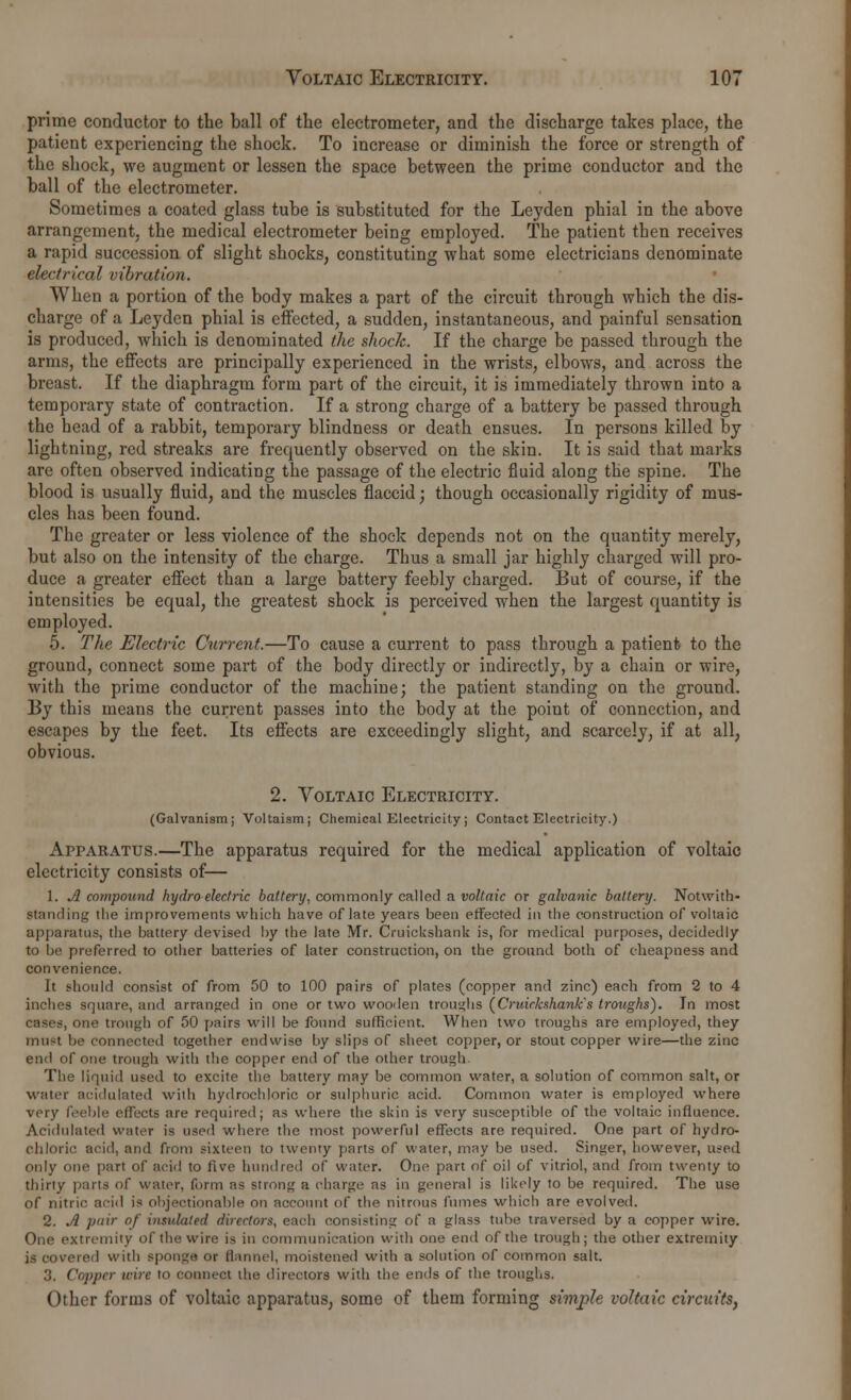 prime conductor to the ball of the electrometer, and the discharge takes place, the patient experiencing the shock. To increase or diminish the force or strength of the shock, we augment or lessen the space between the prime conductor and the ball of the electrometer. Sometimes a coated glass tube is substituted for the Leyden phial in the above arrangement, the medical electrometer being employed. The patient then receives a rapid succession of slight shocks, constituting what some electricians denominate electrical vibration. When a portion of the body makes a part of the circuit through which the dis- charge of a Leyden phial is effected, a sudden, instantaneous, and painful sensation is produced, which is denominated the shock. If the charge be passed through the arms, the effects are principally experienced in the wrists, elbows, and across the breast. If the diaphragm form part of the circuit, it is immediately thrown into a temporary state of contraction. If a strong charge of a battery be passed through the head of a rabbit, temporary blindness or death ensues. In persons killed by- lightning, red streaks are frequently observed on the skin. It is said that marks are often observed indicating the passage of the electric fluid along the spine. The blood is usually fluid, and the muscles flaccid; though occasionally rigidity of mus- cles has been found. The greater or less violence of the shock depends not on the quantity merely, but also on the intensity of the charge. Thus a small jar highly charged will pro- duce a greater effect than a large battery feebly charged. But of course, if the intensities be equal, the greatest shock is perceived when the largest quantity is employed. 5. The Electric Current.—To cause a current to pass through a patient to the ground, connect some part of the body directly or indirectly, by a chain or wire, with the prime conductor of the machine; the patient standing on the ground. By this means the current passes into the body at the point of connection, and escapes by the feet. Its effects are exceedingly slight, and scarcely, if at all, obvious. 2. Voltaic Electricity. (Galvanism; Voltaism; Chemical Electricity ; Contact Electricity.) Apparatus.—The apparatus required for the medical application of voltaic electricity consists of— 1. A compound hydro electric battery, commonly called a voltaic or galvanic battery. Notwith- standing the improvements which have of late years been effected in the construction of voltaic apparatus, the battery devised by the late Mr. Cruickshank is, for medical purposes, decidedly to be preferred to other batteries of later construction, on the ground both of cheapness and convenience. It should consist of from 50 to 100 pairs of plates (copper and zinc) each from 2 to 4 inches square, and arranged in one or two wooden troughs (Cruirkshank's troughs). In most cases, one trough of 50 pairs will be found sufficient. When two troughs are employed, they must be connected together endwise by slips of sheet copper, or stout copper wire—the zinc end of one trough with the copper end of the other trough The liquid used to excite the battery may be common water, a solution of common salt, or water acidulated with hydrochloric or sulphuric acid. Common water is employed where very feeble edicts are required; as where the skin is very susceptible of the voltaic influence. Acidulated water is used where the most powerful effects are required. One part of hydro- chloric acid, and from sixteen to twenty parts of water, may be used. Singer, however, used only one part of acid to five hundred of water. One part of oil of vitriol, and from twenty to thirty parts of water, form as strong a charge as in general is likely to be required. The use of nitric acid is objectionable on account of the nitrous fumes which are evolved. 2. A pair of insulated directors, each consisting of a glass tube traversed by a copper wire. One extremity of the win; is in communication with one end of the trough; the other extremity is covered with sponge or flannel, moistened with a solution of common salt. 3. Copper wire to connect the directors with the ends of the troughs. Other forms of voltaic apparatus, some of them forming simple voltaic circuits.